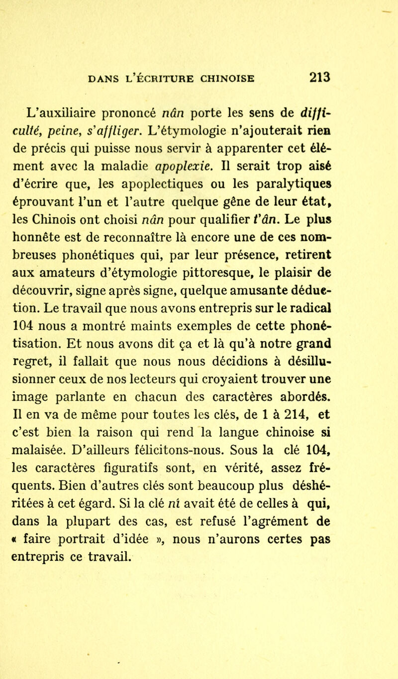 L’auxiliaire prononcé nân porte les sens de diffi- culté, peine, s'affliger. L’étymologie n’ajouterait rien de précis qui puisse nous servir à apparenter cet élé- ment avec la maladie apoplexie. Il serait trop aisé d’écrire que, les apoplectiques ou les paralytiques éprouvant l’un et l’autre quelque gêne de leur état, les Chinois ont choisi nân pour qualifier t'ân. Le plus honnête est de reconnaître là encore une de ces nom- breuses phonétiques qui, par leur présence, retirent aux amateurs d’étymologie pittoresque, le plaisir de découvrir, signe après signe, quelque amusante déduc- tion. Le travail que nous avons entrepris sur le radical 104 nous a montré maints exemples de cette phoné- tisation. Et nous avons dit ça et là qu’à notre grand regret, il fallait que nous nous décidions à désillu- sionner ceux de nos lecteurs qui croyaient trouver une image parlante en chacun des caractères abordés. Il en va de même pour toutes les clés, de 1 à 214, et c’est bien la raison qui rend la langue chinoise si malaisée. D’ailleurs félicitons-nous. Sous la clé 104, les caractères figuratifs sont, en vérité, assez fré- quents. Bien d’autres clés sont beaucoup plus déshé- ritées à cet égard. Si la clé ni avait été de celles à qui, dans la plupart des cas, est refusé l’agrément de « faire portrait d’idée », nous n’aurons certes pas entrepris ce travail.