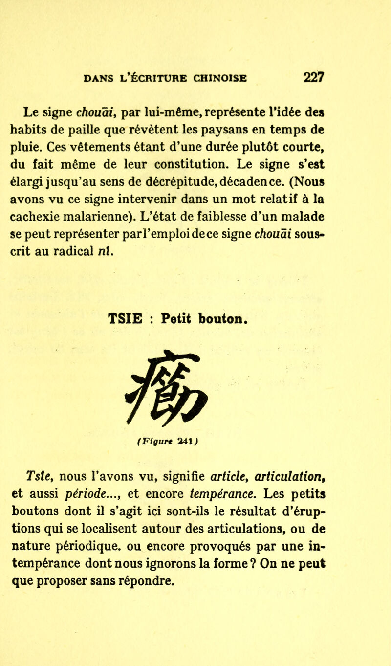 Le signe chouai, par lui-même, représente l'idée des habits de paille que révètent les paysans en temps de pluie. Ces vêtements étant d’une durée plutôt courte, du fait même de leur constitution. Le signe s’est élargi jusqu’au sens de décrépitude, décadence. (Nous avons vu ce signe intervenir dans un mot relatif à la cachexie malarienne). L’état de faiblesse d’un malade se peut représenter parl’emploidece signe chouai sous- crit au radical ni. TSIE : Petit bouton. (Figure 241) Tste, nous l’avons vu, signifie article, articulation, et aussi période..., et encore tempérance. Les petits boutons dont il s’agit ici sont-ils le résultat d'érup- tions qui se localisent autour des articulations, ou de nature périodique, ou encore provoqués par une in- tempérance dont nous ignorons la forme ? On ne peut que proposer sans répondre.