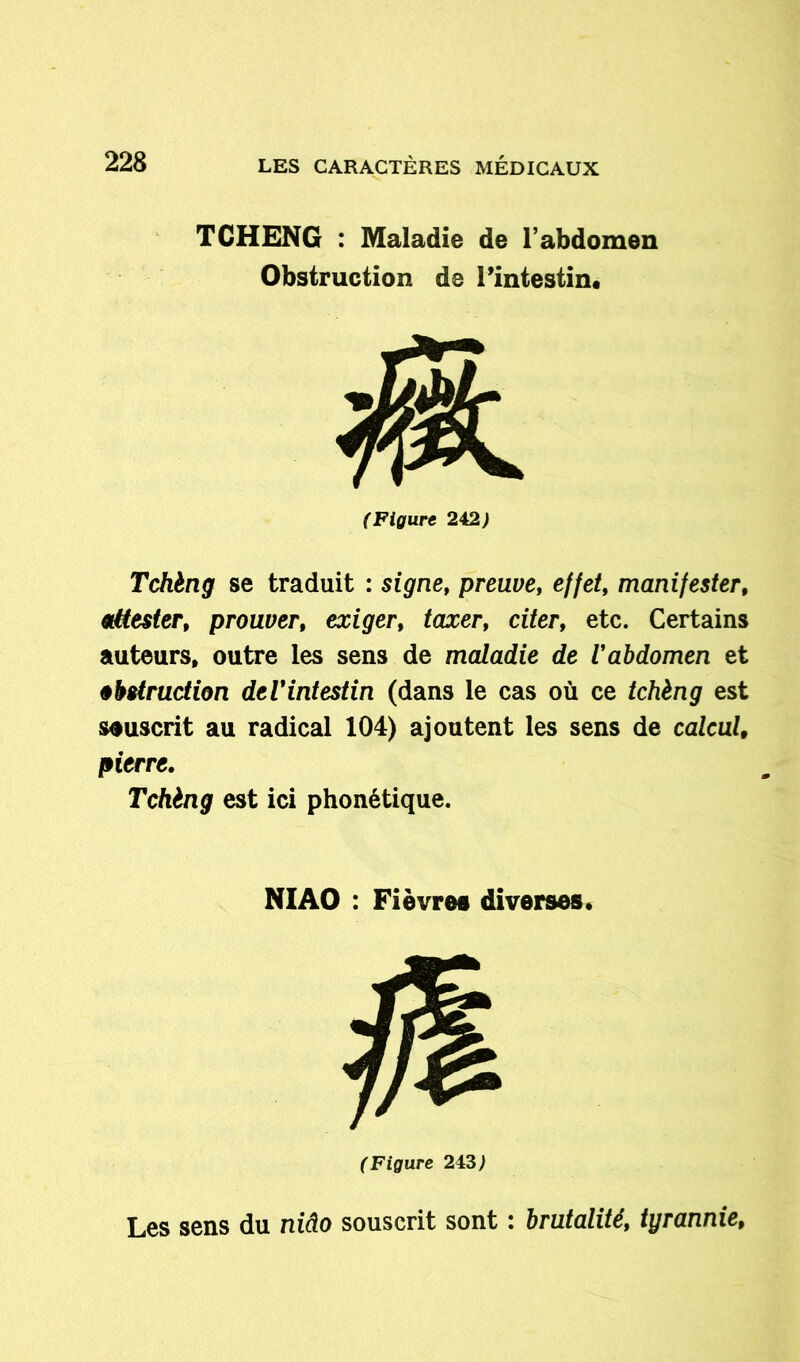 TCHENG : Maladie de l’abdomen Obstruction de l’intestin. (Figure 242) Tchèng se traduit : signe, preuve, effet, manifester, attester, prouver, exiger, /axer, citer, etc. Certains auteurs, outre les sens de maladie de l'abdomen et obstruction de l'intestin (dans le cas où ce tchèng est souscrit au radical 104) ajoutent les sens de calcul, pierre. Tchèng est ici phonétique. NI AO : Fièvres diverses. (Figure 243) Les sens du niâo souscrit sont : brutalité, tyrannie,