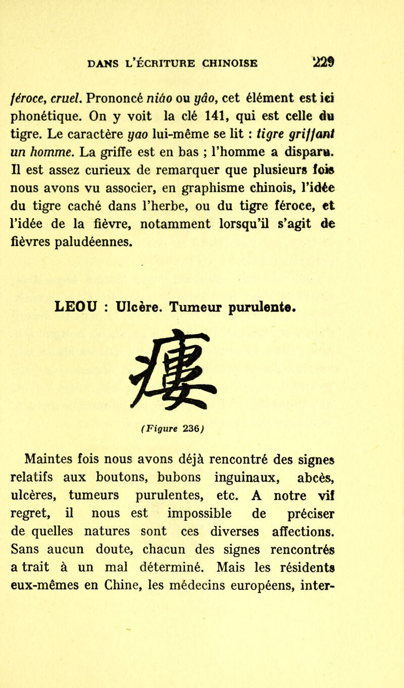 féroce, cruel. Prononcé mdo ou ydo, cet élément est ici phonétique. On y voit la clé 141, qui est celle du tigre. Le caractère yao lui-même se lit : tigre griffant un homme. La griffe est en bas ; l’homme a disparu. Il est assez curieux de remarquer que plusieurs lois nous avons vu associer, en graphisme chinois, l’idée du tigre caché dans l’herbe, ou du tigre féroce, et l’idée de la fièvre, notamment lorsqu’il s’agit de fièvres paludéennes. LEOU : Ulcère. Tumeur purulente. (Figure 236> Maintes fois nous avons déjà rencontré des signes relatifs aux boutons, bubons inguinaux, abcès, ulcères, tumeurs purulentes, etc. A notre vif regret, il nous est impossible de préciser de quelles natures sont ces diverses affections. Sans aucun doute, chacun des signes rencontrés a trait à un mal déterminé. Mais les résidents eux-mêmes en Chine, les médecins européens, inter-