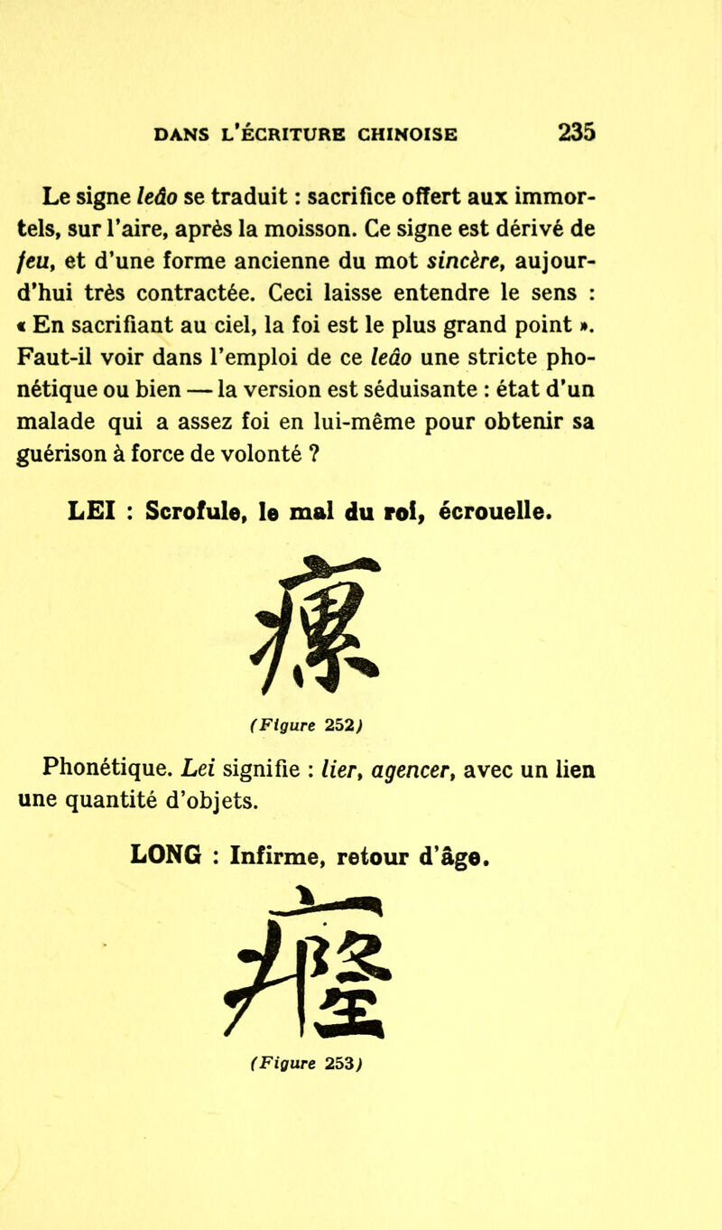Le signe leâo se traduit : sacrifice offert aux immor- tels, sur l’aire, après la moisson. Ce signe est dérivé de /eu, et d’une forme ancienne du mot sincère, aujour- d’hui très contractée. Ceci laisse entendre le sens : « En sacrifiant au ciel, la foi est le plus grand point ». Faut-il voir dans l’emploi de ce leâo une stricte pho- nétique ou bien — la version est séduisante : état d’un malade qui a assez foi en lui-même pour obtenir sa guérison à force de volonté ? LEI : Scrofule, le mal du roi, écrouelle. (Figure 252) Phonétique. Lei signifie : lier, agencert avec un lien une quantité d’objets. LONG : Infirme, retour d’âge.