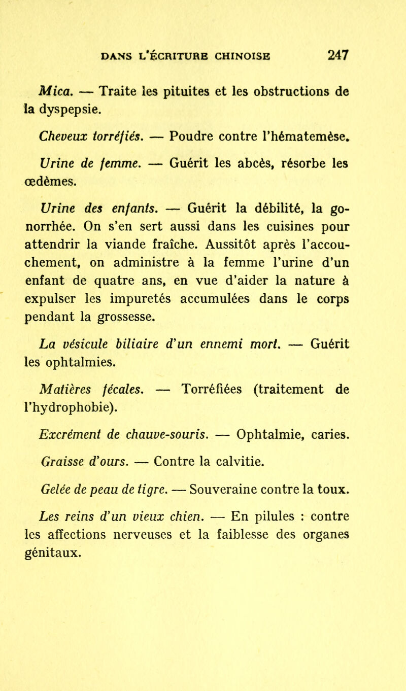Mica. — Traite les pituites et les obstructions de la dyspepsie. Cheveux torréfiés. — Poudre contre l’hématemèse. Urine de femme. — Guérit les abcès, résorbe les œdèmes. Urine des enfants. — Guérit la débilité, la go- norrhée. On s’en sert aussi dans les cuisines pour attendrir la viande fraîche. Aussitôt après l’accou- chement, on administre à la femme l’urine d’un enfant de quatre ans, en vue d’aider la nature à expulser les impuretés accumulées dans le corps pendant la grossesse. La vésicule biliaire d'un ennemi mort. — Guérit les ophtalmies. Matières fécales. — Torréfiées (traitement de l’hydrophobie). Excrément de chauve-souris. — Ophtalmie, caries. Graisse d'ours. — Contre la calvitie. Gelée de peau de tigre. — Souveraine contre la toux. Les reins d'un vieux chien. — En pilules : contre les affections nerveuses et la faiblesse des organes génitaux.