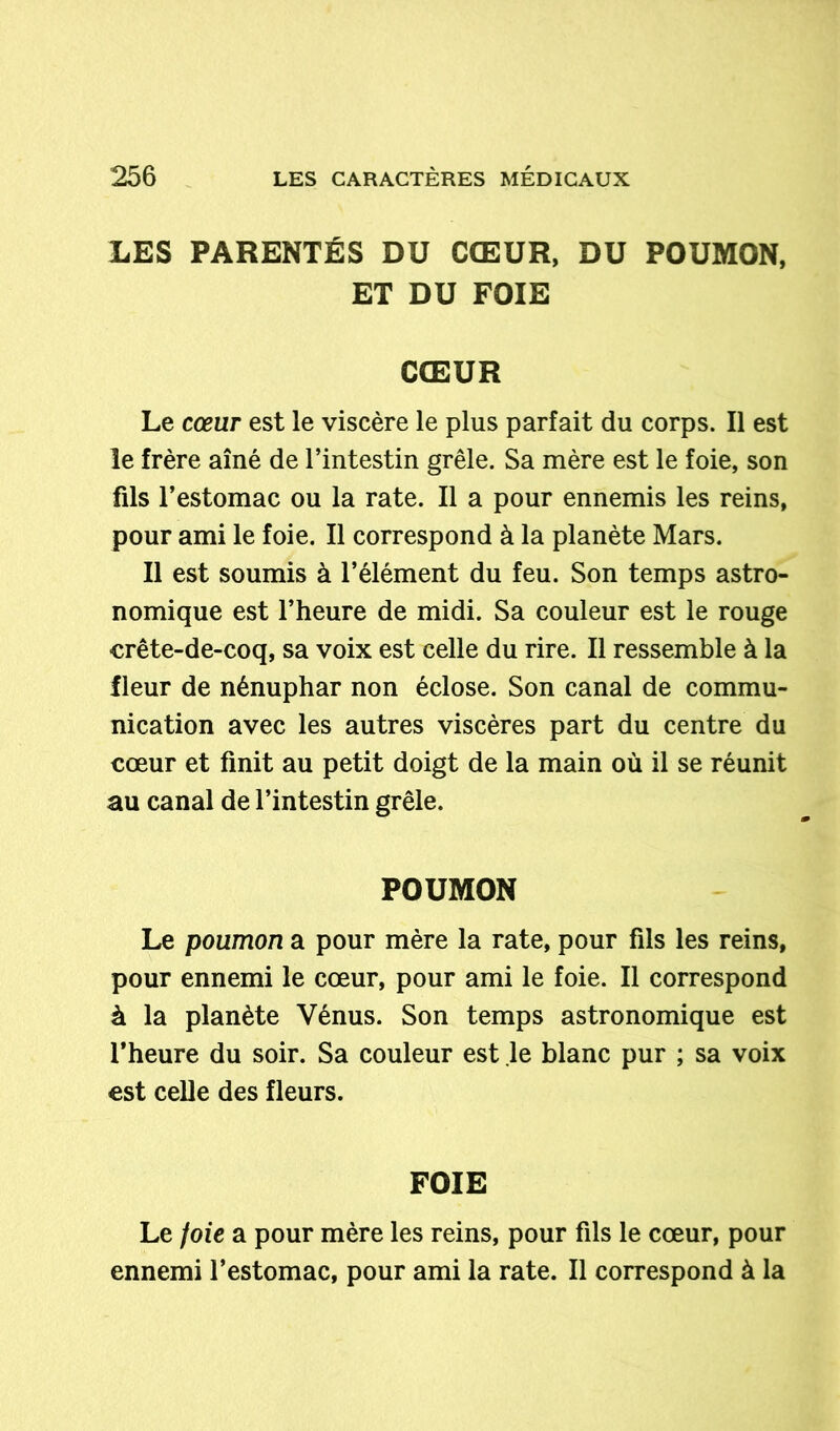 LES PARENTÉS DU CŒUR, DU POUMON, ET DU FOIE CŒUR Le cœur est le viscère le plus parfait du corps. Il est le frère aîné de l’intestin grêle. Sa mère est le foie, son fils l’estomac ou la rate. Il a pour ennemis les reins, pour ami le foie. Il correspond à la planète Mars. Il est soumis à l’élément du feu. Son temps astro- nomique est l’heure de midi. Sa couleur est le rouge crête-de-coq, sa voix est celle du rire. Il ressemble à la Heur de nénuphar non éclose. Son canal de commu- nication avec les autres viscères part du centre du cœur et finit au petit doigt de la main où il se réunit au canal de l’intestin grêle. POUMON Le poumon a pour mère la rate, pour fils les reins, pour ennemi le cœur, pour ami le foie. Il correspond à la planète Vénus. Son temps astronomique est l’heure du soir. Sa couleur est le blanc pur ; sa voix est celle des fleurs. FOIE Le foie a pour mère les reins, pour fils le cœur, pour ennemi l’estomac, pour ami la rate. Il correspond à la