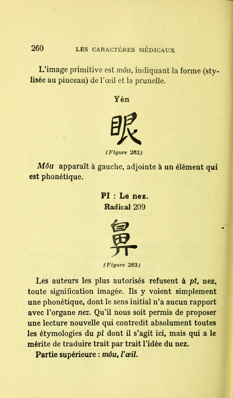 L’image primitive est môu, indiquant la forme (sty- lisée au pinceau) de l’œil et la prunelle. Yèn (Figure 262) Môu apparaît à gauche, adjointe à un élément qui est phonétique. PI : Le nez. Radical 209 (Figure 263) Les auteurs les plus autorisés refusent à pt, nez, toute signification imagée. Ils y voient simplement une phonétique, dont le sens initial n’a aucun rapport avec l’organe nez. Qu’il nous soit permis de proposer une lecture nouvelle qui contredit absolument toutes les étymologies du pi dont il s’agit ici, mais qui a le mérite de traduire trait par trait l’idée du nez. Partie supérieure : môu, l'œil.