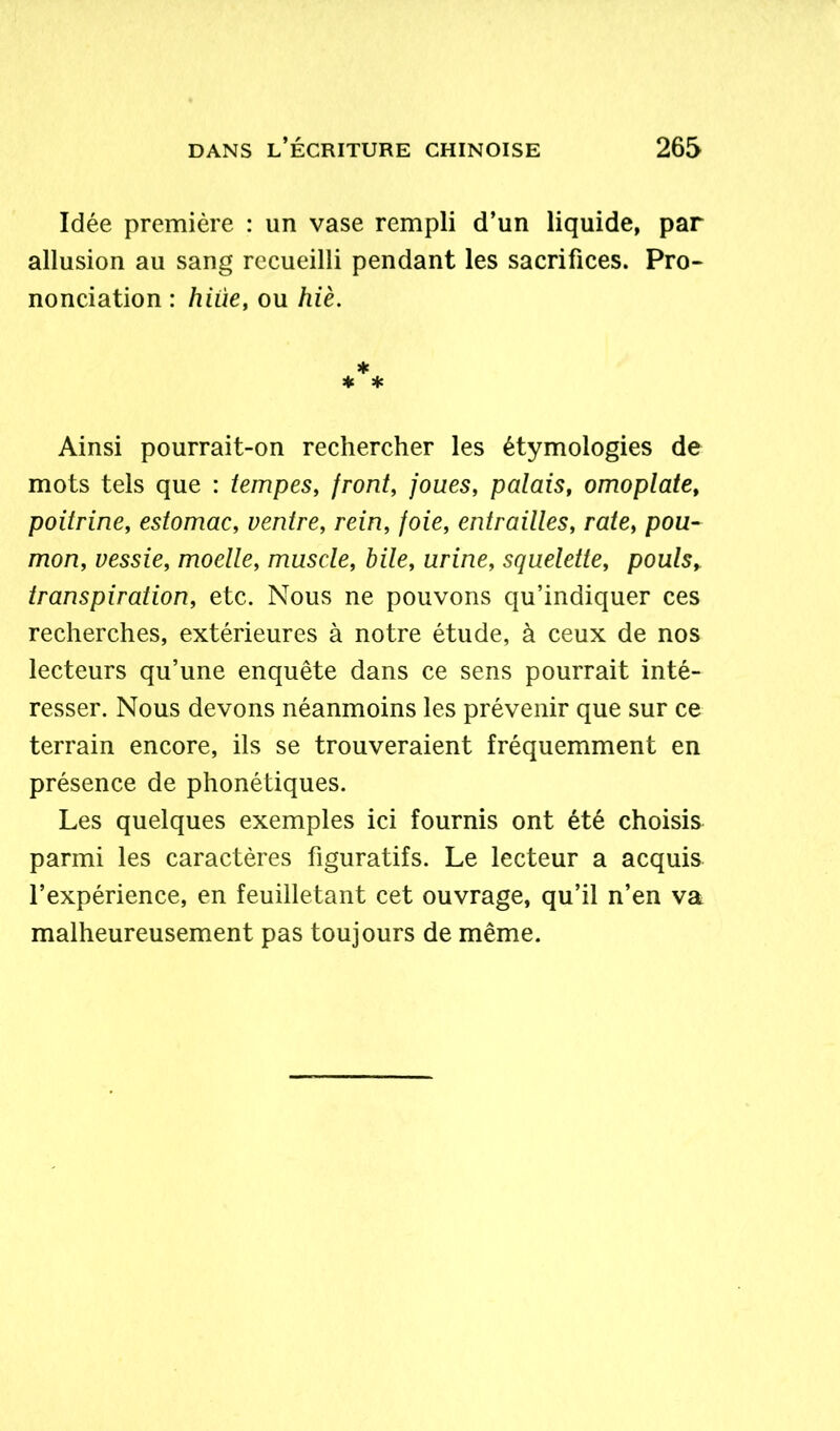 Idée première : un vase rempli d’un liquide, par allusion au sang recueilli pendant les sacrifices. Pro- nonciation : hiùe, ou hiè. * * * Ainsi pourrait-on rechercher les étymologies de mots tels que : tempes, front, joues, palais, omoplate, poitrine, estomac, ventre, rein, foie, entrailles, rate, pou- mon, vessie, moelle, muscle, bile, urine, squelette, pouls, transpiration, etc. Nous ne pouvons qu’indiquer ces recherches, extérieures à notre étude, à ceux de nos lecteurs qu’une enquête dans ce sens pourrait inté- resser. Nous devons néanmoins les prévenir que sur ce terrain encore, ils se trouveraient fréquemment en présence de phonétiques. Les quelques exemples ici fournis ont été choisis parmi les caractères figuratifs. Le lecteur a acquis l’expérience, en feuilletant cet ouvrage, qu’il n’en va malheureusement pas toujours de même.