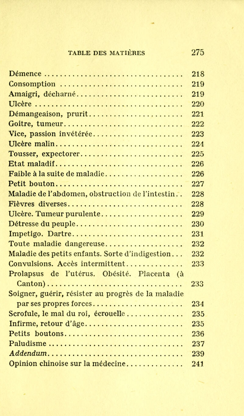 Démence 218 Consomption 219 Amaigri, décharné 219 Ulcère 220 Démangeaison, prurit 221 Goitre, tumeur 222 Vice, passion invétérée 223 Ulcère malin 224 Tousser, expectorer 225 Etat maladif 226 Faible à la suite de maladie 226 Petit bouton 227 Maladie de l’abdomen, obstruction de l’intestin.. 228 Fièvres diverses 228 Ulcère. Tumeur purulente 229 Détresse du peuple 230 Impétigo. Dartre 231 Toute maladie dangereuse 232 Maladie des petits enfants. Sorte d’indigestion.. . 232 Convulsions. Accès intermittent 233 Prolapsus de l’utérus. Obésité. Placenta (à Canton) 233 Soigner, guérir, résister au progrès de la maladie par ses propres forces 234 Scrofule, le mal du roi, écrouelle 235 Infirme, retour d’âge 235 Petits boutons 236 Paludisme 237 Addendum 239 Opinion chinoise sur la médecine 241