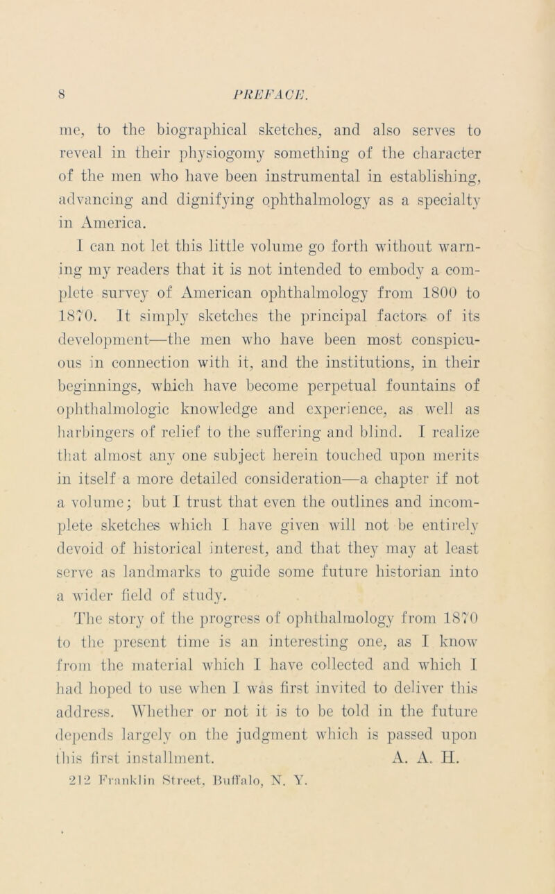 me, to the biographical sketches, and also serves to reveal in their physiogomy something of the character of the men who have been instrumental in establishing, advancing and dignifying ophthalmology as a specialty in America. 1 can not let this little volume go forth without warn- ing my readers that it is not intended to embody a com- plete survey of American ophthalmology from 1800 to 1870. It simply sketches the principal factors of its development—the men who have been most conspicu- ous in connection with it, and the institutions, in their beginnings, which have become perpetual fountains of ophthalmologic knowledge and experience, as well as harbingers of relief to the suffering and blind. I realize that almost any one subject herein touched upon merits in itself a more detailed consideration—a chapter if not a volume; but 1 trust that even the outlines and incom- plete sketches which I have given will not be entirely devoid of historical interest, and that they may at least serve as landmarks to guide some future historian into a wider field of study. The story of the progress of ophthalmology from 1870 to the present time is an interesting one, as I know from the material which I have collected and which I had hoped to use when I was first invited to deliver this address. Whether or not it is to be told in the future depends largely on the judgment which is passed upon this first installment. A. A. H. 212 Franklin Street, Buffalo, N. Y.