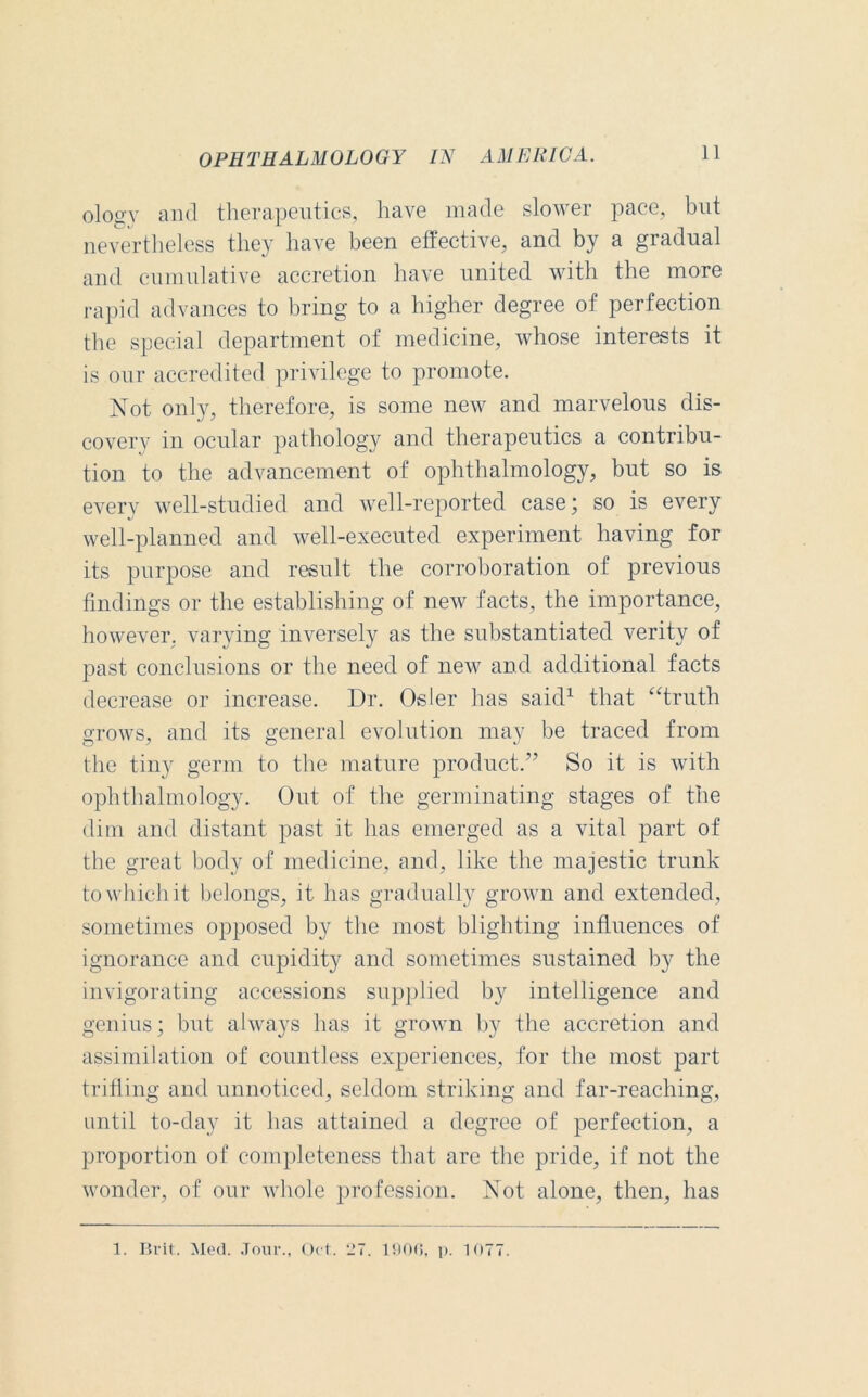 ologv and therapeutics, have made slower pace, but nevertheless they have been effective, and by a gradual and cumulative accretion have united with the more rapid advances to bring to a higher degree of perfection the special department of medicine, whose interests it is our accredited privilege to promote. Not only, therefore, is some new and marvelous dis- coverv in ocular pathology and therapeutics a contribu- tion to the advancement of ophthalmology, but so is every well-studied and well-reported case; so is every well-planned and well-executed experiment having for its purpose and result the corroboration of previous findings or the establishing of new facts, the importance, however, varying inversely as the substantiated verity of past conclusions or the need of new and additional facts decrease or increase. Dr. Osier has said1 that “truth grows, and its general evolution may be traced from the tiny germ to the mature product.” So it is with ophthalmology. Out of the germinating stages of the dim and distant past it has emerged as a vital part of the great body of medicine, and, like the majestic trunk to which it belongs, it has gradually grown and extended, sometimes opposed by the most blighting influences of ignorance and cupidity and sometimes sustained by the invigorating accessions supplied by intelligence and genius; but always has it grown by the accretion and assimilation of countless experiences, for the most part trifling and unnoticed, seldom striking and far-reaching, until to-day it has attained a degree of perfection, a proportion of completeness that are the pride, if not the wonder, of our whole profession. Not alone, then, has 1. Brit. Med. Jour., Oct. 127. 1906, p. 1077.