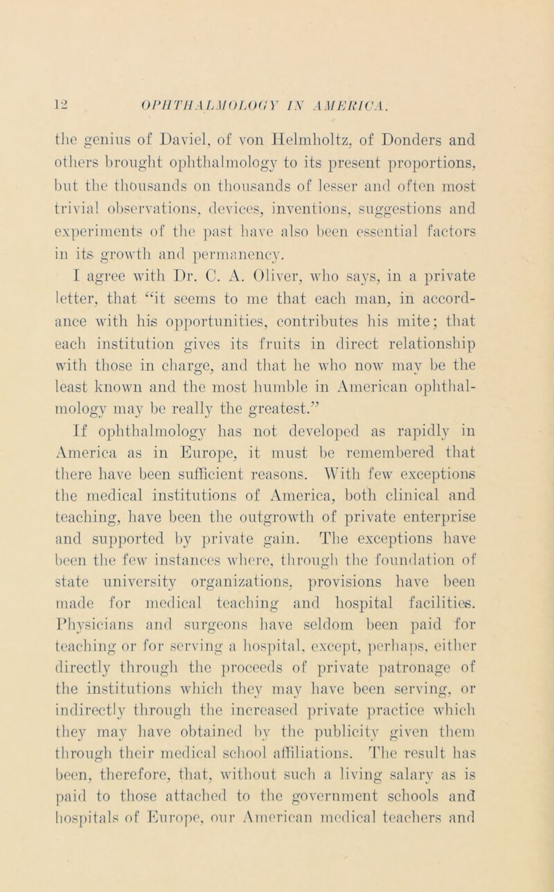 the genius of Daviel, of von Helmholtz, of Bonders and K-J y y others brought ophthalmology to its present proportions, but the thousands on thousands of lesser and often most trivial observations, devices, inventions, suggestions and experiments of the past have also been essential factors in its growth and permanency. I agree with Dr. C. A. Oliver, who says, in a private letter, that “it seems to me that each man, in accord- ance with his opportunities, contributes his mite; that each institution gives its fruits in direct relationship with those in charge, and that he who now may be the least known and the most humble in American ophthal- mology may be really the greatest.” If ophthalmology has not developed as rapidly in America as in Europe, it must be remembered that there have been sufficient reasons. With few exceptions the medical institutions of America, both clinical and teaching, have been the outgrowth of private enterprise and supported by private gain. The exceptions have been the few instances where, through the foundation of state university organizations, provisions have been made for medical teaching and hospital facilities. Physicians and surgeons have seldom been paid for teaching or for serving a hospital, except, perhaps, either directly through the proceeds of private patronage of the institutions which they may have been serving, or indirectly through the increased private practice which they may have obtained by the publicity given them through their medical school affiliations. The result has been, therefore, that, without such a living salary as is paid to those attached to the government schools and hospitals of Europe, our American medical teachers and