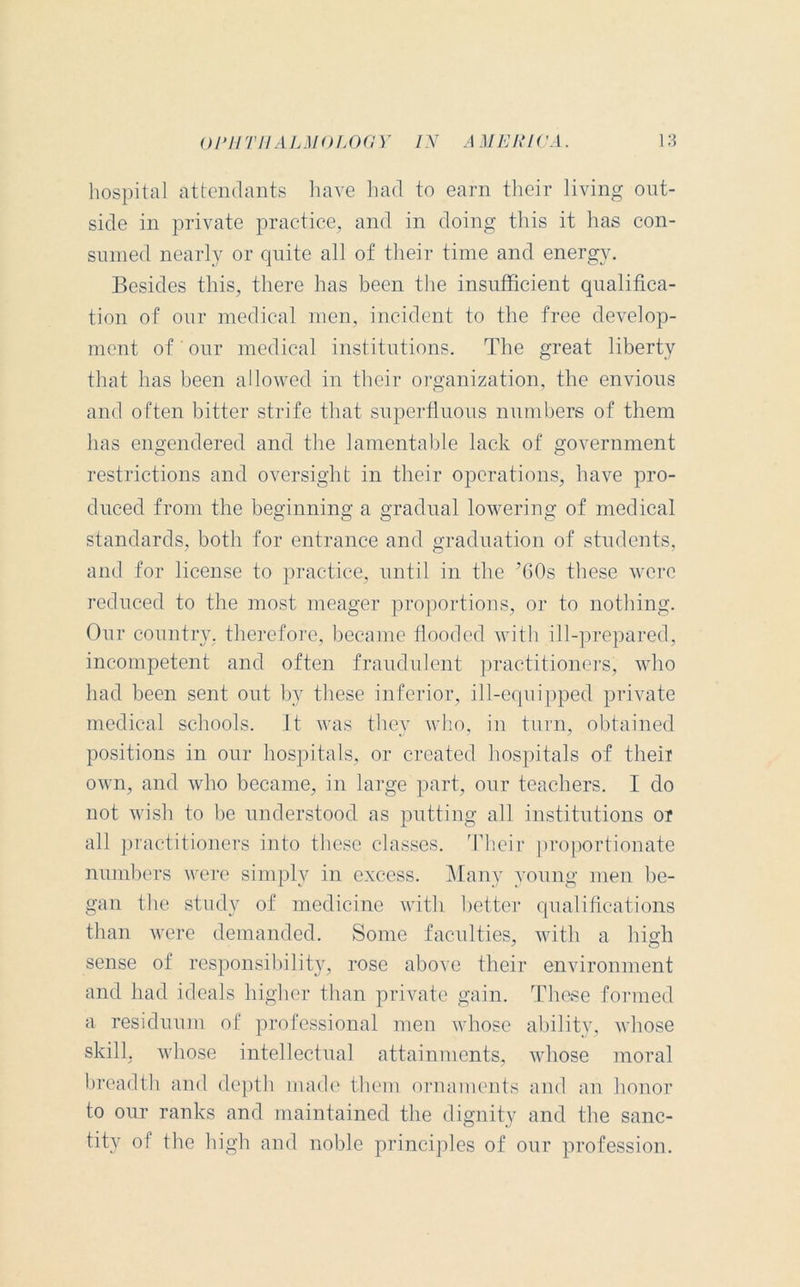 hospital attendants have had to earn their living out- side in private practice, and in doing this it has con- sumed nearly or quite all of their time and energy. Besides this, there has been the insufficient qualifica- tion of our medical men, incident to the free develop- ment of' our medical institutions. The great liberty that has been allowed in their organization, the envious and often bitter strife that superfluous numbers of them has engendered and the lamentable Jack of government restrictions and oversight in their operations, have pro- duced from the beginning a gradual lowering of medical standards, both for entrance and graduation of students, and for license to practice, until in the TOs these were reduced to the most meager proportions, or to nothing. Our country, therefore, became flooded with ill-prepared, incompetent and often fraudulent practitioners, who had been sent out by these inferior, ill-equipped private medical schools, it was they who, in turn, obtained positions in our hospitals, or created hospitals of theii own, and who became, in large part, our teachers. I do not wish to be understood as putting all institutions or all practitioners into these classes. Their proportionate numbers were simply in excess. Many young men be- gan the study of medicine with better qualifications than were demanded. Some faculties, with a high sense of responsibility, rose above their environment and had ideals higher than private gain. These formed a residuum of professional men whose ability, whose skill, whose intellectual attainments, whose moral breadth and depth made them ornaments and an honor to our ranks and maintained the dignity and the sanc- tity of the high and noble principles of our profession.