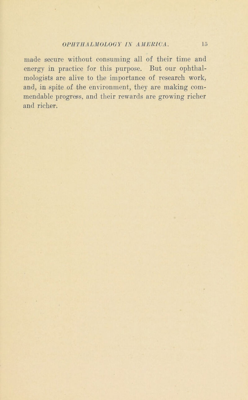made secure without consuming all of their time and energy in practice for this purpose. But our ophthal- mologists are alive to the importance of research work, and, in spite of the environment, they are making com- mendable progress, and their rewards are growing richer and richer.