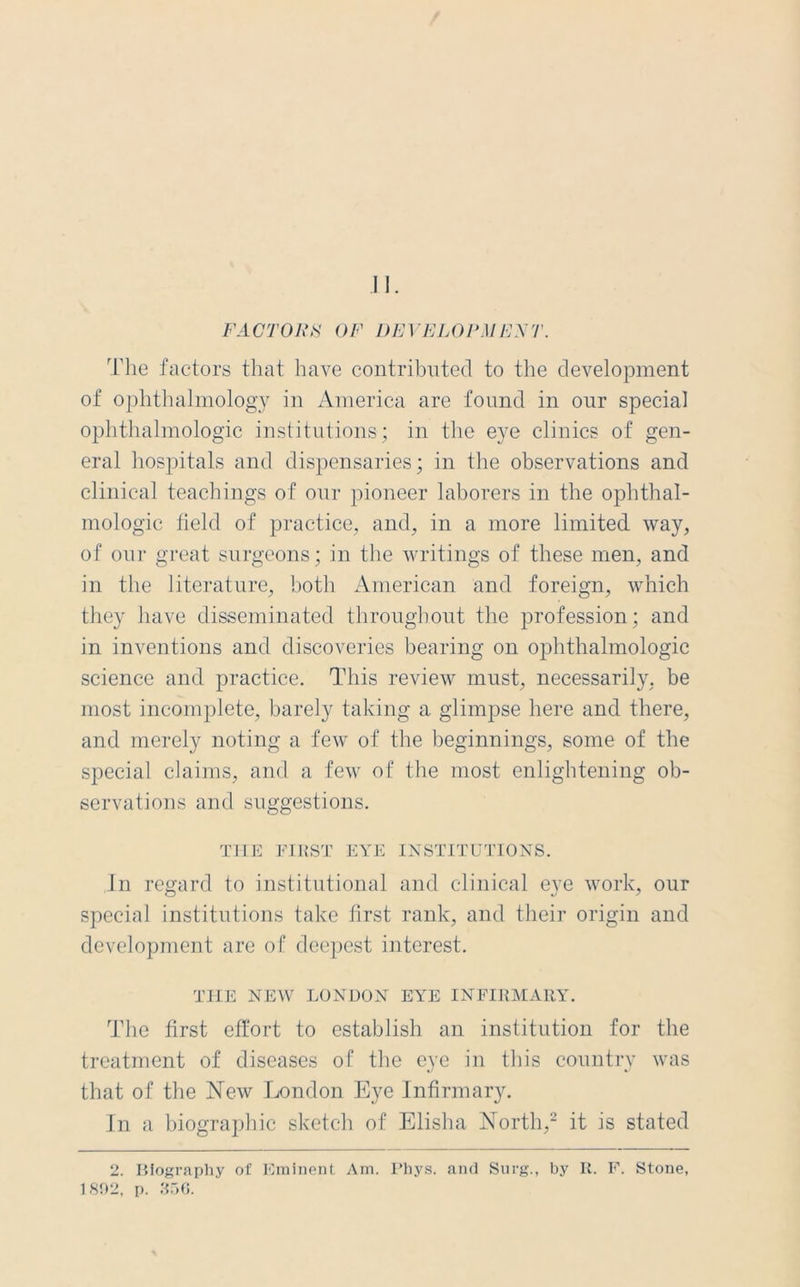 FACTORS OF DEVELOPMENT. The factors that have contributed to the development of ophthalmology in America are found in our special ophthalmologic institutions; in the eye clinics of gen- eral hospitals and dispensaries; in the observations and clinical teachings of our pioneer laborers in the ophthal- mologic field of practice, and, in a more limited way, of our great surgeons; in the writings of these men, and in the literature, both American and foreign, which they have disseminated throughout the profession; and in inventions and discoveries bearing on ophthalmologic science and practice. This review must, necessarily, be most incomplete, barely taking a glimpse here and there, and merely noting a few of the beginnings, some of the special claims, and a few of the most enlightening ob- servations and suggestions. THE FIRST EYE INSTITUTIONS. In regard to institutional and clinical eye work, our special institutions take first rank, and their origin and development are of deepest interest. THE NEW LONDON EYE INFIRMARY. The first effort to establish an institution for the treatment of diseases of the eye in this country was that of the New London Eye Infirmary. In a biographic sketch of Elisha North,2 it is stated 2. IUography of Eminent Am. Phys. and Surg., by R. F. Stone, 1802, p. 356.