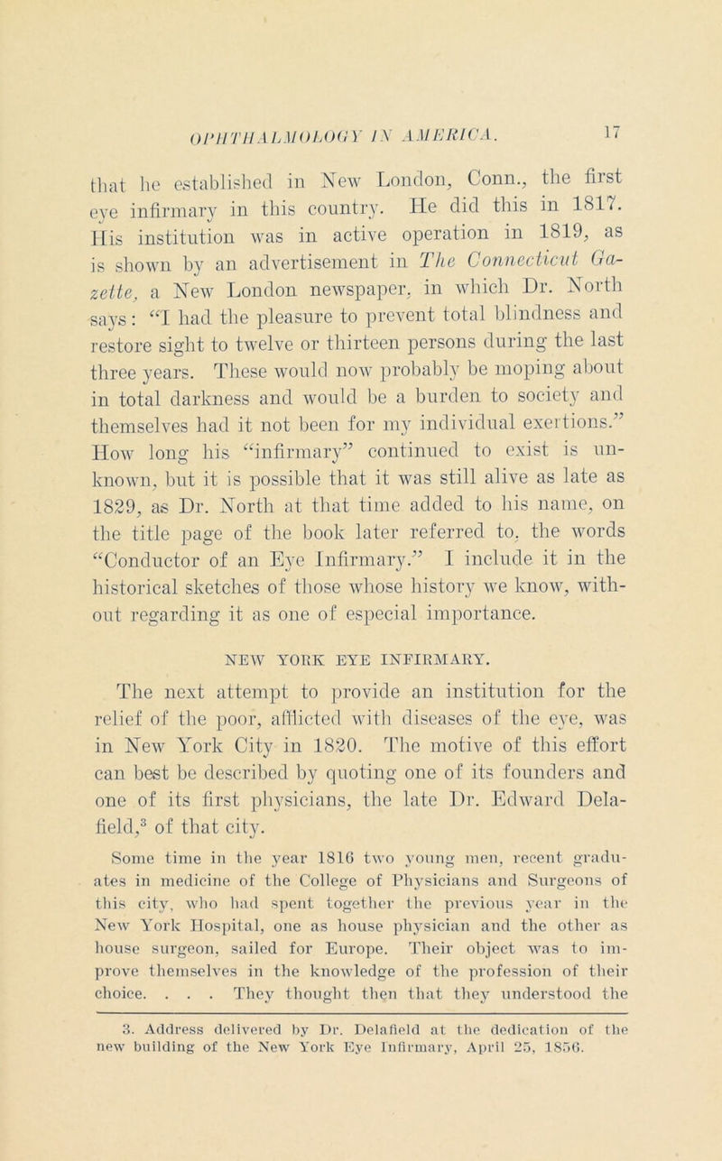 that lie established in New London, Conn., the first eye infirmary in this country. He did this in 1817. His institution was in active operation in 1819, as is shown by an advertisement in The Connecticut Ga- zette, a New London newspaper, in which Dr. North says: “T had the pleasure to prevent total blindness and restore sight to twelve or thirteen persons during the last three years. These would now probably be moping about in total darkness and would be a burden to society and themselves had it not been for my individual exertions.” How long his “infirmary” continued to exist is un- known, but it is possible that it was still alive as late as 1829, as Dr. North at that time added to his name, on the title page of the book later referred to, the words “Conductor of an Eye Infirmary.” I include it in the historical sketches of those whose history we know, with- out regarding it as one of especial importance. NEW YORK EYE INFIRMARY. The next attempt to provide an institution for the relief of the poor, afflicted with diseases of the eye, was in New York City in 1820. The motive of this effort can best be described by quoting one of its founders and one of its first physicians, the late Dr. Edward Dela- field,3 of that city. Some time in the year 1816 two young men, recent gradu- ates in medicine of the College of Physicians and Surgeons of this city, who had spent together the previous year in the New York Hospital, one as house physician and the other as house surgeon, sailed for Europe. Their object was to im- prove themselves in the knowledge of the profession of their choice. . . . They thought then that they understood the 3. Address delivered by Dr. Delafield at the dedication of the new building of the New York Eye Infirmary, April 25, 1856.