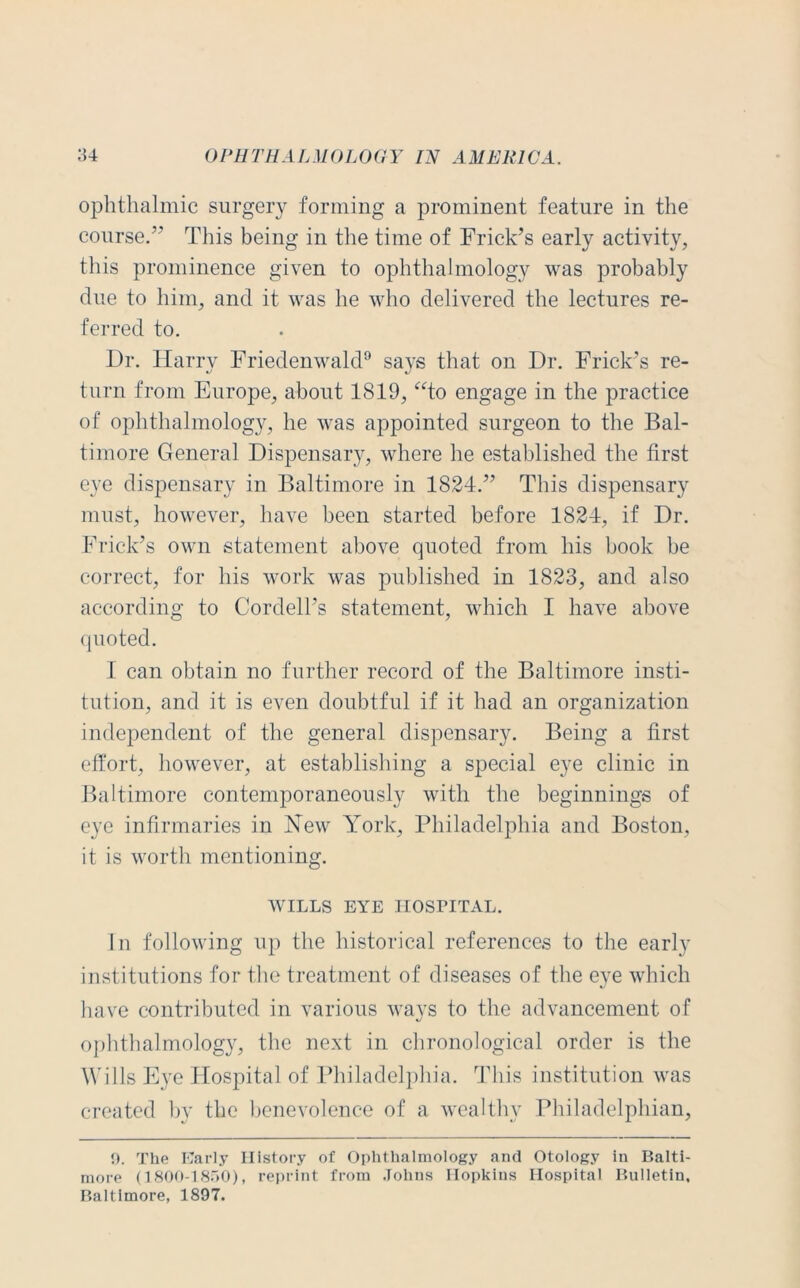 ophthalmic surgery forming a prominent feature in the course.” This being in the time of Frick’s early activity, this prominence given to ophthalmology was probably due to him, and it was he who delivered the lectures re- ferred to. Dr. Harry Friedenwald9 says that on Dr. Frick’s re- turn from Europe, about 1819, “to engage in the practice of ophthalmology, he was appointed surgeon to the Bal- timore General Dispensary, where he established the first eye dispensary in Baltimore in 1824.” This dispensary must, however, have been started before 1824, if Dr. Frick’s own statement above quoted from his book be correct, for his work was published in 1823, and also according to Cordell’s statement, which I have above quoted. 1 can obtain no further record of the Baltimore insti- tution, and it is even doubtful if it had an organization independent of the general dispensary. Being a first effort, however, at establishing a special eye clinic in Baltimore contemporaneously with the beginnings of eye infirmaries in New York, Philadelphia and Boston, it is worth mentioning. WILLS EYE HOSPITAL. In following up the historical references to the early institutions for the treatment of diseases of the eye which have contributed in various ways to the advancement of ophthalmology, the next in chronological order is the Wills Eye Hospital of Philadelphia. This institution was created by the benevolence of a wealthy Philadelphian, 9. The Early History of Ophthalmology and Otology in Balti- more (1800-1850), reprint from Johns Hopkins Hospital Bulletin, Baltimore, 1897.