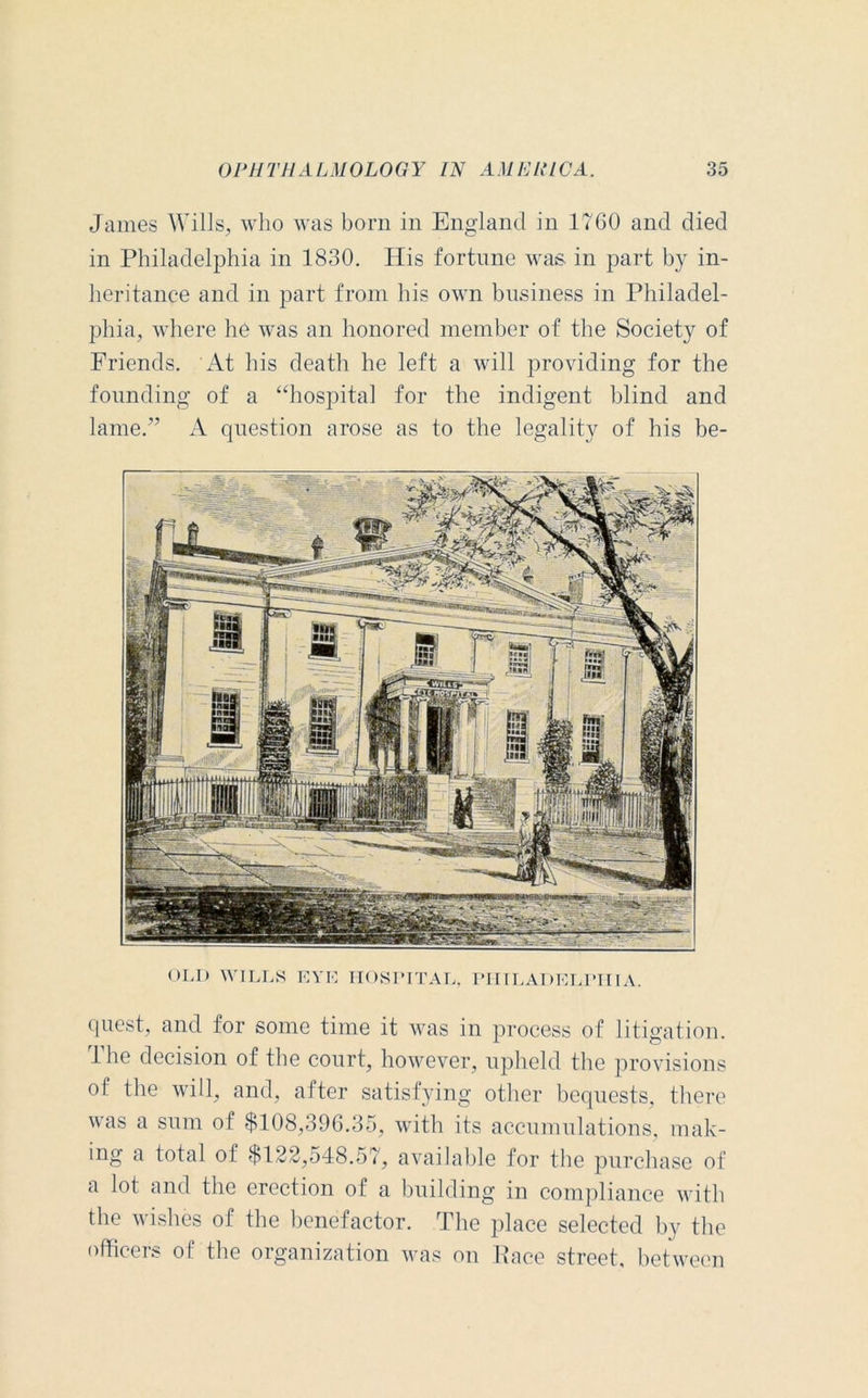 James Wills, who was born in England in 1760 and died in Philadelphia in 1830. His fortune was in part by in- heritance and in part from his own business in Philadel- phia, where he was an honored member of the Society of Friends. At his death he left a will providing for the founding of a “hospital for the indigent blind and lame.” A question arose as to the legality of his be- OLD WILLS EYK HOSPITAL, PHILADELPHIA. quest, and for some time it was in process of litigation. 1 he decision of the court, however, upheld the provisions of the will, and, after satisfying other bequests, there was a sum of $108,396.35, with its accumulations, mak- ing a total of $122,548.57, available for the purchase of a lot and the erection of a building in compliance with the wishes of the benefactor. The place selected by the officers of the organization was on Pace street, between