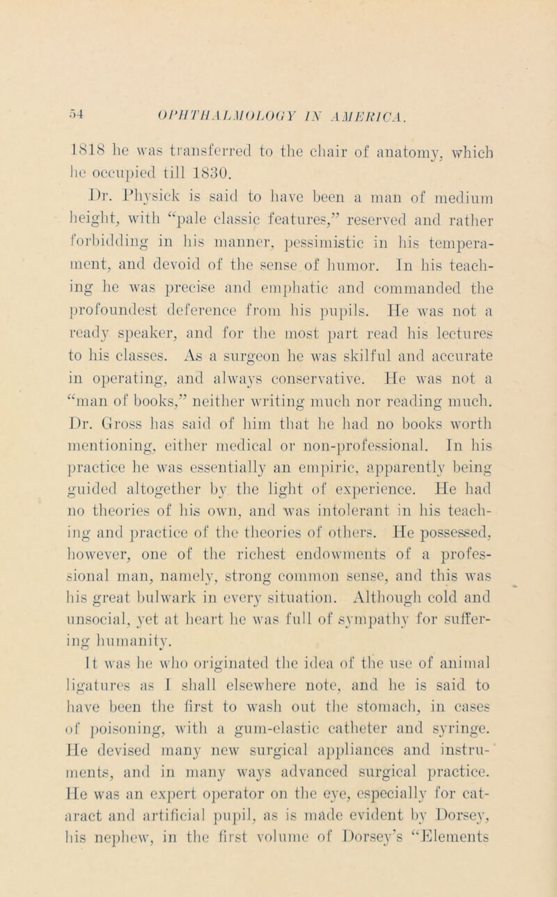 1818 lie was transferred to the chair of anatomy, which he occupied till 1830. Dr. Physick is said to have been a man of medium height, with “pale classic features,” reserved and rather forbidding in his manner, pessimistic in his tempera- ment, and devoid of the sense of humor. In his teach- ing he was precise and emphatic and commanded the profoundest deference from his pupils. He was not a ready speaker, and for the most part read his lectures to his classes. As a surgeon he was skilful and accurate in operating, and always conservative. He was not a “man of books,” neither writing much nor reading much. Dr. Gross has said of him that he had no books worth mentioning, either medical or non-professional. In his practice he was essentially an empiric, apparently being guided altogether by the light of experience. He had no theories of his own, and was intolerant in his teach- ing and practice of the theories of others. He possessed, however, one of the richest endowments of a profes- sional man, namely, strong common sense, and this was his great bulwark in every situation. Although cold and unsocial, yet at heart lie was full of sympathy for suffer- ing humanity. It was he who originated the idea of the use of animal ligatures as 1 shall elsewhere note, and he is said to have been the first to wash out the stomach, in cases of poisoning, with a gum-elastic catheter and syringe. He devised many new surgical appliances and instru- ments, and in many ways advanced surgical practice. He was an expert operator on the eye, especially for cat- aract and artificial pupil, as is made evident by Dorsey, his nephew, in the first volume of Dorsey's “Elements