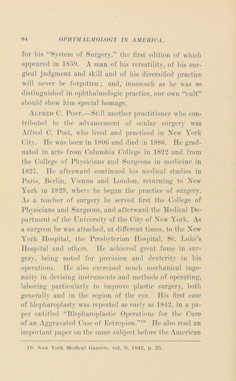 for bis “System of Surgery,” the first edition of which appeared in 1859. A man of his versatility, of his sur- gical judgment and skill and of his diversified practice will never be forgotten ; and, inasmuch as he was so distinguished in ophthalmologic practice, our own “cult” should show him special homage. Alfred C. Post.—Still another practitioner who con- tributed to the advancement of ocular surgery was Alfred C. Post, who lived and practiced in New York City. He was born in 1806 and died in 1886. He grad- uated in arts from Columbia College in 1822 and from the College of Physicians and Surgeons in medicine in 1827. lie afterward continued liis medical studies in Paris, Berlin, Vienna and London, returning to New York in 1829, where lie began the practice of surgery. As a teacher of surgery he served first the College of Phvsicians and Surgeons, and afterward the Medical De- partment of the University of the City of New York. As a surgeon he was attached, at different times, to the New York Hospital, the Presbyterian Hospital, St. Luke’s Hospital and others. He achieved great fame in sur- gery, being noted for precision and dexterity in his operations. He also exercised much mechanical inge- nuity in devising instruments and methods of operating, laboring particularly to improve plastic surgery, both generally and in the region of the eye. His first case of blepharoplasty was reported as early as 1842, in a pa- per entitled “Blepharoplastic Operations for the Cure of an Aggravated Case of Ectropion.”19 He also read an important paper on the same subject before the American 19. New York Medical Gazette, vol. ii, 1842, p. 23.