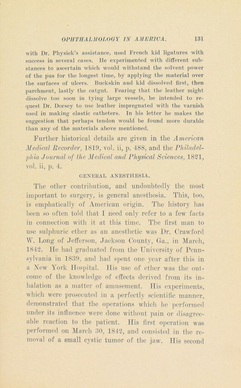 with Dr. Physick’s assistance, used French kid ligatures with success in several eases. He experimented with different sub- stances to ascertain which would withstand the solvent power of the pus for the longest time, by applying the material over the surfaces of ulcers. Buckskin and kid dissolved first, then parchment, lastly the catgut. Fearing that the leather might dissolve too soon in tying large vessels, he intended to re- quest Dr. Dorsey to use leather impregnated with the varnish used in making elastic catheters. In his letter he makes the suggestion that perhaps tendon would be found more durable than any of the materials above mentioned. Further historical details are given in the American Medical Recorder, 1819, vol. ii, p. 488, and the Philadel- phia Journal of the Medical and Physical Sciences, 1821, vol. ii, p. 4. GENERAL ANESTHESIA. The other contribution, and undoubtedly the most important to surgery, is general anesthesia. This, too, is emphatically of American origin. The history has been so often told that I need only refer to a few facts in connection with it at this time. The first man to use sulphuric ether as an anesthetic was Dr. Crawford W. Long of Jefferson. Jackson County, Ga., in March, 1842. He had graduated from the University of Penn- sylvania in 1839, and had spent one year after this in a Hew York Hospital. His use of ether was the out- come of the knowledge of effects derived from its in- halation as a matter of amusement. His experiments, which were prosecuted in a perfectly scientific manner, demonstrated that the operations which he performed under its influence were done without pain or disagree- able reaction to the patient. His first operation was performed on March 30, 1842, and consisted in the re- moval of a small cystic tumor of the jaw. His second