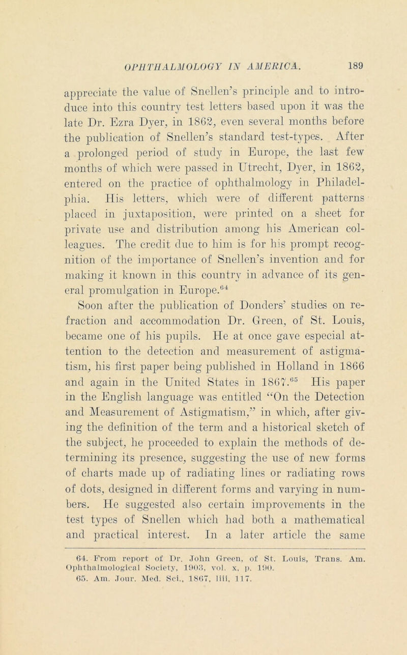 appreciate the value of Snellen’s principle and to intro- duce into this country test letters based upon it was the late Dr. Ezra Dyer, in 18G2, even several months before the publication of Snellen’s standard test-types. After a prolonged period of study in Europe, the last few months of which were passed in Utrecht, Dyer, in 1862, entered on the practice of ophthalmology in Philadel- phia. His letters, which were of different patterns placed in juxtaposition, were printed on a sheet for private use and distribution among his American col- leagues. The credit due to him is for his prompt recog- nition of the importance of Snellen’s invention and for making it known in this country in advance of its gen- eral promulgation in Europe.04 Soon after the publication of Donders’ studies on re- fraction and accommodation Dr. Green, of St. Louis, became one of his pupils. He at once gave especial at- tention to the detection and measurement of astigma- tism, his first paper being published in Holland in 1866 and again in the United States in 1867.65 His paper in the English language was entitled “On the Detection and Measurement of Astigmatism,” in which, after giv- ing the definition of the term and a historical sketch of the subject, he proceeded to explain the methods of de- termining its presence, suggesting the use of new forms of charts made up of radiating lines or radiating rows of dots, designed in different forms and varying in num- bers. He suggested also certain improvements in the test types of Snellen which had both a mathematical and practical interest. In a later article the same 64. From report of Dr. John Green, of St. Louis, Trans. Am. Ophthalmological Society, 1906, vol. x. p. 190. 65. Am. Jour. Med. Sci., 1867, liii. 117.