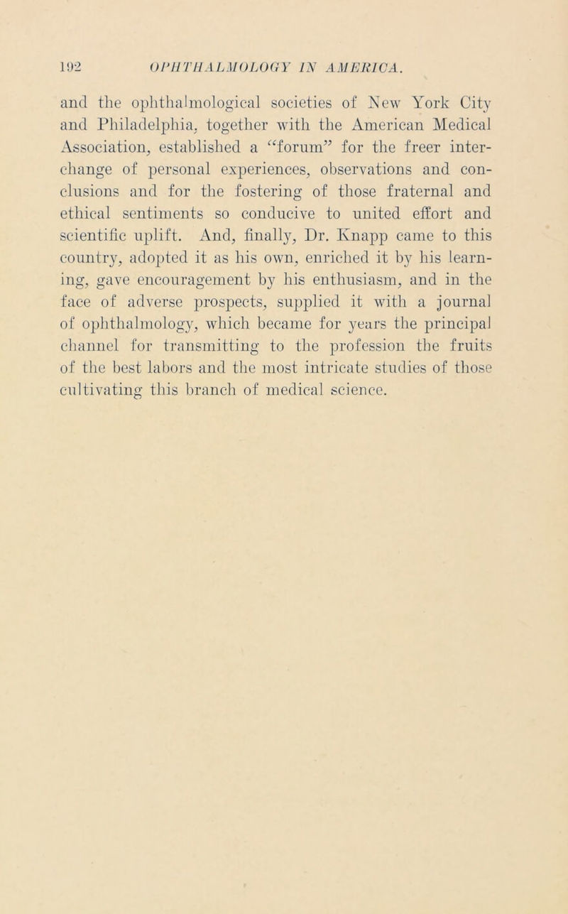 and the ophthalmological societies of New York City and Philadelphia, together with the American Medical Association, established a “forum” for the freer inter- change of personal experiences, observations and con- clusions and for the fostering of those fraternal and ethical sentiments so conducive to united effort and scientific uplift. And, finally, Dr. Knapp came to this country, adopted it as his own, enriched it by his learn- ing, gave encouragement by his enthusiasm, and in the face of adverse prospects, supplied it with a journal of ophthalmology, which became for years the principal channel for transmitting to the profession the fruits of the best labors and the most intricate studies of those cultivating this branch of medical science.