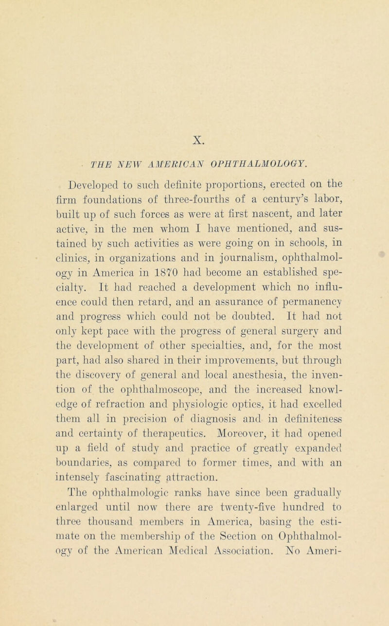 X. THE NEW AMERICAN OPHTHALMOLOGY. Developed to such definite proportions, erected on the firm foundations of three-fourths of a century’s labor, built up of such forces as were at first nascent, and later active, in the men whom I have mentioned, and sus- tained by such activities as were going on in schools, in clinics, in organizations and in journalism, ophthalmol- ogy in America in 1870 had become an established spe- cialty. It had reached a development which no influ- ence could then retard, and an assurance of permanency and progress which could not be doubted. It had not only kept pace with the progress of general surgery and the development of other specialties, and, for the most part, had also shared in their improvements, but through the discovery of general and local anesthesia, the inven- tion of the ophthalmoscope, and the increased knowl- edge of refraction and physiologic optics, it had excelled them all in precision of diagnosis and in definiteness and certainty of therapeutics. Moreover, it had opened up a field of study and practice of greatly expanded boundaries, as compared to former times, and with an intensely fascinating attraction. The ophthalmologic ranks have since been gradually enlarged until now there are twenty-five hundred to three thousand members in America, basing the esti- mate on the membership of the Section on Ophthalmol- ogy of the American Medical Association. Xo Ameri-