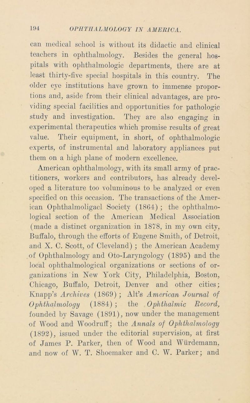 can medical school is without its didactic and clinical teachers in ophthalmology. Besides the general hos- pitals with ophthalmologic departments, there are at least thirty-five special hospitals in this country. The older eye institutions have grown to immense propor- tions and, aside from their clinical advantages, are pro- viding special facilities and opportunities for pathologic study and investigation. They are also engaging in experimental therapeutics which promise results of great value. Their equipment, in short, of ophthalmologic experts, of instrumental and laboratory appliances put them on a high plane of modern excellence. American ophthalmology, with its small army of prac- titioners, workers and contributors, has already devel- oped a literature too voluminous to be analyzed or even specified on this occasion. The transactions of the Amer- ican Ophthalmoligacl Society (1864) ; the ophthalmo- logical section of the American Medical Association (made a distinct organization in 1878, in my own city, Buffalo, through the efforts of Eugene Smith, of Detroit, and X. C. Scott, of Cleveland) ; the American Academy of Ophthalmology and Oto-Laryngology (1895) and the local ophthalmological organizations or sections of or- ganizations in New York City, Philadelphia, Boston, Chicago, Buffalo, Detroit, Denver and other cities; Knapp’s Archives (1869) ; Alt’s American Journal of Ophthalmology (1884) ; the Ophthalmic Record, founded by Savage (1891), now under the management of Wood and Woodruff; the Annals of Ophthalmology (1892), issued under the editorial supervision, at first of James P. Parker, then of Wood and Wiirdemann, and now of W. T. Shoemaker and C. W. Parker; and