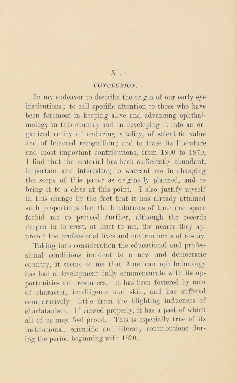 XI. CONCLUSION. In my endeavor to describe the origin of our early eye institutions; to call specific attention to those who have been foremost in keeping alive and advancing ophthal- mology in this country and in developing it into an or- ganized entity of enduring vitality, of scientific value and of honored recognition; and to trace its literature and most important contributions, from 1800 to 1870, I find that the material has been sufficiently abundant, important and interesting to warrant me in changing the scope of this paper as originally planned, and to bring it to a close at this point. I also justify myself in this change by the fact that it has already attained such proportions that the limitations of time and space forbid me to proceed further, although the records deepen in interest, at least to me, the nearer they ap- proach the professional lives and environments of to-day. Taking into consideration the educational and profes- sional conditions incident to a new and democratic country, it seems to me that American ophthalmology has had a development fully commensurate with its op- portunities and resources. It has been fostered by men of character, intelligence and skill, and has suffered comparatively little from the blighting influences of charlatanism. If viewed properly, it has a past of which all of us may feel proud. This is especially true of its institutional, scientific and literary contributions dur- ing the period beginning with 1870.