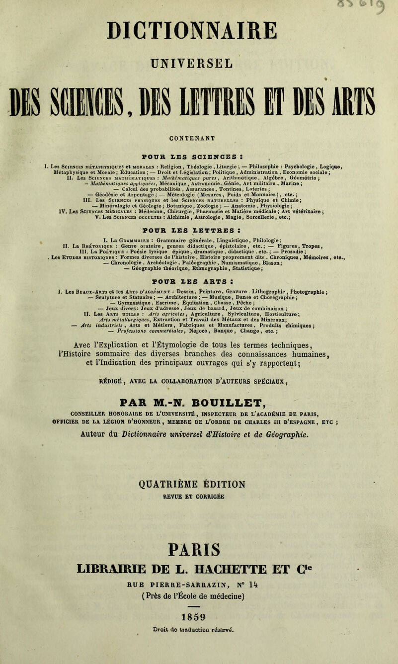 UNIVERSEL CONTENANT FOUR X.ES SCIENCES : Les SciuffcES MÉTAPHTSiQUK^ et MORALES : Religion, Théologie , Liturgie *, — Philosophie ; Psychologie, Logique^ Métaphysique et Morale ; Education ; — Droit et Législation ; Politique , Administration , Economie sociale ÿ II. Les Sciences mathématiques: Mathématiques pures ^ Arithmétique, Algèbre, Géométrie ^ -- Mathématiques appliquées, Mécanique, Astronomie. Génie, Art militaire , Marine ; —> Calcul des probabilités , Assurances , Tontines, Loteries ; — Géodésie et Arpentage; — Métrologie (Mesures, Poids et Monnaies), etc. ; III. Les Sciences physiques et les Sciences naturelles : Physique et Chimie; — Minéralogie et Géologie ; Botanique , Zoologie ; — Anatomie , Physiologie ; IV. Les Sciences méuicalbs : Médecine, Chirurgie, Pharmacie et Matière médicale ; Art vétérinaire ; V. Les Sciences occultes : Alchimie , Astrologie, Magie, Sorcellerie, etc.; FOUR LES LETTRES t I. La Grammaire : Grammaire générale , Linguistique, Philologie; II. La Rhétorique : Genre oratoire, genres didactique, épistolaire, etc.; — Figures, Tropes, III. La Poétique : Poésie lyrique épique, dramatique , didactique , etc. ; — Prosodie; Les Etudes historiques : Formes diverses de l’histoire, Histoire proprement dite , Chroniques, Mémoires, etc., — Chronologie , Archéologie , Paléographie , Numismatique, Blason ; — Géographie théorique, Ethnographie, Statistique; FOUR LES ARTS : 1. Les Beaux-Arts et les Arts d*agrément : Dessin, Peinture, Gravure Lithographie, Photographie ; — Sculpture et Statuaire ; — Architecture ; — Musique, Danse et Chorégraphie ; — Gymnastique , Escrime, Équitation , Chasse , Pêche ; Jeux divers: Jeux d’adresse, Jeux de hasard, Jeux de combinaison ; II. Les Arts utiles : Àrts agricoles. Agriculture, Sylviculture, Horticulture; Arts métallurgiques, Extraction et Travail des Métaux et des Minéraux; — Arts industriels , Arts et Métiers, Fabriques et Manufactures, Produits chimiques ; — Professions commerciales, Négoce, Banque, Change, etc.; Avec l’Explication et l’Étymologie de tous les termes techniques, l’Histoire sommaire des diverses branches des connaissances humaines, et l’Indication des principaux ouvrages qui s’y rapportent; RÉDIGÉ , AVEC LA COLLABORATION d’AÜTEURS SPÉCIAÜX, PAR M.-N. BOUILLET, CONSEILLER HONORAIRE DE L’ONIVERSITÉ, INSPECTEUR DE L’ACADÉMIE DE PARIS, OFFICIER DE LA LÉGION D’HONNEUR , MEMBRE DE L’ORDRE DE CHARLES III d’ESPAGNE , ETC ; Auteur du Dictionnaire universel d'Histoire et de Géographie. QUATRIÈME ÉDITION REVUE ET CORRIGÉE PARIS LIBRAIRIE DE L. HACHETTE ET C' RUE PIERRE-SARRAZIN, N° 14 ( Près de l’École de médecine) 1859 Droit de treduction réservé.