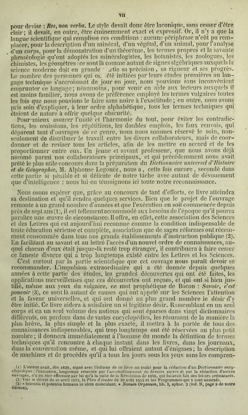 pour devise ; Res, non verba. Le style devait donc être laconique, sans cesser d’être clair ; il devait, en outre, être éminemment exact et expressif. Or, il n’y a que la langue scientifique qui remplisse ces conditions ; aucune périphrase n’eût pu rem- placer, pour la description cl’im minéral, d’un végétal, d’un animal, pour l’analyse d’un corps, pour la démonstration d’iin théorème, les termes propres et la savante phraséologie qu’ont adoptés les minéralogistes, les botanistes, les zoologues, les chimistes, les géomètres : ce sont là comme autant de signes algébriques auxquels la science moderne do.it en grande ' .rtie sa précision , sa rigueur et scs progrès. Le nombre des personnes (|ui ou été initiées par leurs études premières au lan- gage technique s’accroissant de jour eu jour, nous pouvions sans inconvénient eiuprunter ce langage; néanmoins, pour venir en aide aux lecteurs auxquels il est moins familier, nous avons de préférence employé les termes vulgaires toutes les fois que nous pouvions le faire sans nuire à l’exactitude ; en outre, nous avons pris soin d’expliquer, à leur ordre alphabétique, tous les termes techniques qui étaient de nature à offrir quelque obscurité. Pour-mieux assurer runité et l’harmonie du tout, pour éviter les contradic- tions, les omissions, les répétitions, les doubles emplois, les faux renvois, qui déparent tant d’ouvrages de ce genre, nous nous sommes réservé le soin, non- seulement de distribuer le travail entre les divers collahoratciu's, mais de coor- donner et de reviser tous les articles, afin de les mettre en accord et de les proportionner entre eux. Un jeune et savant professeur, que nous avons déjà nommé parmi nos collaborateurs principaux, et qui précédemment nous avait prêté le plus utile concours dans la préparation du Dictionnaire universel cVEisloire et de Géographie, M. Alphonse Legouëz, nous a, cette fois encore, secondé dans cette partie si pénible et si délicate de notre fâche avec autant de dévouement que d’intelligence : nous lui en témoignons ici toute notre reconnaissance. Nous osons espérer que, giAce au concours de tant d’efforts, ce livre atteindra sa destination et qu’il rendra quelques services. Bien que le projet de l’ouvrage remonte à un grand nombre d’années et que l’exécution en soit commencée depuis ])i’ès de sept ans (1), il est tellement accommodé aux besoins de l’époque qu’il pourra paraître une œuvre de circonstance*. Ilofli'e, en effet, cette association des Sciences et des Lettres qui est aujourd’hui reconnue comme la condition indispensable de toute éducation sérieuse et complète, association cjuc de sages réformes ont récem- ment consommée dans tous nos grands établissements d’instruction publique (2). En facilitant au savant et au lettré l’accès d’un nouvel ordre de connaissances, au- quel chacun d’eux était jusque-là resté trop étranger, il contribuera à faire cesser ce funeste divorce qui à trop longtemps existé entre les Lettres et les Sciences. C’est surtout par la partie scientifique que cet ouvrage nous paraît devoir se recommander. L’impulsion extraordinaire qui a été donnée depuis quelques années à celte partie des éludes, les grandes découvertes qui ont été faites, les applications merveilleuses que ces découvertes ont reçues, et qui ont si bien jus- tifié, même aux yeux du vulgaire, ce mot prophétique de Bacon ; Savoir, c’est pouvoir (3), ce sont là autant de causes qui ont appelé sur les Sciences l’attention et la faveur universelles, et qui ont donné au plus grand nombre le désir d’y être initié. Ce livre aidera à satisfaire un si légitime désir. Rassemblant eu un seul corps et en un seul volume des notions qui sont éparses dans vingt dictionnaires différents, ou perdues dans dévastés encyclopédies, les résumant de la manière la plus brève, la plus simple et la plus exacte, il mettra à la portée de tous des. connaissances indispensables, qui trop longtemps ont été réservées au plus petit nombre ; il donnera immédiatement à riiomme du monde la définition de termes techniques qu’il rencontre à chaque instant dans les livres, dans les journaux, dans la conversation même, et qui lui offraient autant d’énigmes; la description de machines et de procédés qu’il a tous les jours sous les yeux sans les compren- (i) L’auteur avait, dès 1829, signé avec l’éditeur de ce livre un traité pour la rédaction d'un Dictionnaire ency- clopédique: l’exécution, longtemps retardée par l’acconiplissemcnt de devoirs sacrés et par la rédaoCion d’autres ouvrages, ii’a pu être effectuée par lui qu’à la suite de la Révolution de, isàS, qui luiavait fait des loi.sirs prématurés. (2 ) Voir le décret du lo avril iS52, le Plan d'etudes du 30 août 1852 et les Programmes qui y sont annexé.s. (3) « Scientia et putentia humana in idem coincidunt, » Novum Organum, lib. I, aphor. 3 (vol. Il, page 9 de notre édition).