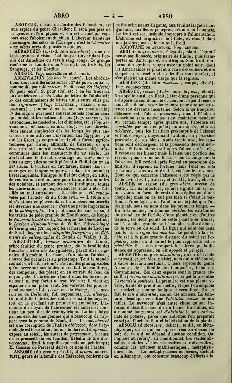 ABOYEUR, oiseau de l’ordre des Échassiers, est une espèce du genre Cheyalier; il est à peu près de la grosseur d’un pigeon et son cri a quelque rap- port avec l’aboiement du chien. L’aboyeur habite les marécages des côtes de l’Europe : c’est le Chevalier aux pieds verts de plusieurs auteurs. Â6RANCHES (c.-à-d. sans branchies), une des trois grandes divisions établies par Cuvier dans l’or- dre des Annélides ou vers à sang rouge. Ce groupe renferme les Lombrics ou Vers de terre, les Nais, les Sangsues, et les Gordius. ABRÉGÉ. Voy. compendium et épitomé. ABRÉVIATION (de brevis, court). Les abrévia- tions sont de différentes sortes : 1° de pures initiales, comme M. pour Monsieur, S. M- pour Sa Majesté; N, pour nord, S. pour sud, etc. ; on les trouvera aux articles consacrés à chaque lettre de l’alphabet ; 2® des combinaisons de lettres unies entre elles par des ligatures ( Voy. ligatures , sigles , mono- grammes ) , comme dans les anciens manuscrits ; 3“ des signes purement conventionnels comme ceux qu’emploient les mathématiciens (Voy. signes), les astronomes, les médecins, les chimistes, etc. (Foy. as- tronomie, médecine, chimie, etc.). — Les abrévia- tions étaient employées dès les temps les plus an- ciens : on en attribue l’invention aux Égyptiens, à qui les Grecs les empruntèrent; elles furent perfec- tionnées par Tiron, affranchi de Cicéron, de qui elles prirent le nom de notes tironiennes. Déjà très- communes dans les manuscrits du vi‘ siècle, les abréviations le furent davantage au viii®, encore plus au IX® ; elles se multiplièrent à l’infini du x® au XV® siècle. L’écriture en fut farcie, même dans les ouvrages en langue vulgaire, et dans les premiers livres imprimés. Philippe le Bel fut obligé, en 1304, de rendre une ordonnance pour bannir des minutes des notaires, et surtout des actes juridiques, toutes les abréviations qui exposaient les actes à être fal- sifiés ou mal entendus : celte défense a été renou- velée par l’article 42 du Code civil. — L’étude des abréviations employées dans les anciens manuscrits est devenue une science : c’est une partie importante de la paléographie. On peut consulter sur ce sujet les traités de paléographie de Montfaucon, de Kopp ; le Nouveau traité de diplomatime des Bénédictins ; le Lexicon diplomaticum de Walter, VArchéologie deVermigliosi (12” leçon); les recherches de Lacurne de Ste-Palaye sur les Antiquités françaises; les Élé- ments de paléographie de Natalis de Wailly (t. I) . ABRICOTIER, Prunus armeniaca de Linné, arbre fruitier du genre prunier, de la famille des Rosacées. tribu des Amygdalées, parait être origi- naire d’Arménie. La fleur, d’un blanc d’albâtre, s’ouvre des premières au printemps. Tout le monde connaît son fruit parfumé : c’est un des plus agréables qu’on serve sur nos tables; on en fait des confitures, des compotes, des pâtes ; on en extrait de l’eau de noyau, etc. L’abricotier réussit dans les terres qui ne sont ni trop fortes ni trop légères ; il vient en espalier ou en plein vent. Ses variétés les plus ré- pandues sont ; VA. pèche ou de Nancy, VA. ave- line ou de Hollande, VA. angoumois, VA. alberge. On multiplie l’abricotier soit en semant les noyaux, soit en le greffant sur prunier ou amandier. L’a- mande du noyau de l’abricotier est amère et con- tient un peu d’aeide cyanhydrique. Le bois laisse parfois exsuder une gomme qui a beaucoup de rap- port avec la gomme du Sénégal. — Le mot abricot est une corruption de l’italien albicocca, dont l’éty- mologie est incertaine; les uns le dérivent d’npncu;, exposé au soleil, les autres de prœcoquus, à cause de la précocité de ses feuilles; Gébelin le tire d’a- vercoccus, fruit à coquille qui naît au printemps; M. Caussin de PercevaJ dérive ce nom de l’arabe. ÂBROME (du grec a privatif, et broma, nourri- ture), genre de la famille des Malvacées, renferme de petits arbrisseaux élégants, aux feuilles larges et an- guleuses, aux fleurs pourpres, réunies en bouqviets. Le fruit est sec, insipide,impropre à l’alimentation. L’abrome est originaire de Tlnde, et réussit dans nos jardins; mais elle craint le froid. ABROTANE ou abrotone. Voy. aurone. ABRUS (du grec aôros, élégant), plante légumi- neuse-papilionacée, originaire de l’Inde, puis trans- portée en Amérique et en Afrique. Son fruit ren- fèrme des gradues rouges avec un point noir, dont les Américaines se plaisent à faire des colliers et des chapelets; sa racine et ses feuilles sont sucrées, et s’emploient au même usage que la réglisse. ABSCISSE (du latin abscissus, coupé, divisé). Voy. COORDONNÉES. ABSENCE, ABSENT (d'abs, hors de, ens, étant). On appelle ainsi, en Droit, l’état d’une personne qui a disparu de son domicile et dont on n’a point reçu de nouvelles depuis assez longtemps pour que son exis- tence soit devenue incertaine. Selon la loi française, l’absence est d’abord présumée, quand l’état de disparition sans nouvelles s’est maintenu pendant un certain temps; après quatre ans, l’absence est constatée par une enquête; un an après, elle est déclarée, puis les héritiers présomptifs de l’absent se font envoyer, moyennant caution, en possession provisoire de ses biens. Après trente ans, les cau- tions sont déchargées, et la possession devient défi- nitive. Si l’absent reparaît après l’absence déclarée, il recouvre ses biens ; mais il laisse une portion des revenus plus ou moins forte, selon la longueur de l’absence. S’il revient après l’envoi en possession dé- finitive, il reprend sa fortune dans l’état où elle se trouve, sans avoir droit à répéter les revenus. Tout ce qui concerne l’absence a été réglé par le Code civil (liv. I, titre iv, et liv. 111, titre i, ch. 6). ABSIDE ou APSIDE (du grec absis, arceau de voûte). En Architecture, ce mot signifie un arc ou une voûte en forme de croix d’une église ou d’une chapelle ; mais on ne sait pas bien si c’était le ves- tibule d’une église, ou l’ambon ou le jubé que l’on désignait sous ce nom dans les premiers temps. — En Astronomie, on nomme absides les extrémités du grand axe de l’orbite d’une planète; en d’autres termes, les deux points où cette planète se trouve, soit à sa plus grande, soit à sa plus petite distance de la terre ou du soleil. La ligne qui joint ces deux points est la ligne des absides. Le point où la pla- nète est à la plus grande distance du soleil est l’a- phélie ; celui où il en est le plus rapproché est le périhélie. Si c’est par rapport à la terre que la di- stance est appréciée, on dit apogée et périgée. ABSINTHÉ (en grec absinùiion, qu’on dérive de a privatif, et psinthos, plaisir), nom qui a été donné, à cause de leur amertume, à deux espèces du genre Armoise, de la famille des Composées, tribu des Corymbifères. Ces deux espèces sont la grande ab- sinthe (Artemisia absinthium) et la petite absinthe (Artemisia pontica]. La première est une plante vi- vace , haute de près d’un mètre, et que l’on emploie en médecine comme tonique et vermifuge. On en fait le vin d’absinthe, connu des anciens. La tein- ture alcoolique constitue Vabsinthe suisse de nos tables. Le wermout n’est autre chose qu’une in- fusion d’absinthe dans du vin blanc. En chimie, on a nommé longtemps sel d’absinthe le sous-carbo- nate de potasse, parce que autrefois l’on préparait ce sel par l’incinération et la lixiviation de la plante. ABSOLU (d'absolvere, délier), se dit, en Méta- physique, de ce qui ne suppose rien au-dessus de soi; de ce qui ne dépend d’aucune condition. On l’oppose au relatif, au conditionnel. Les vérités ab- solues sont les vérités nécessaires et universelles, comme les axiomes mathématiques, métaphysi- ques , etc. — Les métaphysiciens modernes, surtout en Allemagne, ont consumé beaucoup d’efforts à la