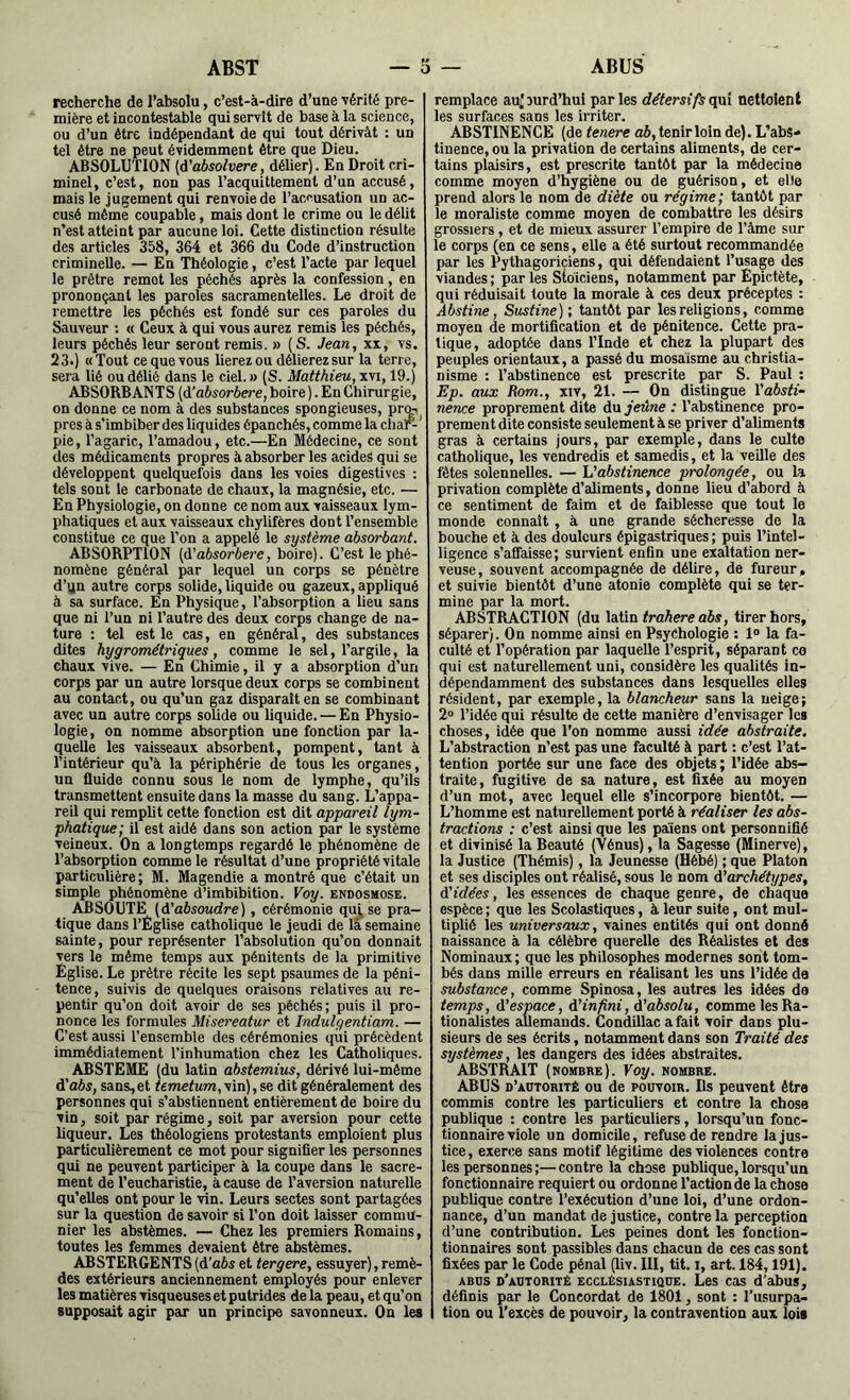 ABST O ABUS recherche de l’absolu, c’est-à-dire d’une vérité pre- mière et incontestable qui servît de base à la science, ou d’un être indépendant de qui tout dérivât : un tel être ne peut évidemment être que Dieu. ABSOLUTION [à'absolvere, délier). En Droit cri- minel, c’est, non pas l’acquittement d’un accusé, mais le jugement qui renvoie de l’ao<’usation un ac- cusé même coupable, mais dont le crime ou le délit n’est atteint par aucune loi. Cette distinction résulte des articles 358, 364 et 366 du Code d’instruction criminelle. — En Théologie, c’est Tacte par lequel le prêtre remet les péchés après la confession, en prononçant les paroles sacramentelles. Le droit de remettre les péchés est fondé sur ces paroles du Sauveur : « Ceux à qui vous aurez remis les péchés, leurs péchés leur seront remis. » (S. Jean, xx, vs. 23.) «Tout ce que vous lierez ou délierez sur la terre, sera lié ou délié dans le ciel. » (S. Matthieu, xvi, 19.) ABSORBANTS [à’absorbere, boire). En Chirurgie, on donne ce nom à des substances spongieuses, prq^ près à s’imbiber des liquides épanchés, comme la char-‘ pie, l’agaric, l’amadou, etc.—En Médecine, ce sont des médicaments propres à absorber les acides qui se développent quelquefois dans les voies digestives : tels sont le carbonate de chaux, la magnésie, etc. — En Physiologie, on donne ce nom aux vaisseaux lym- phatiques et aux vaisseaux chylifères dont l’ensemble constitue ce que l’on a appelé le système absorbant. ABSORPTION (à'absorbere, boire). C’est le phé- nomène général par lequel un corps se pénètre d’qn autre corps solide, liquide ou gazeux, appliqué à sa surface. En Physique, l’absorption a lieu sans que ni l’un ni l’autre des deux corps change de na- ture : tel est le cas, en général, des substances dites hygrométriques, comme le sel, l’argile, la chaux vive. — En Chimie, il y a absorption d’un corps par un autre lorsque deux corps se combinent au contact, ou qu’un gaz disparait en se combinant avec un autre corps solide ou liquide. — En Physio- logie, on nomme absorption une fonction par la- quelle les vaisseaux absorbent, pompent, tant à l’intérieur qu’à la périphérie de tous ies organes, un fluide connu sous ie nom de lymphe, qu’ils transmettent ensuite dans la masse du sang. L’appa- reil qui remplit cette fonction est dit appareil lym- phatique; il est aidé dans son action par le système veineux. On a longtemps regardé le phénomène de l’absorption comme le résultat d’une propriété vitale particulière; M. Magendie a montré que c’était un simple phénomène d’imbibition. Voy. endosmose. ABSOUTE {d'absoudre), cérémonie quj.se pra- tique dans l’Eglise catholique le jeudi de la semaine sainte, pour représenter l’absolution qu’on donnait vers le même temps aux pénitents de la primitive Église. Le prêtre récite les sept psaumes de la péni- tence, suivis de quelques oraisons relatives au re- pentir qu’on doit avoir de ses péchés ; puis il pro- nonce les formules Misereatur et Indulgentiam. — C’est aussi l’ensemble des cérémonies qui précèdent immédiatement l’inhumation chez ies Catholiques. ABSTEME (du latin abstemius, dérivé lui-même d’ûôs, sans,et femef«w,vin),se dit généralement des personnes qui s’abstiennent entièrement de boire du vin, soit par régime, soit par aversion pour cette liqueur. Les théologiens protestants emploient plus particulièrement ce mot pour signifier les personnes qui ne peuvent participer à la coupe dans le sacre- ment de l’eucharistie, à cause de l’aversion naturelle qu’elles ont pour le vin. Leurs sectes sont partagées sur la question de savoir si l’on doit laisser commu- nier les abstèmes. — Chez les premiers Romains, toutes les femmes devaient être abstèmes. ABSTERGENTS {d'abs et tergere, essuyer), remè- des extérieurs anciennement employés pour enlever les matières visqueuses et putrides de la peau, et qu’on supposait agir par un principe savonneux. On les remplace au^Durd’hui parles détersifsnettoient les surfaces sans les irriter. ABSTINENCE (de tenere ah, tenir loin de). L’abs- tinence, ou la privation de certains aliments, de cer- tains pleûsirs, est prescrite tantôt par la médecine comme moyen d’hygiène ou de guérison, et elle prend alors le nom de diète ou régime; tantôt par le moraliste comme moyen de combattre les désirs grossiers, et de mieux assurer l’empire de Tâme sur le corps (en ce sens, elle a été surtout recommandée par les Pythagoriciens, qui défendaient l’usage des viandes ; par les Stoïciens, notamment par Epictète, qui réduisait toute la morale à ces deux préceptes : Abstine, Sustine) ; tantôt par les religions, comme moyen de mortification et de pénitence. Cette pra- tique, adoptée dans l’Inde et chez la plupart des peuples orientaux, a passé du mosaisme au christia- nisme ; l’abstinence est prescrite par S. Paul ; Ep. aux Rom., xiv, 21. On distingue l'absti- nence proprement dite du jeûne : l’abstinence pro- prement dite consiste seulement à se priver d’aliments gras à certains jours, par exemple, dans le culte catholique, les vendredis et samedis, et la veille des fêtes solennelles. — h'abstinence prolongée, ou la privation complète d’aliments, donne lieu d’abord à ce sentiment de faim et de faiblesse que tout le monde connaît, à une grande sécheresse de la bouche et à des douleurs épigastriques; puis l’intel- ligence s’affaisse; survient enfin une exaltation ner- veuse, souvent accompagnée de délire, de fureur, et suivie bientôt d’une atonie complète qui se ter- mine par la mort. ABSTRACTION (du Idilo trahere abs, tirer hors, séparer). On nomme ainsi en Psychologie : 1“ la fa- culté et l’opération par laquelle l’esprit, séparant co qui est naturellement uni, considère les qualités in- dépendamment des substances dans lesquelles elles résident, par exemple, la blancheur sans la neige; 2® l’idée qui résulte de cette manière d’envisager les choses, idée que l’on nomme aussi idée abstraite. L’abstraction n’est pas une faculté à part : c’est l’at- tention portée sur une face des objets ; l’idée abs- traite, fugitive de sa nature, est fixée au moyen d’un mot, avec lequel elle s’incorpore bientôt. — L’homme est natureilement porté à réaliser les abs- tractions : c’est ainsi que les païens ont personnifié et divinisé la Beauté (Vénus), la Sagesse (Minerve), la Justice (Thémis), la Jeunesse (Hébé) ; que Platon et ses disciples ont réalisé, sous le nom d’archétypes, d’idées, les essences de chaque genre, de chaque espèce ; que les Scolastiques, à leur suite, ont mul- tiplié les universaux, vaines entités qui ont donné naissance à la célèbre querelle des Réalistes et des Nominaux ; que les philosophes modernes sont tom- bés dans mille erreurs en réalisant les uns l’idée de substance, comme Spinosa, les autres les idées de temps, d'espace, d'infini, d'absolu, comme les Ra- tionalistes allemands. CondiUac a fait voir dans plu- sieurs de ses écrits, notamment dans son Traité des systèmes, les dangers des idées abstraites. ABSTRAIT (nombre). Voy. nombre. ABUS d’autorité ou de pouvoir. Ils peuvent être commis contre les particuliers et contre la chose publique : contre les particuliers, lorsqu’un fonc- tionnaire viole un domicile, refuse de rendre la jus- tice , exerce sans motif légitime des violences contre les personnes ;— contre la chose publique, lorsqu’un fonctionnaire requiert ou ordonne l’action de la chose publique contre l’exécution d’une loi, d’une ordon- nance, d’un mandat de justice, contre la perception d’une contribution. Les peines dont les fonction- tionnaires sont passibles dans chacun de ces cas sont fixées par le Code pénal (liv. III, tit. i, art. 184,191). ABUS d’autorité ECCLÉSIASTIQUE. Les cas d’abus, définis par le Concordat de 1801, sont : l’usurpa- tion ou l’excès de pouvoir, la contravention aux lois