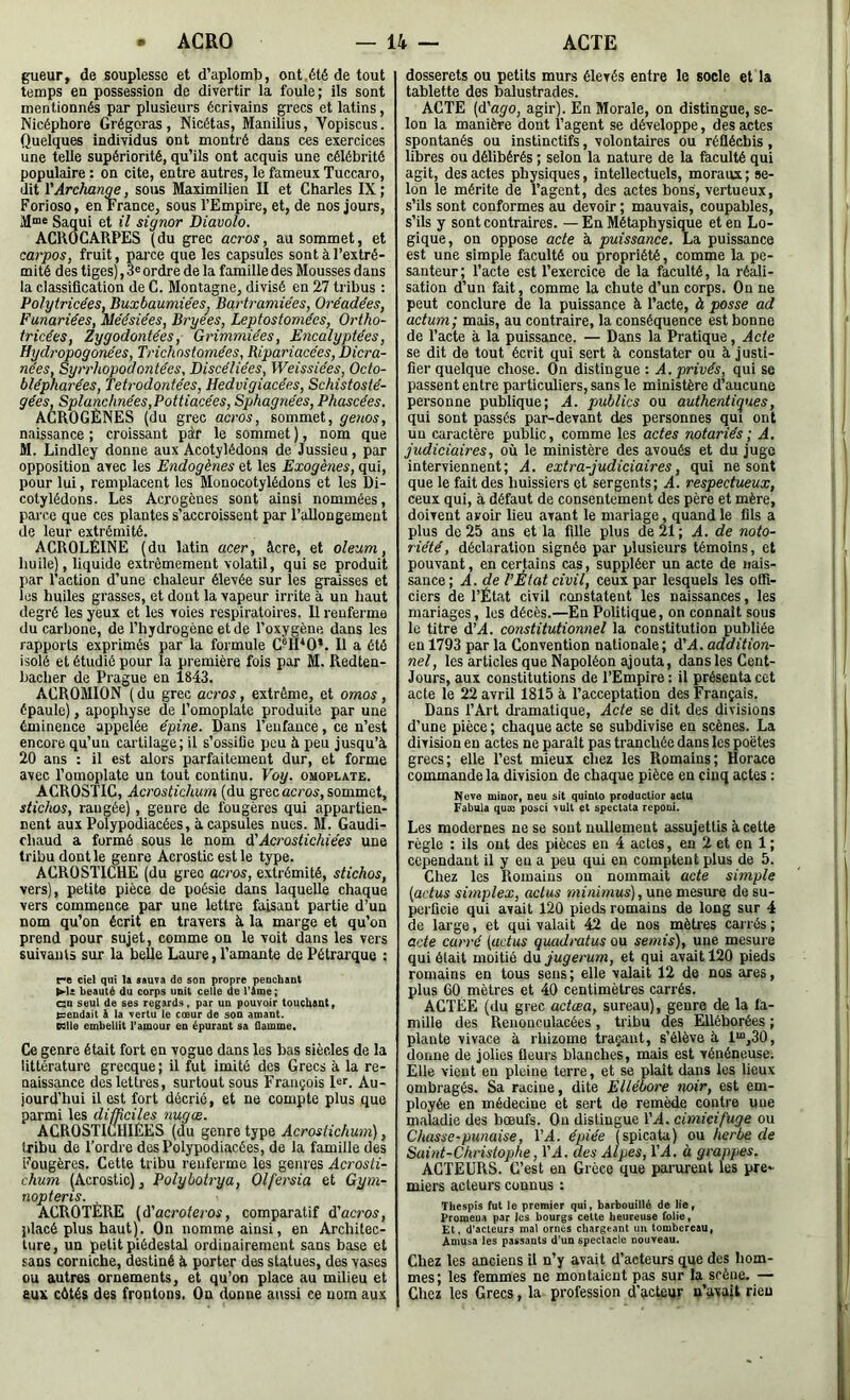 gueur, de souplesse et d’aplomb, ont.été de tout temps en possession de divertir la foule; ils sont mentionnés par plusieurs écrivains grecs et latins, Nicéphore Grégoras , Nicétas, Manilius, Vopiscus. Quelques individus ont montré dans ces exercices une telle supériorité, qu’ils ont acquis une célébrité populaire : on cite, entre autres, le fameux Tuccaro, dit l'Arckan^, sous Maximilieu II et Charles IX ; Forioso, en France, sous l’Empire, et, de nos jours, Saqui et il signor Diavolo. ACROCARPES (du grec acros, au sommet, et carpos, fruit, parce que les capsules sont à l’extré- mité des tiges), d® ordre de la famille des Mousses dans la classification de C. Montagne, divisé en 27 tribus : Polytricées, BuxbaumiéeSj Bartramiées, Oréadées, Funariées, Méésiées, Bryees, Leptosfomées, Ortho- tricées, Zygodontées, Grimmiées, Encalyptées, Hydropogonées, Trichnstomées, Ripariace'es, Dicra- nees, Syrrhopodontées, Discéliées, Weissiées, Octo- blépharées, Tetrodontées, Hedvigiacée.s, Schistosté- gées, Splanchnées,Pottiacées, Sphagnées, Phascées. ACROGÈNES (du grec acros, sommet, genos, naissance ; croissant pàr le sommet ), nom que M. Lindley donne aux Acotylédon.s de Jussieu, par opposition avec les Endogènes et les Exogènes, qui, pour lui, remplacent les Monocotylédons et les Di- cotylédons. Les Acrogènes sont ainsi nommées, parce que ces plantes s’accroissent par l’allongement de leur extrémité. ACROLÉINE (du latin acer, âcre, et oîeum, huile), liquide extrêmement volatil, qui se produit par l’action d’une chaleur élevée sur les graisses et les huiles grasses, et dont la vapeur irrite à un haut degré les yeux et les voies respiratoires. 11 renferme du carbone, de l’hydrogène et de l’oxygène dans les rapports exprimés par la formule C®H*0’. Il a été isolé et étudié pour la première fois par M. Redten- hacher de Prague en 1843. ACROMION ( du grec acros, extrême, et omos, épaule), apophyse de l’omoplate produite par une éminence appelée e'pine. Dans l’eiifauce, ce n’est encore qu’un cartilage; il s’ossifie pou â peu jusqu’à 20 ans ; il est alors parfaitement dur, et forme avec l’omoplate un tout continu. Voy. omoplate. ACROSTIC, Acrostichum (du grec acros, sommet, stichos, rangée), genre de fougères qui appartien- nent aux Pûlypodiacées, à capsules nues. M. Gaudi- chaud a formé sous le nom àèAcrostichiées une tribu dont le genre Acrostic est le type. ACROSTICHE (du grec acros, extrémité, stichos, vers), petite pièce de poésie dans laquelle chaque vers commence par une lettre faisant partie d’un nom qu’on écrit en travers à la marge et qu’on prend pour sujet, comme on le voit dans les vers suivauis sur la belle Laure, l’amante de Pétrarque : ciel qui la sauva de son propre penchant beauté du corps unit celle de l’âme; GU seul de ses regards, par un pouvoir touchant, tsendait à la vertu le cœur de son amant. P3lle embellit l'amour en épurant sa flamme. Ce genre était fort en vogue dans les bas siècles de la littérature grecque ; il fut imité des Grecs à la re- naissance des lettres, surtout sous François 1er. ^.u- jourd’hui il est fort décrié, et ne compte plus que parmi les difficiles nugœ. ACROSTIuHIÈES (du genre type Acrostichum), tribu de l’ordre des Polypodiacées, de la famille des Fougères. Cette tribu renferme les genres Acrosti- chum (Acrostic), Polybotrya, Olfersia et Gym- nopteris. ACROTÈRE (à'acroteros, comparatif d’acros, placé plus haut). On nomme ainsi, en Architec- ture, un petit piédestal ordinairement sans base et sans corniche, destiné à porter des statues, des vases ou autres ornements, et qu’on place au milieu et eux côtés des frontons. On donne aussi ce nom aux dosserets ou petits murs élevés entre le socle et la tablette des balustrades. ACTE (d’ag'o, agir). En Morale, on distingue, se- lon la manière dont l’agent se développe, des actes spontanés ou instinctifs, volontaires ou réfléchis, libres ou délibérés ; selon la nature de la faculté qui agit, des actes physiques, intellectuels, moraux ; se- lon le mérite de l’agent, des actes bons, vertueux, s’ils sont conformes au devoir ; mauvais, coupables, s’ils y sont contraires. — En Métaphysique et en Lo- gique, on oppose acte à puissance. La puissance est une simple faculté ou propriété, comme la pe- santeur; l’acte est l’exercice de la faculté, la réali- sation d’un fait, comme la chute d’un corps. On ne peut conclure de la puissance à l’acte, à passe ad actmn-, mais, au contraire, la conséquence est bonne de l’acte à la puissance. — Dans la Pratique, Acte se dit de tout écrit qui sert à constater ou à justi- fier quelque chose. On distingue : A. privés, qui se passent entre particuliers, sans le ministère d’aucune personne publique; A. publics ou authentiques, qui sont passés par-devant des personnes qui ont un caractère public, comme les actes notariés; A. judiciaires, où le ministère des avoués et du juge interviennent; A. extra-judiciaires, qui ne sont que le fait des huissiers et sergents; A. respectueux, ceux qui, à défaut de consentement des père et mère, doivent avoir lieu avant le mariage, quand le fils a plus de 25 ans et la fille plus de 21 ; A. de noto- riété, déclaration signée par plusieurs témoins, et pouvant, en certains cas, suppléer un acte de nais- sance •, A. de l’État civil, ceux par lesquels les offi- ciers de l’État civil constatent les naissances, les mariages, les décès.—En Politique, on connaît sous le titre d’.4. constitutionnel la constitution publiée en 1793 par la Convention nationale; d’A. addition- nel, les articles que Napoléon ajouta, dans les Cent- Jours, aux constitutions de l’Empire : il présenta cet acte le 22 avril 1815 à l’acceptation des Français. Dans l’Art dramatique. Acte se dit des divisions d’une pièce; chaque acte se subdivise en scènes. La division en actes ne paraît pas tranchée dans les poètes grecs; elle l’est mieux chez les Romains; Horace commande la division de chaque pièce en cinq actes : Neve minor» neu sit quioto productior acta Fabula quæ posci \ult et spectata repoui. Les modernes ne se sont nullement assujettis à cette règle : ils ont des pièces eu 4 actes, en 2 et en 1; cependant il y eu a peu qui en comptent plus de 5. Chez les Romains on nommait acte simple {actus simplex, aclus minimus), une mesure de su- perficie qui avait 120 pieds romains de long sur 4 de large, et qui valait 42 de nos mètres carrés ; acte carré [adus quadratus ou semis), une mesure qui était moitié àa jugerum, et qui avait 120 pieds romains en tous sens ; elle valait 12 de nos ares, plus 60 mètres et 40 centimètres carrés. ACTEE (du grec actœa, sureau), genre de la fa- mille des Renonculacées , tribu des Elléborées ; plante vivace à rliizome traçant, s’élève à 1“,30, donne de jolies fleui's blanches, mais est vénéneuse. Elle vient en pleine terre, et se plaît dans les lieux ombragés. Sa racine, dite Ellébore noir, est em- ployée en médecine et sert de remède contre une maladie des bœufs. On distingue TA. cimicifuge ou Chasse-punaise, TA. épiée (spicata) ou herbe de Saint-Christophe, TA. des Alpes, TA. à grappes. ACTEURS. C’est en Grèce que parurent les pre- miers acteurs connus : Thespis fut le premier qui, barbouillé de lie, Promeua par les bourgs cette heureuse folie. Et, d’acteurs mal ornés chargeant un tombereau, Amusa les passants d’un spectacle nouveau. Chez les anciens il n’y avait d’acteurs que des liom- mes; les femmes ne montaient pas sur la scène. — Chez les Grecs, la profession d’acteur n’avait rien