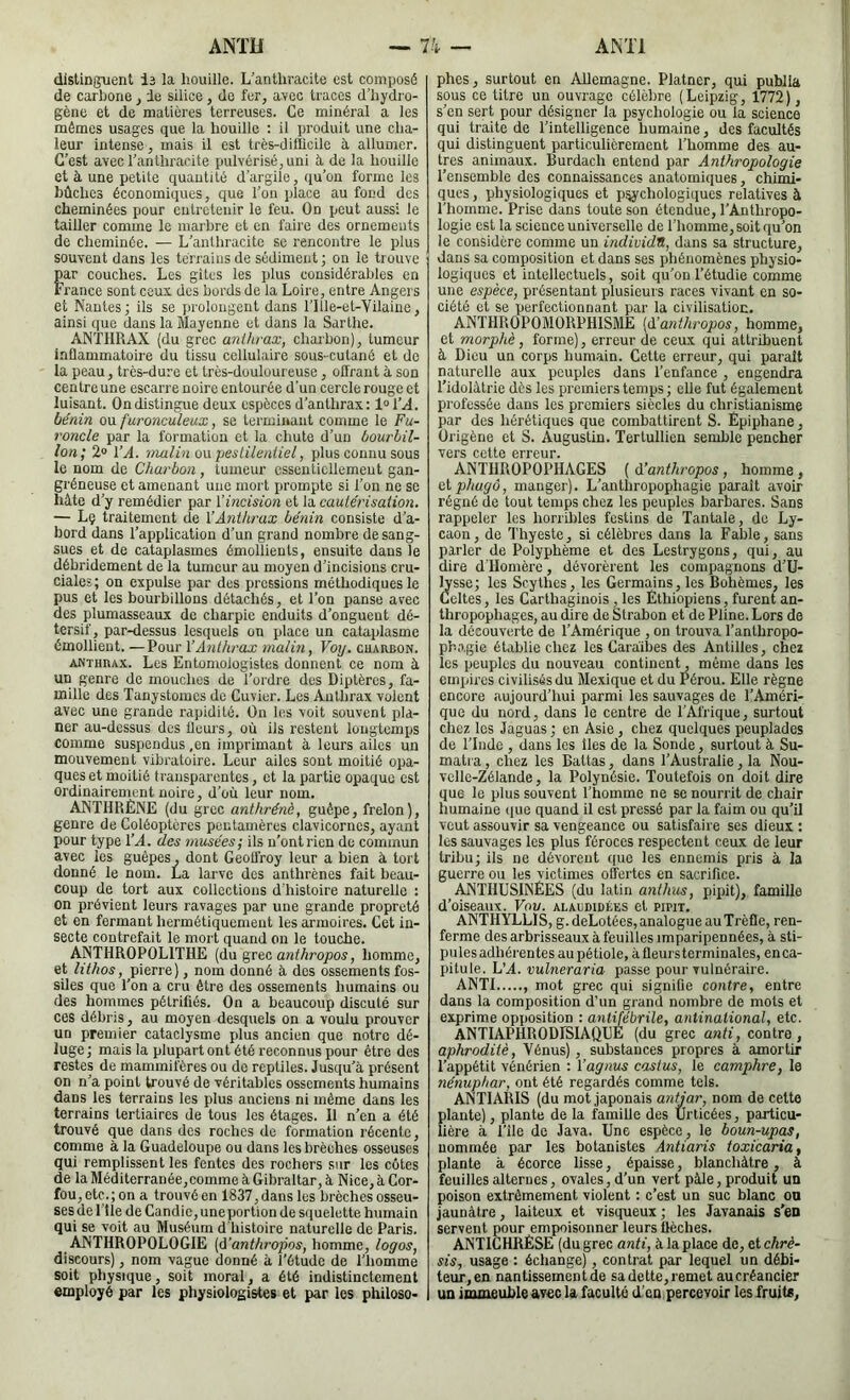 distinguent le la houille. L'anthracite est composé de carbone j le silice, do fer, avec traces d’hydro- gène et de matières terreuses. Ce minéral a les mêmes usages que la houille ; il produit une cha- leur intense, mais il est très-diilicile à allumer. C'est avec l'anthracite pulvérisé, uni ù, de la houille et à une petite quantité d’argile, qu’on forme les bûches économiques, que l’on place au fond des cheminées pour entretenir le feu. On peut aussi le tailler comme le marbre et en faire des ornements de cheminée. — L'anthracite se rencontre le plus souvent dans les terrains de sédiment; on le trouve ar couches. Les gîtes les plus considérables en rance sont ceux des bords de la Loire, entre Angers et Nantes; ils se prolongent dans l’IIle-et-Vilaine, ainsi que dans la Mayenne et dans la Sarthe. ANTHRAX (du grec anthrax, charbon), tumeur inflammatoire du tissu cellulaire sous-cutané et do la peau, très-dure et très-douloureuse, offrant à son centre une escarre noire entourée d’un cercle rouge et luisant. On distingue deux espèces d’anthrax: loT.i4. bénin ou furonculeux, se terminant comme le Fu- roncle par la formation et la chute d’un bourbil- lon; 2“ VA. malin o\\ pestilentiel, plus connu sous le nom de Charbon, tumeur essentiellement gan- gi'éneuse et amenant une mort prompte si l’on ne se hâte d’y remédier par Vincision et la cautérisation. — Lç traitement de VAnthrax bénin consiste d’a- bord dans l’application d’un grand nombre de sang- sues et de cataplasmes émollients, ensuite dans le débridement de la tumeur au moyen d’incisions cru- ciales; on expulse par des pressions méthodiques le pus et les bourbillons détachés, et l’on panse avec des plumasseaux de charpie enduits d’onguent dé- tersif, par-dessus lesquels on place un cataplasme émollient. —Pour VA7ithrax malm, Voy. cuarbon. ANTHRAX. Les Entomologistes donnent ce nom à un genre de mouches de Tordre des Diptères, fa- mille des Tanystomes de Cuvier. Les Anthrax volent avec une grande rapidité. On les voit souvent pla- ner au-dessus des fleurs, où ils restent longtemps comme suspendus ,en imprimant à leurs ailes un mouvement vibratoire. Leur ailes sont moitié opa- ques et moitié transparentes, et la partie opaque est ordinairement noire, d’où leur nom. ANTHRÈNE (du grec anthrénè, guêpe, frelon), genre de Coléoptères pentamères clavicornes, ayant pour type VA. des musées; ils n’ontrien de coimnun avec les guêpes, dont GeoU'roy leur a bien à tort donné le nom. La larve des anthrènes fait beau- coup de tort aux collections d'histoire naturelle : on prévient leurs ravages par une grande propreté et en fermant hermétiquement les armoires. Cet in- secte contrefait le mort quand on le touche. ANTHROPOLITHE (du grec anthropos, homme, et lithos, pierre), nom donné à des ossements fos- siles que Ton a cru être des ossements humains ou des hommes pétrifiés. On a beaucoup discuté sur ces débris, au moyen desquels on a voulu prouver un premier eataclysme plus ancien que notre dé- luge; mais la plupart ont été reconnus pour être des restes de mammifères ou de reptiles. Jusqu’à présent on n’a point trouvé de véritables ossements humains dans les terrains les plus anciens ni même dans les terrains tertiaires de tous les étages. Il n’en a été trouvé que dans des roches de formation récente, comme à la Guadeloupe ou dans les brèches osseuses qui remplissent les fentes des rochers sur les côtes de laMéditerranée,commeàGibraltar, à Nice, à Cor- fou, etc.; on a trouvé en 1837, dans les brèches osseu- ses de 1 lie de Candie, une portion de squelette humain qui se voit au Muséum d'histoire naturelle de Paris. ANTHROPOLOGIE (û’anthropos, homme, logos, discours), nom vague donné à Tétude de l’homme soit physique, soit moral, a été indistinctement employé par les physiologistes et par les philoso- phes, surtout en Allemagne. Platner, qui publia sous ce titre un ouvrage célèbre (Leipzig, 1772), s’en sert pour désigner la psychologie ou la science qui traite de l’intelligence humaine, des facultés qui distinguent particulièrement Thomme des au- tres animaux. Burdach entend par Anthropologie Teiisemble des connaissances anatomiques, chimi- ques , physiologiques et p:^fchologiques relatives à Thomme. Prise dans toute son étendue, l’Anthropo- logie est la science universelle de Thomme, soit qu’on le considère comme un individu, dans sa structure, dans sa composition et dans ses phénomènes physio- logi(iues et intellectuels, soit qu’on Tétudie comme une espèce, présentant plusieurs races vivant en so- ciété et se perfectionnant par la civilisation. ANTHROPOMORPHISME [à’anthropos, homme, et morphè, forme), erreur de ceux qui attribuent à Dieu un corps humain. Cette erreur, qui paraît naturelle aux peuples dans l’enfance , engendra Tidolàtrie dès les premiers temps ; elle fut également professée dans les premiers siècles du christianisme par des hérétiques que combattirent S. Èpiphane, Origène et S. Augustin. Tertullien semble pencher vers cette erreur. ANTHROPOPHAGES ( d’anthropos, homme , eiphugo, manger). L’anthropophagie parait avoir régné de tout temps chez les peuples barbares. Sans rappeler les horribles festins de Tantale, de Ly- caon, de 'l'hyesle, si célèbres dans la Fable, sans parler de Polyphème et des Lestrygons, qui, au dire d'Homère, dévorèrent les compagnons d’U- lysse; les Scythes, les Germains,les Bohèmes, les Celtes, les Carthaginois, les Ethiopiens, furent an- thropophages, au dire de Strabon et de Pline. Lors de la découverte de l’Amérique , on trouva l’anthropo- phagie établie chez les Caràibes des Antilles, chez les peuples du nouveau continent, même dans les cminres civilisés du Mexique et du Pérou. Elle règne encore aujourd’hui parmi les sauvages de l’Améri- que du nord, dans le centre de l’Afrique, surtout chez les Jaguas ; en Asie, chez quelques peuplades de TInde , dans les îles de la Sonde, surtout à Su- matra , chez les Battas, dans l’Australie, la Nou- velle-Zélande, la Polynésie. Toutefois on doit dire que le plus souvent Thomme ne se nourrit de chair humaine (jue quand il est pressé par la faim ou qu’il veut assouvir sa vengeance ou satisfaire ses dieux ; les sauvages les plus féroces respectent ceux de leur tribu; ils ne dévorent que les ennemis pris à la guerre ou les victimes offertes en sacrifice. ANTHUSINEES (du latin anthus, pipit), famille d’oiseaux. Vou. alacdidées et pipit. ANTHYLLIS, g.deLotées,analogiieauTrèfle, ren- ferme des arbrisseaux à feuilles imparipennées, à sti- pules adhérentes au pétiole, à fleurs terminales, en ca- pitule. L’A. vulneraria passe pour vulnéraire. ANTI , mot grec qui signifie contre, entre dans la composition d’un grand nombre de mots et exprime opposition : antijebrile, antinational, etc. ANTIAPHRODISIAQUÉ (du grec anti, contre, aphroditè, Vénus), substances propres à amortir l’appétit vénérien : Vagnus castus, le camphre, le fiénuphar, ont été regardés comme tels. ANTIARIS (du mot japonais antjar, nom de cette plante), plante de la famille des 'ürticées, particu- lière à Tîle de Java. Une espèce, le boun-upas, nommée par les botanistes Antiaris toxicaria, plante à écorce lisse, épaisse, blanchâtre, à feuilles alternes, ovales, d’un vert pâle, produit un poison extrêmement violent : c’est un suc blanc on jaunâtre, laiteux et visqueux ; les Javanais s’en servent pour empoisonner leurs flèches. ANTICHRESE (du grec anti, à la place de, et chrè- sis, usage : échange), contrat par lequel un débi- teur,en nantissement de sa dette, remet aucréancier un immeuble avec la faculté d’en percevoir les fruité,