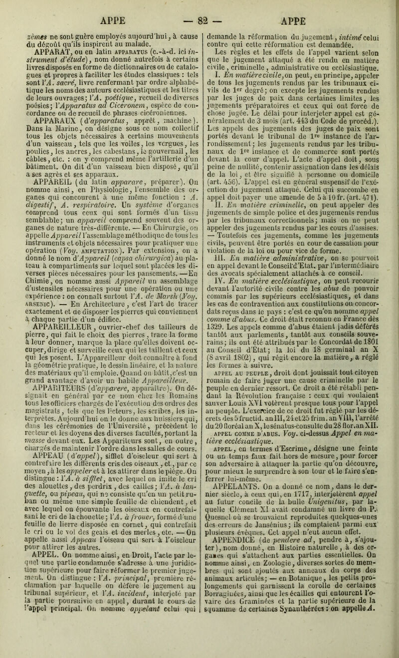 zèines ne sont guère employés aujourd'hui, à cause du dégoût qu’ils inspirent au malade. APPARAT, ou en latin apparatus (c.-à-d. ici in- strument d’étude), nom donné autrefois à certains livres disposés en forme de dictionnaires ou de catalo- gues et propres à faciliter les études classiques : tels sont VA. sacré, livre renfermant par ordie alpliahé- tique les nomsdes auteurs ecclésiastiques et les titres de leurs ouvrages; VA. poétique, recueil de diverses poésies; VApparatus au Ciceronem, espèce de con- cordance ou de recueil de phrases cicéroniennes. APPARAUX {A’apparatus, apprêt, machine). Dans la Marine, on désigne sous ce nom collectif tous les objets nécessaires à certains mouvements d’un vaisseau, tels que les voiles, les vergues, les poulies, les ancres, les cabestans, le gouvernail, les câbles, etc. : on y comprend môme l’artillerie d’un bâtiment. On dit d’un vaisseau bien disposé, qu’il a ses agrès et ses apparaux. APPAREIL (du latin apparare, préparer). On nomme ainsi, en Physiologie, l’ensemble des or- ganes qui concourent à une même fonction : A. digestif, A. respiratoire. Un système d’organes comprend tous ceux qui sont formés d'un tissu semblable; un appareil comprend souvent des or- ganes de nature très-diD'érente. — En Chirurgie, on appelle Appareil l’assemblage méthodique de tous les instruments et objets nécessaires pour praticpier une opération {Voy. amputation). Par extension, on a donné le nom A’Appareil [capsa chirurgica) au pla- teau à compartiments sur lequel sont placées les di- verses pièces nécessaires pour les i»anscments. —En Chimie, on nomme aussi Appareil un assemblage d’ustensiles nécessaires pour une opération ou une expérience : on eonnait surtout VA. de Marsh {.Voy. arsenic). — En Architecture, c’est l’art de tracer exactement et ue disposer les pierres qui conviennent à chaque partie d’un édifice. APPAREILLEUR, ouvrier-chef des tailleurs de pierre, qui fait le choix des pierres, trace la forme à leur donner, marque la place qu’elles doivent oc- cuper, dirige cl surveille ceux qui les taillent et ceux qui les posent. L’Appareilleur doit connaître â fond la géométrie pratique, le dessin linéaire, et la nature des matériaux qu’il emploie. Quand on bâtit,c’est un grand avantage d’avoir un habile Appareilleur. APPARITEURS {A'apparere, apparaître). On dé- signait en général par ce nom chez les Romains tous les ofticiers chargés do Toxécutiou des oi'drcs dos magistrats, tels que les l'ctcurs, les scribes, les in- terprètes. Aujourd’hui ou le donne aux huissiers qui, dans les cérémonies de l’Université, précèdent le recteur et les doyens des diverses facultés,portant la masse devant eux. Les Appariteurs sont, eu outre, chargés de maintenir Tordre dans les salles de cours. APPEAU {A’appel), sifflet d’oiseleur qui sert à contref'iire les dilférenls cris des oiseaux , ct, par ce moyen, à les appeler et à les attirer dans le piège. Ou distingue : VA. à sifflet, avec lequel on imite le cri des alouettes, des perdrix , des cailles; VA. à lan- uetle, ou pipeau, qui ne consiste qu’eu un petit ru- an ou meme une simple feuille de chiendent, et avec lequel ou épouvante les oiseaux en contrefai- sant le cri de la chouette; T^l. à frouer, forméd'uno feuille de lierre disposée en cornet, qui contrefait le cri ou le vol des geais et des mei les, etc. — Ou appelle aussi Appeau Toiseau qui sert à Toiscleur pour attirer les autres. APPEL. On nomme ainsi, en Droit, Tacle par le- quel une partie condamnée s’adresse à une juridic- tion supérieure pour faire réformer le premier juge- .menl. On distingue: VA. principal, première ré- clamation par laquelle on défère le jugement au tribunal supérieur, et T.4. incident, interjeté par la partie poursuivie en ajipcl, durant le cours de l’appel [irincipal. On nomme appelant celui qui demande la réformation du jugement, intimé celui contre qui cette réformalioii est demandée. Les règles et les effets de Tappel varient selon que le jugement attaqué a été rendu en matière civile, criminelle, administrative ou ecclésiastique. I. En matière civile, o-ü peut, en principe, appeler de tous les jugements rendus par les tribunaux ci- vils de degré; on excepte les jugements rendus par les juges de paix dans certaines limites, les jugements préparatoires et ceux qui ont force de chose jugée. Le délai pour interjeter appel est gé- néralement do 3 mois (art. 443 du Code de procéd.). Les appels des jugements des juges de paix sont portés devant le tribunal de fr» instance de Tar- roiidissement ; les jugements rendus par les tribu- naux de instance et de commerce sont portés devant la cour d’appel. L'acte d’appel doit, sous peine de nullité, contenir assignation dans les délais de la loi, et être signifié <à personne ou domicile (art. 466). L’appel est en général suspensif de l’exé- cution du jugement attaijué. Celui qui succombe en appel doit payer une amende de 6 à 10 fr. (art. 471). II. En matière criminelle, on peut appeler des jugements de simple police et des jugements rendus par les tribunaux correctionnels; mais on ne peut appeler des jugements rendus par les cours d’assises. — Toutefois ces jugements, comme les jugements civils, peuvent être portés en cour de cassation pour violation de la loi ou pour vice de forme. III. En matière adminish'ative, on se pourvoit en appel devant le ConseiTd’Etat. par l’intermédiaire des avocats spécialement attachés à ce conseil. IV. En matière ecclésiastique, on peut recourir devant l’autorité civile contre les abus de pouvoir commis par les supérieurs ecclésiastiques, cl dans les cas de contravention aux constitutions ou concor- dats reçus dans le pays : c’est ce qu’on nomme appel comme d’abus. Ce droit était reconnu eu France dès 1329. Les appels comme d’abus étaient jadis déférés tantôt aux parlements, tantôt aux conseils souve- rains; ils ont été attribués par le Concordat de 1801 au Conseil d’Ètat; la loi du 18 germinal an X (8 avril 1802), qui régit encore la matière, a réglé les formes à suivre. APPEL AU PEUPLE, di oit dont jouissait tout citoyen romain de faire juger une cause criminelle par le peuple en dernier ressort. Ce droit a ôté rétabli pen- dant la RévolnUon française : ceux qui voulaient sauver Louis XVI votèrent presque tous pour Tappel au peuple. L’exereice de ce droit fut réglé par les dé- crets des 5 fructid. an III, 24 et25 frim. an Vlll, l’arrêté du 20 Qoréal an X, le sénatus-consulte du 28 flor.an XII. APPEL COMME d’abus. Voy. ci-dessus Appel en ma- tière ecclésiastique. appel, en termes d’Escrime, désigne une feinte ou un temps faux fait hors de mesure, pour forcer son advereairc à attaquer la partie qu’on découvre, pour mieux le surprendre à son tour et le faire s’en- ferrer lui-mème. APPELANTS. On a donné ce nom, dans le der- nier siècle, à ceux qui, en 1717, inlerjolèrenl appel au futur concile de la bulle Unigenitus, par la- quelle Clément XI avait condamné un livre du P.i Quesnel où se trouvaient reproduites quelques-unes des erreurs de Jansénius ; ils comptaient parmi eux plusieurs évêques. Cet appel n’eut aucun effet. APPENDICE (de pendei'e ad, pendre à, s’ajou- ter), nom donné, en Histoire naturelle, à des or- ganes qui s’attachent aux parties essentielles. On nomme ainsi, en Zoologie, diverses sortes de mem- bres qui sont ajoutés aux anneaux du corps des animaux articulés; — en Botanique, les petits pro- longements qui garnissent la corolle de certaines Borragiuées, ainsi que les écailles qui entourent l’o- vaire des Graminées et la partie supérieure de la squamme de certaines Synanthérées : on appelle il.