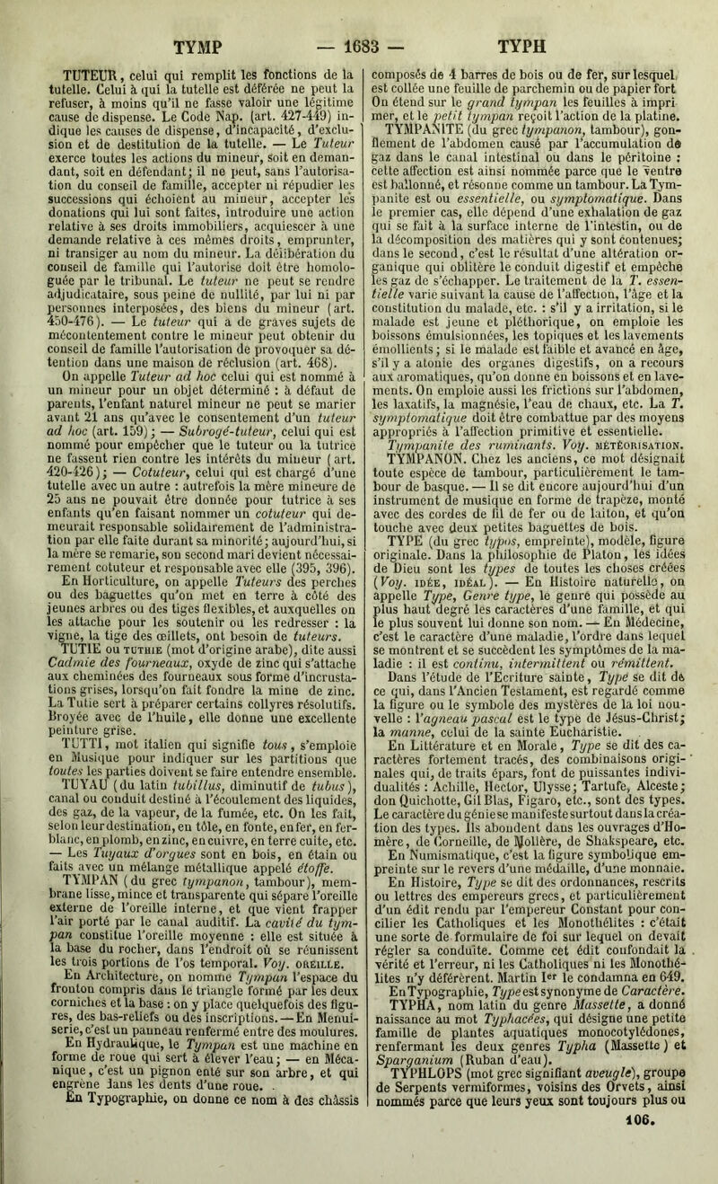 TUTEUR, celui qui remplit les fonctions de la tutelle. Celui à qui la tutelle est déférée ne peut la refuser, à moins qu’il ne fasse yaloir une légitime cause de dispense. Le Code Nap. (art. 427-449) in- dique les causes de dispense, d’incapacité, d’exclu- sion et de destitution de la tutelle. — Le Tuteur exerce toutes les actions du mineur. Soit en deman- dant, soit en défendant; il ne peut, sans l’autorisa- tion du conseil de famille, accepter ni répudier les successions qui échoient au mineur, accepter les donations qui lui sont faites, introduire une action relative à ses droits immobiliers, acquiescer il une demande relative à ces mêmes droits, emprunter, ni transiger au nom du mineur. La délibération du conseil de famille qui l’autorise doit être homolo- guée par le tribunal. Le tuteur ne peut se rendre adjudicataire, sous peine de nullité, par lui ni par personnes interposées, des biens du mineur (art. 450-476). — Le tuteur qui a de graves sujets de mécontentement contre le mineur peut obtenir du conseil de famille l’autorisation de provoquer sa dé- tention dans une maison de réclusion (art. 468). On appelle Tuteur ad hoc celui qui est nommé à un mineur pour un objet déterminé : à défaut de parents, l’enfant naturel mineur ne peut se marier avant 21 ans qu’avec le consentement d’un tuteur ad hoc (art. 159) ; — Subrogé-tuteur, celui qui est nommé pour empêcher que le tuteur ou la tutrice ne fassent rien contre les intérêts du mineur ( art. 420-426); — Cotuteur, celui qui est chargé d’une tutelle avec un autre ; autrefois la mère mineure de 25 ans ne pouvait être donnée pour tutrice à ses enfants qu’en faisant nommer un cotuteur qui de- meurait responsable solidairement de l’administra- tion par elle faite durant sa minorité; aujourd’hui, si la mère se remarie, sou second mari devient nécessai- rement cotuteur et responsable avec elle (395, 396). En Horticulture, on appelle Tuteui's des perches ou des baguettes qu’on met en terre à côté des jeunes arbres ou des tiges flexibles, et auxquelles on les attache pour les soutenir ou les redresser : la vigne, la tige des oeillets, ont besoin de tuteurs. TUTIE ou TUTHiE (mot d’origine arabe), dite aussi Cadmie des fourneaux, oxyde de zinc qui s’attache aux cheminées des fourneaux sous forme d’incrusta- tions grises, lorsqu’on fait fondre la mine de zinc. La Tutie sert à préparer certains collyres résolutifs. Broyée avec de l’huile, elle donne une excellente peinture grise. TUTTI, mot italien qui signifie tous, s’emploie en Musique pour indiquer sur les partitions que toutes les parties doivent se faire entendre ensemble. TUYAU (du latin tubillus, diminutif de tubus), canal ou conduit destiné à l’écoulement des liquides, des gaz, de la vapeur, de la fumée, etc. On les fait, selon leurdestination, en tôle, en fonte, enfer, en fer- blanc, en plomb, en zinc, en cuivre, en terre cuite, etc. — Les Tuyaux d’orgues sont en bois, en étain ou faits avec un mélange métallique appelé étoffe. T4MPAN (du grec tympanon, tambour), mem- brane lisse, mince et transparente qui sépare l’oreille externe de l’oreille interne, et que vient frapper l’air porté par le canal auditif. La cavité du tym- pan constitue l’oreille moyenne : elle est située à la base du rocher, dans l’endroit où se réunissent les trois portions de l’os temporal. Voy. oreille. En Architecture, on nomme Tympan l’espace du fronton compris dans le triangle formé par les deux corniches et la base ; on y place quelquefois des figu- res, des bas-reliefs ou des inscriptions.—En Menui- serie, c’est un panneau renfermé entre des moulures. En Hydraulique, le Tympan est une machine en forme de roue qui sert à élever l’eau; — en Méca- nique, c’est un pignon enté sur son arbre, et qui engrène dans les dents d’une roue. ■ Eu Typographie, on donne ce nom à des châssis composés de 4 barres de bois ou de fer, sur lesquel, est collée une feuille de parchemin ou de papier fort On étend sur le grand tympan les feuilles à impri mer, et le petit tympan reçoit l’action de la platine. TYMPAINITE (du grec tympanon, tambour), gon- flement de l’abdomen causé par l’accumulation da gaz dans le canal intestinal ou dans le péritoine : cette alfection est ainsi nommée parce que le ventre est ballonné, et résonne comme un tambour. La Tym- panite est ou essentielle, ou symptomatique. Dans le premier cas, elle dépend d’une exhalation de gaz qui se fait à la surface interne de l’intestin, ou de la décomposition des matières qui y sont contenues; dans le second, c’est le résultat d’une altération or- ganique qui oblitère le conduit digestif et empêche les gaz de s’échapper. Le traitement de la T. essen- tielle varie suivant la cause de l’alfection, l’âge et la constitution du malade, etc. : s’il y a irritation, si le malade est jeune et pléthorique, on emploie les boissons émulsionnées, les topiques et les lavements émollients; si le malade est faible et avancé en âge, s’il y a atonie des organes digestifs, on a recours aux aromatiques, qu’on donne en boissons et en lave- ments. On emploie aussi les frictions sur l’abdomen, les laxatifs, la magnésie, l’eau de chaux, etc. La T. symptomatique doit être combattue par des moyens appropriés à l’affection primitive et essentielle. Ti/mpanife des ruminants. Voy. météorisation. TYMPANON. Chez les anciens, ce mot désignait toute espèce de tambour, particulièrement le tam- bour de basque. — H se dit encore aujourd’hui d’un instrument de musique en forme de trapèze, monté avec des cordes de fil de fer ou de laiton, et qu'on touche avec deux petites baguettes de bois. TYPE (du grec typos, empreinte), modèle, figure originale. Dans la philosophie de Platon, les idées de Dieu sont les types de toutes les choses créées {Voy. IDÉE, idéal). — En Histoire naturelle, on appelle Type, Genre type, le genre qui possède au plus haut degré les caractères d’une famille, et qui le plus souvent lui donne son nom. — En Médecine, c’est le caractère d’une maladie, l’ordre dans lequel se montrent et se succèdent les symptômes de la ma- ladie ; il est continu, intermittent ou rémittent. Dans l’étude de l’Ecriture sainte, Type se dit de ce qui, dans l’Ancien Testament, est regardé comme la figure ou le symbole des mystères de la loi nou- velle : Vagneau pascal est le type de Jésus-Christ; la manne, celui de la sainte Eucharistie. En Littérature et en Morale, Type Se dit des ca- ractères fortement tracés, des combinaisons origi- nales qui, de traits épars, font de puissantes indivi- dualités : Achille, Hector, Ulysse ; Tartufe, Alceste ; don Quichotte, GilBlas, Figaro, etc., sont des types. Le caractère du gén ie se mau ifeste surtout dans la créa- tion des types. Ils abondent dans les ouvrages d’Ho- mère , de Corneille, de îfolière, de Shakspeare, etc. En Numismatique, c’est la figure symbolique em- preinte sur le revers d’une médaille, d’une monnaie. En Histoire, Type se dit des ordonnances, rescrits ou lettres des empereurs grecs, et particulièrement d’un édit rendu par l’empereur Constant pour con- cilier les Catholiques et les Monothélites : c’était une sorte de formulaire de foi sur lequel on devait régler sa conduite. Comme cet édit confondait la vérité et l’erreur, ni les Catholiques ni les Monothé- lites n’y déférèrent. Martin Dr le condamna en 649. EnTypographie, T^/ieestsynonyme de Caractère. TYPIiA, nom latin du genre Massette, a donné naissance au mot Typhacées, qui désigne une petite famille de plantes aquatiques monocotylédones, renfermant les deux genres Typha (Massette ) et Sparganium (Ruban d’eau). TYPHLOPS (mot grec signifiant aveuglé), groupe de Serpents vermiformes, voisins des Orvets, ainsi nommés parce que leurs yeux sont toujours plus ou 106.