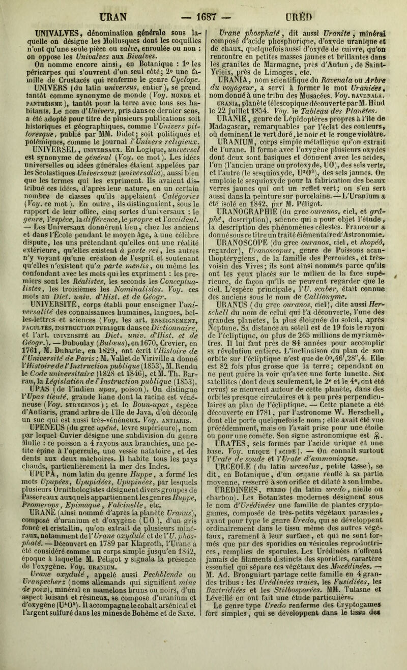 UNIVALVES, dénomination générale sous la- quelle on désigne les Mollusques dont les coquilles n’ont qu’une seule pièce ou valvCy enroulée ou non : on oppose les Univalves aux Bivalves. On nomme encore ainsi, en Botanique ; 1® les péricarpes qui s’ouTrent d’un seul côté; 2® une fa- mille de Crustacés qui renferme le genre Cyclope. UNIVERS ( du latin universus, entier ), se prend tantôt comme synonyme de monde {Voy. monde et PANTHÉISME ), tantôt pouF la terre avec tous ses ha- bitants. Le nom à’Univers, pris dansce dernier sens, a été adopté pour titre de plusieurs publications soit historiques et géographiques, comme l’Univers pit- toresque, publié par MM. üidot; soit politiques et polémiques, comme le journal l’Univers religieux. UNIVERSEL, UNiVERSABX. En Logique, est synonyme de général {Voy. ce mot). Les idées universelles ou idées générales étaient appelées par les Scolastiques Universaux [universa'lia], aussi bien que les termes qui les expriment. Us avaient dis- tribué ces idées, d’après leur nature, en un certain nombre de classes qu’ils appelaient Catégories (Koy. ce mot ). En outre, ils distinguaient, sous le rapport de leur office, cinq sortes d’universaux : le genre, l’espèce, Indifférence,le. propre et l’accident. — Les Universaux donnèrent lieu, chez les anciens et dans l’Ecole pendant le moyen âge, à une célchre dispute, les uns prétendant qu’elles ont une réalité extérieure, qu’elles existent à parte rei, les autres n’y voyant qu’une création de l’esprit et soutenant qu’elles n’existent qu’a parte mentis, ou même les confondant avec les mots qui les expriment : les pre- miers sont les Réalistes, les seconds les Conceptua- listes, les troisièmes les Nominalistes. Voy. ces mots an Dict. univ. d’Hist. et de Géogr. UNIVERSITÉ, corps établi pour enseigner l’uni- versalité des connaissances humaines, langues, bel- les-lettres et sciences (Voy. les art. enseignement, FACUETÉs, INSTRUCTION puBUûüE dansce Dictionnaire, et l’art, université au Dict. univ. d’Hist. et de Géogr.). —Duboulay (Bulœus),eul.&lQ, Crevier, en 1761, M. Dubarle, en 1829, ont écrit l’Histoire de l'Université de Paris; M. Vallet deViriville a donné l’Histoire de l’Instruction publique (1853), M. Rendu le Code universitaire (1828 et 1846), et M. Th. Bar- rau, la Législation de l'Instruction publique (1853). UPAS (de l’indien upas, poison). On distingue YUpas tieuté, gi’ânde liane dont la racine est véné- neuse ( Voy. STuveiiNos ) ; et le Boun-upas, espèce d’Antiaris, grand arbre de Tile de Java, d’où découle un suc qui est aussi très-vénéneux. Voy. àntiaris. UPENEUS (du grec upénè. lèvre supérieure), nom par lequel Cuvier désigne une subdivision du genre Mulle : ce poisson a 4 rayons aux branchies, une pe- tite épine à l’opercule, une vessie natatoire, et des dents aux deux mâchoires. Il habite tous les pays chauds, particulièrement la mer des Indes. UPUPA, nom latin du genre Huppe, a formé les mots Upupées, Upupidées, {/pupi'ne'ei, par lesquels plusieurs Ornithologistes désignent divers groupes de Passereaux auxquels appartiennent les genres ffw/ipe, Promerops, Epimaque, Falcinelle, etc. URANE (ainsi nommé d’après la planète Uranus), composé d’uranium et d’oxygène (UO ), d’un gris foncé et cristallin, qu’on extrait de plusieurs miné- raux, notamment de l’ï/rawe oxydulé etdel’t/. phos- phaté. — Découvert en 1789 par Klaproth, l’Uranc a été considéré comme un corps simple jusqu’en 1842, époque à laquelle M. Péligot y signala la présence de l’oxygène. Voy. uranium. Urane oxydulé, appelé aussi Pechblende ou Uronpecherz (noms allemands qui signilient mine de poix), minéral en mamelons bruns ou noirs, d’un aspect luisant et résineux, se compose d’uranium et d’oxygène (U*0*). Il accompagne lecobalt arsénical et l’argent sulfuré dans les minesde Bohème et de Saxe. Urane phosphaté, dit aussi Uranite, minéral composé d'acide phosphorique, d’oxyde uranique et de chaux, quelquefois aussi d'oxyde de cuivre, qu’on rencontre en petites masses jaunes et brillantes dans les granités de Marmagne, près d’Autun, de Saint- Yrieix, près de Limoges, etc. URANIA, nom scientifique du Ravenala ou Arbre du voyageur, a servi à former le mot Uraniées, nom donné à une tribu des Musacées. Voy. ravenala. URANIA, planète télescopique découverte par M. Hind le 22 juillet 1854. Voy. le Tableau des Planètes. URANIE, genre de Lépidoptères propres à l’ile de Madagascar, remarquables par l’éclat des couleurs, où dominent le vertdoré,lenoiret le rouge violâtre. URANIUM, corps simple métallique qu’on extrait de l’urane. Il forme avec l’oxygène pîusienrs oxydes dont deux sont basiques et donnent avec les acides, l’un (l’ancien urane on protoxyde, UO), des sels verts, et l’autre (le sesquioxyde, U’ü’), des sels jaunes. On emploie le sesquioxyde pour la fabrication des beaux verres jaunes qui ont un reflet vert; on s’en sert aussi dans la peinture sur porcelaine. —L’Urafiium a été isolé en 1842, par M. Péligot. URANOGRAPHIE (du grec ouranos, ciel, et grâ- phê, description), science qui a pour objet l’étude, la description des phénomènes célestes. Francœur a donnésouscetitreuntraitéélémentaired’Astronomie. URANOSCOPE (du grec ouranos, ciel, et skopéô, regarder), Uranoscopus, genre de Poissons acan- thoptérygiens, de la famille des Percoides, et très- voisin des Vives; ils sont ainsi nommés parce qu’ils ont les yeux placés sur le milieu de la face supé- rieure, de façon qu’ils ne peuvent regarder que le ciel. L’espèce principale, VU. scaher, était connue des anciens sous le nom de Calliomjme. URANUS (du grec cniranos, ciel), dite aussi Eer- schell du nom de celui qui l’a découverte, l’une des grandes planètes, la plus éloignée du soleil, après Neptune. Sa distance au soleil est de 19 fois le rayon de l’écliptique, ou plus de 265 millions de myriamè- tres. Il lui faut près de R4 années pour accomplir sa révolution entière. L’inclinaison du plan de son orbite sur l’écliptique n’est que de 0®,46',28,4. Elle est 82 fois plus grosse que la terre; cependant on ne peut guère la voir qu’avec une forte lunette. Six satellites (dont deux seulement, le 2® et le 4®, rint été revus) se meuvent autour de cette planète, dans des orbites presque circulaires et à peu près perpendicu- laires au plan de l’écliptique. — Cette planète a été découverte en 1781, par l’astronome W. Herschell, dont elle porte quelquefois le nom; elle avait été vue précédemment, mais on l’avait prise pour une étoile ou pour une comète. Son signe astronomique est URATES, sels formés par l’acide urique et une base. Voy. urique (acide). — On connaît surtout VUrafe de soude et l’Urate d’ammoniaque. URCÉOLE (du latin urceolus, petite tasse), se dit, en Botanique, d’un organe renflé â sa partie moyenne, resserré à son orifice et dilaté à son limbe. ÙRÉDINËES, ÜREDO ( du latin uredo, nielle ou charbon). Les Botanistes modernes désignent sous le nom A’Urédinées une famille de plantes crypto- games, composée de très-petits végétaux jiarasites , ayant pour type le genre Uredo, qui se développent ordinairement dans le tissu même des autres végé- taux, rarement à leur surface, et qui ne sont for- més que par des sporidies ou vésicules reproductri- ces , remplies de sporules. Les Urédinées n’offrent jamais de filaments distincts des sporidies, caractère essentiel qui sépare ces végétaux des Mucédinées. — M. Ad. Brongniart partage cette famille en 4 gran- des tribus : les Urédinées vraies, les Fusidiées, les Baciridiées et les Stilbosporées. MM. Tulasne et Léveillé en ont fait une étude particulière. Le genre type Uredo renferme des Cryptogames fort simples, qui se développent dans le tissu de*