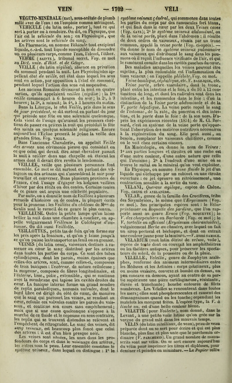 VÉGÉTO-MINÉRALE (eau), sous-acétate de plomb mêlé avec de l’eau : on l’emploie comme astringent. VÉHICULE (du latin veho, porter), tout ce qui sert à porter ou à conduire. On dit, en Physique, que l’air est le véhicule du son; en Physiologie, que les artères sont le véhicule du sang. En Pharmacie, on nomme Véhicule tout excipient liquide, c.-à-d. tout liquide susceptible de dissoudre un ou plusieurs corps, comme l’eau, l’alcool, l’éther. VEHME ( SAINTE ), tribunal secret. Voy. ce mot au üict. un\v. d’Hist. et de Géogr. VEILLE ( du latin vigilia), absence ou privation du sommeil pendant la nuit. Les Physiologistes ap- liellent état de veille, cet état dans lequel les sens sont en action, par opposition à \’état de sarnmeil, pendant lequel l’action des sens est suspendue. Les anciens Romains divisaient la nuit on quatre ■tavties, qu’ils appelaient veilles {vigiliæ)-.Vi veille commençait à 6 heures du soir ; la 2', 9 heures; la 3«, à minuit; la 4«, à 3 heures du matin. Dans la Liturgie, le nfot Veille, pris dans le sens àe jour précédent, se dit surtout en parlant du jour qui précède une fête ou une solennité quelconque. Cela vient de l’usage qu’avaient les premiers chré- tiens de passer en prières la nuit qui précédait la fête des saints ou quelque solennité religieuse. Encore aujourd’hui l’Eglise prescrit le jeûne la veille des grandes fêtes. Voy. vigile. Dans l’ancienne Chevalerie, on appelait Veille des armes une cérémonie pieuse qui consistait en ce que celui qui devait être armé chevalier iiassait la nuit à veiller dans une chapelle où étaient les armes dont il devait être revêtu le lendemain. VEILLÉE, veille que plusieurs personnes font ensemble. Ce mot se dit surtout en parlant des vil- lageois ou des artisans qui s’assemblent le soir pour travailler et converser. Dans plusieurs provinces de France, c’est l’usage d’égayer les longues veillées d’hiver par des récits ou des contes. Certains contes de ce genre out acquis une célébrité populaire. Par suite, on a donné le nom deVeillées à plusieurs recueils d’histoires ou de contes, la plupart écrits pour la jeunesse : les Veillées du château de M“e de Genlis sont le recueil de ce genre le plus connu. VEILLEUSE. Outre la petite lampe qu’on laisse brûler la nuit dans une chambre à coucher, on ap- lielle vulgairement Veilleuse le Colchique d’au- tomne. Üo dit aussi Veillotte. VEILLOTTES, petits tas de foin qu’on forme sur les prés après la fenaison, et qu’on y laisse jusqu’à ce qu’on puisse les trausporteraut'enilouaugrenier. VEINES (du latin vena\ vaisseaux destinés à ra- mener au cœur le sang distribué par les artères dans toutes les parties du corps. Ce sont des tubes cylindriques, dont les parois, moins épaisses que celles des artères, sont, comme celles-ci, composées de trois tuniques : l’externe, de nature celluleuse ; la moyenne, composée de fibres longitudinales, et Vinterne, lisse, polie , extensible, qui se continue avec la membrane qui tapisse les cavités droites du cœiur. La tunique interne forme un grand nombre de replis paraboliques, nommés valvules, dont le bord libre est dirigé du côté du cœur, de manière que le sang qui pai’court les veines, se rendant au cœur, refoule ces valvules contre les parois du vais- seau, et continue son cours sans empêchement; mais que si une cause quelconque s’oppose à la marche de ce tluide et le repousse en sens contraire, les replis qui se trouvent distendus se relèvent et l’empéelicnt de rétrograder. Le sang des veines, dit sang veineux, est beaucoup plus foncé que celui des artères ; il est d’un bleu presque noir. Les veines sont situées, les unes dans les pro- fondeurs du corps et dans le voisinage des artères, les autres sous la peau. Leur ensemble constitue le système veineux, dans lequel on distingue : 1“ le système veineux c ênéral, qui commence dans toutes les parties du corps par des ramuscules fort ténus, et qui finit dans le cœur par les deux Veines caves (Voy. cave); 2» le système veineux abdominal, ou de la veine porte, placé dans l’abdomen : il résulte de deux ordres de vaisseaux, réunis par un tronc commun, appelé la veine porte [Voy. ci-après).— On donne le nom de système veineux pulmonaire aux vaisseaux qui distribuent le sang dans les pou- mons où il reçoit l’inlluence vivifiante de l’air, et qui le ramènent ensuite dansles cavités gauches du cœur. Des maladies auxquelles les veines peuvent être sujettes, la plus redoutable est l’inflammation du tissu veineux : on l’appelle phlébite.Voy. ce mot. Veine basilique, céphalique, etc. V. basilique, etc. Veine porte, arbre vasculaire, dont le. tronc, placé entre les intestins et le foie, a de 10 à 12 cen- timètres de long, et dont les radicules sont dans les intestins, et les ramuscules dans le foie : d’où la distinction de la Veine porte abdominale et de la F. porte hépatique. La veine porte reçoit le sang de l’estomac, de la rate, du pancréas et des intes- tins, et le porte dans le foie : de là son nom. D’a- près les expériences récentes (1851) de M. Cl. Ber- nard, c’est au système de la veine porte qu’appar- tient l’absorption des matières nutritives nécessaires à la régénération du sang. Elle peut aussi, au besoin, remplacer les vaisseaux chilifères, comme on le voit chez certains oiseaux. En Minéralogie, on donne le nom de Veines : 1“ aux parties longues et étroites où une roche est d’une autre couleur, d’une autre nature que celle qui l’avoisine ; 2“ à l’endroit d’une mine où se trouve le métal ou le minéral qu’on veut exploiter. En Physique, on nomme Verne fluide le jet d’un liquide qui s’échappe par un robinet ou une étroite ouverture : ce jet éprouve un rétrécissement, une contraction sensible à la sortie du vase. YELANl, Quercus œgilops, espèce de Chêne. Voy. CHÊNE et AVELANÈD.E. VÉLAR, genre de la famille des Crucifères, tribu des Sisymbriées, le même que VErysimum [Voy. ce mot). Ses principales esjièces sont : le Vélar printanier ou Roquette des jardins, que l’on rap- jiorte aussi au genre Eruca [Voy. roquette); le V. des charpentiers ou Barbarée [Voy. ce mot); le F. tortelle ou officinal [Erysimum cheirantoides), vulgairement Herbe au chantre, avec lequel on fait un sirop pectoral et béchique, et dont on extrait une couleur jaune pour la teinture. — V. aussi samole. VELARIUM (mol latin dérivé de vélum, voile), espèce de teste dont on couvrait les amphithéâtres ou les théâtres antiques, pour préserver les specta- teurs du soleil, de la poussière ou de la pluie. VELELLE, Velella, genre de Zoophytes acalè- phes, renferme des animaux iutennôdiaires entre les Méduses et les Actinies : corps gélatineux, plus ou moins ovalaire, convexe et bombé en dessus, un peu concave en dessous, ayant au centre de sa par- tie supérieure une pièce CÀirtilagineuse, résistante, élevée et tranchante; bouche entourée de filets nombreux. Les Vélelles se rencontrent dans toutes les mers; elles sont phosphorescentes et causent des démangeaisons quand on les tonche; cependant les matelots les mangent frites. L’espèce type, la V. à limbe nu, est d’une belle couleur bleue. VELETTE (pour Voilette), nom donné, dans le Levant, à une petite voile latine qu’on grée sur la vergue du grand mât dans les mauvais temps. VELIN (du latin vitellinus, de veau), peau de veau préparée dont on se sert pour écrire et qui est plus blanche, plus fine et plus unie que le parchemin or- dinaire (F. parchemin). Un grand nombre de maniir- scrits sont sur vélin. On se sert encore aujourd’hui du vélin pour imprimer les titres et diplômes, poiu- dessiner et peindre en miniature. —Le Papier vélin