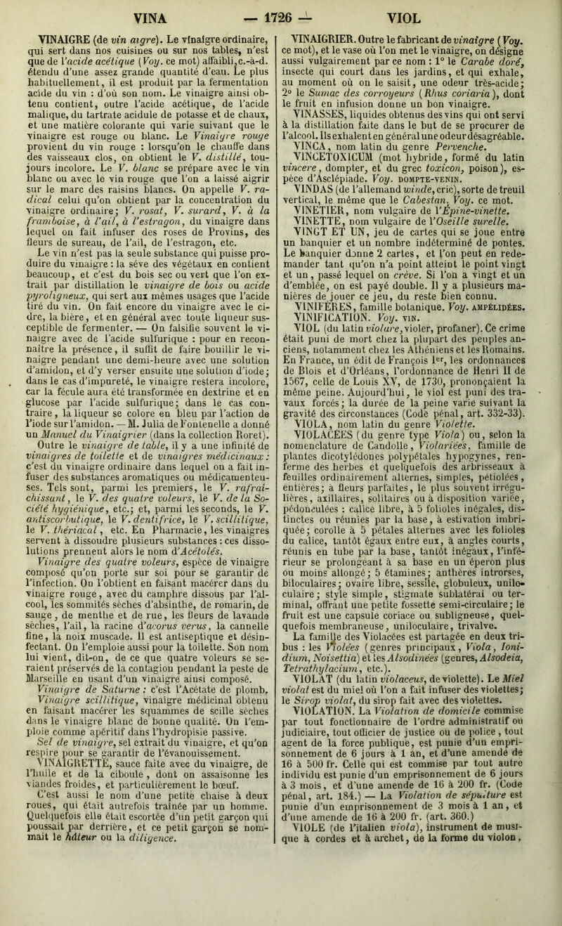 VINAIGRE (de vin aigre). Le vinaigre ordinaire, qui sert dans nos cuisines ou sur nos tables, n’est que de Vacide acétique [Voy. ce mot) affaibli,c.-à-d. étendu d’une assez grande quantité d’eau. Le plus liabitucllement, il est produit par la fermentation acide du vin ; d’où son nom. Le vinaigre ainsi ob- tenu contient, outre l’acide acétique, de l’acide malique, du tartrate acidulé de potasse et de chaux, et une matière colorante qui varie suivant que le vinaigre est rouge ou blanc. Le Vinaigre rouge provient du vin rouge : lorsqu’on le chauffe dans des vaisseaux clos, on obtient le V. distillé, tou- jours incolore. Le V. blanc se prépare avec le vin blanc ou avec le vin rouge que l’on a laissé aigrir sur le marc des raisins blancs. On appelle V. ra- dical celui qu’on obtient par la concentration du vinaigre ordinaire; V. rosat, V. surard, V. ù la framboise, à l’ail, à l’estragon, du vinaigre dans lequel ou fait infuser des roses de Provins, des fleurs de sureau, de l’ail, de l’estragon, etc. Le vin n’est pas ia seule substance qui puisse pro- duire du vinaigre : la sève des végétaux en contient beaucoup, et c’est du bois sec ou vert que l’on ex- trait par distillation le vinaigre de bois ou acide pyroligneux, qui sert aux mêmes usages que l’acide tiré du vin. On fait encore du vinaigre avec le ci- dre, la bière, et en général avec toute liqueur sus- ceptible de fermenter. — On falsifie souvent le vi- naigre avec de l'acide sulfurique : pour en recon- naître la présence, il suffit de faire bouillir le vi- naigie pendant une demi-heure avec une solution d’amidon, et d’y verser ensuite une solution d’iode; dans le cas d’impureté, le vinaigre restera incolore, car la fécule aura été transformée en dextrine et en glucose par l’acide sulfurique; dans le cas con- traire , la liqueur se colore en bleu par l’action de l’iode sur l’amidon. — M. Julia del'oiitenellc a donné un Manuel du Vinaigrier (dans la collection Roret). Outre le vinaigre de table, il y a une infinité de vinaigres de toilette et de vinaigres médicinaux : c’est du vinaigre ordinaire dans lequel on a fait in- fuser des substances aromatiques ou médicamenteu- ses. Tels sont, parmi les premiers, le V. rafrai- chissunt, le V. des quatre voleurs, le V. de la So- ciété hygiénique, etc.; et, parmi les seconds, le V. antiscor/jutique, le V. dentifrice, le V.scillitique, \e V. thériacal, etc. En Pharmacie, les vinaigres servent à dissoudre plusieurs substances : ces disso- lutions prennent alors le nom à’Acétolés. Vinaigre des quatre voleurs, espèce de vinaigre composé qu’on porte sur soi pour se garantir de l’infection. On l’obtient en faisant macérer dans du vinaigre rouge, avec du camphre dissous par l’al- cool, les sommités sèches d’absinthe, de romarin, de sauge, de mentiie et de rue, les fleurs de lavande sèches, l’ail, la racine d’acorus verus, la cannelle fine, la noix muscade. 11 est antiseptique et désin- fectant. On l’emploie aussi pour la toilette. Son nom lui vient, dit-on, de ce que quatre voleurs se se- raient préservés de la contagion pendant la peste de Marseille eu usant d’un vinaigre ainsi composé. Vinaigre de Saturne: c’est l’Acétate de plomb. Vinaigre scillitique, vinaigre médicinal obtenu en faisant macérer les squammes de scille sèches dans le vinaigre blanc de bonne qualité. On l’em- jiloie comme apéritif dans l’hydropisie i>assive. Sel de vinaigre, sel extrait du vinaigre, et qu’on res()ire pour se garantir de l’évanouissement. VINAIGIIETTE, sauce faite avec du vinaigre, de l’huile et de la ciboule , dont on assaisonne les viandes froides, et particulièrement le bœuf. C’est aussi le nom d’une petite chaise à deux roues, qui était autrefois traînée ]iar un homme. Quehiuefois elle était escortée d’un jielit garçon qui poussait par derrière, et ce petit garçon se nom- mait le hâteur ou la diligence. VINAIGRIER. Outre le fabricant de vinaigre ( Voy. ce mot), et le vase où l’on met le vinaigre, on désigne aussi vulgairement par ce nom : 1° le Carabe doré, insecte qui court dans les jardins, et qui exhale, au moment où on le saisit, une odeur très-acide; 2» le Sumac des corroyeurs {Rhus coriaria), dont le fruit en infusion donne un bon vinaigre. VINASSES, liquides obtenus des vins qui ont servi à la distillation faite dans le but de se procurer de l’alcool. Ils exhalent en général une odeur désagréable. VINCA, nom latin du genre Pervenche. VINCE'IOXICUM (mot hybride, formé du latin vincere, dompter, et du grec toxicon, poison ), es- pèce d’Asclépiade. Voy. dompte-venin. VINDAS (de l’allemand winde, cric), sorte de treuil vertical, le même que le Cabestan. Voy. ce mot. VINETIER, nom vulgaire de VÉpine-vinette. VINETTE, nom vulgaire de \’Oseille surelle. VINGT ET UN, jeu de cartes qui se joue entre un banquier et un nombre indéterminé de pontes. Le banquier donne 2 cartes, et l’on peut en rede- mander tant qu’on n’a point atteint le point vingt et un, passé lequel on crève. Si l’on a vingt et un d’emblée, on est payé double. 11 y a plusieurs ma- nières de jouer ce jeu, du reste bien connu. VINIFÈRES, famille botanique. Voy. ampélidées. VINIFICATION. Voy. vin. VIOL (du latin lub/ure,violer, profaner). Ce crime était puni de mort chez la plupart des peuples an- ciens, notamment chez les Athéniens et les Romains. En France, un édit de François l'f, les ordonnances de Blois et d’Orléans, l’ordonnance de Henri 11 de 1567, celle de Louis XV, de 1730, prononçaient la même peine. Aujourd’hui, le viol est puni des tra- vaux forcés ; la durée de la peine varie suivant la gravité des circonstances (Code pénal, art. 332-33). VIOLA, nom latin du genre Violette. VIOLACÉES (du genre type Viola) ou, selon la nomenclature de Candolle, Violariées, famille de plantes dicotylédones polypétales hypogynes, ren- ferme des herbes et quelquefois des arbrisseaux à feuilles ordinairement alternes, simples, pétiolées , entières; à fleurs parfaites, le plus souvent irrégu- lières, axillaires, solitaires ou à disposition variée, pédonculées : calice libre, à 5 folioles inégales, dis- tinctes ou réunies par la base, à estivation imbri- quée; corolle à 5 pétales alternes avec les folioles du calice, tantôt égaux entre eux, à angles courts, réunis en tube par la base, tantôt inégaux, l’infé- rieur se prolongeant à sa base eu un éperon plus ou moins allongé; 5 étamines; anthères introrses, biloculaires; ovaire libre, sesslle, globuleux, unilo- culaire; style simple, stigmate sublatérai ou ter- minal, offrant une petite fossette semi-circulaire; le fruit est une capsule coriace ou subligneuse, quel- quefois membraneuse, uniloculaire, trivalve. La famille des Violacées est partagée en deux tri- bus : les Violées ( genres principaux , Viola, loni- dium, Noisettia) et les Alsodinées (genres, Alsodeia, Tetrathylacium, etc.). VIOLAT (du latin violaceus, de violette). Le Miel violât est du miel où l’on a fait infuser des violettes; le Sirop violât, du sirop fait avec des violettes. VIOLATION. La Violation de domicile commise par tout fonctionnaire de l’ordre administratif ou judiciaire, tout officier de justice ou de police , tout agent de la force publique, est puuie d’un empri- sonnement de 6 jours à 1 an, et d’une amende de 16 à 5Ü0 fr. Celle qui est commise par tout autre individu est punie d’un emprisonnement de 6 jours à 3 mois, et d'une amende de 16 à 200 fr. (Code pénal, art. 184.) — La Violation de sépulture est punie d’un emprisonnement de 3 moisi 1 an, cl d’une amende de 16 à 200 fr. (art. 360.) VIOLE (de l’italien viola), instrument de musi- que i cordes et à archet, de la forme du violon ,