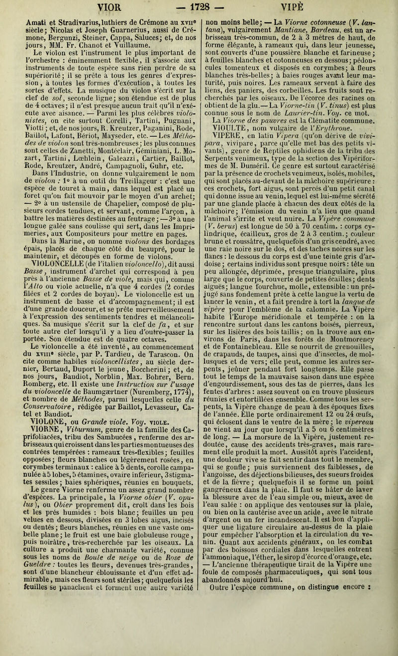 Âmati et StradiTarius, luthiers de Crémone au xvii® siècle; Nicolas et Joseph Guarnerius, aussi de Cré- mone, Bergunzi, Steiner, Cappa, Saluces; et, de nos jours, MM. Fr. Chanot et Vuillaume. Le violon est l’instrument le plus important de l’orchestre : éminemment flexible, il s’associe aux instruments de toute espèce sans rien perdre de sa supériorité; il se prête à tous les genres d’expres- sion, à toutes les formes d’exécution, à toutes les sortes d’effets. La musique du violon s’écrit sur la clef de sol, seconde ligne; son étendue est de plus de 4 octaves; il n’est presque aucun trait qu’il n’exé- cute avec aisance. — Parmi les plus célèbres violo- nistes, on cite surtout Corelli, Tartini, Pugnani, Viotti ; et, de nosjours, R. Kreutzer, Paganini, Rode, Baiilol, Lafont, Bériot, Mayseder, etc. — Les Métho- des de violon sont tres-nombreuses; les plus connues sont celles de Zanetti, Montéclair, Géminiani, L. Mo- zart, Tartini, Lœhlein, Galeazzi, Cartier, Baillot, Rode, Kreutzer, André, Campagnol!, Guhr, etc. Bans l’Industrie, on donne vulgairement le nom de violon ; 1“ à un outil du Treillageur : c’est une espèce de touret à main, dans iequel est placé un foret qu’on fait mouvoir par le moyen d’un archet; — 2» à un ustensile de Chapelier, composé de plu- sieurs cordes tendues, et servant, comme l’arçon, à battre les matières destinées au feutrage; —3® à une longue galée sans coulisse qui sert, dans les Impri- meries, aux Compositeurs pour mettre en pages. Dans la Marine, on nomme violons des bordages épais, placés de chaque côté du beaupré, pour le maintenir, et découpés en forme de violons. VIOLONCELLE (de l’italien violoncello),ûïi aussi Basse, instrument d’arcbet qui correspond à peu près à l’ancienne Basse de viole, mais qui, comme i’Alto ou viole actuelle, n’a que 4 cordes (2 cordes filées et 2 cordes de boyau). Le violoncelle est un instrument de basse et d’accompagnement; il est d’une grande douceur, et se prête merveilleusement à l’expression des sentiments tendres et mélancoli- ques. Sa musique s’écrit sur la clef de fa, et sur toute autre clef lorsqu’il y a lieu d’outre-passer la portée. Sou étendue est de quatre octaves. Le violoncelle a été inventé , au commencement du xviii® siècle, par P. Tardieu, de Tarascon. On cite comme habiles violoncellistes, au siècle der- nier, Bcrtaud, Duport le jeune, Boccherini; et, de nos jours, Baudiot, Norblin, Max. Bohrer, Bern. Romberg, etc. Il existe une Instruction sur l’usage du violoncelle de Baumgærtner (Nuremberg, 1774), et nombre de Méthodes, parmi lesquelles celle du Conservatoire, rédigée par Baillot, Levasseur, Ca- tel et Baudiot. VIOLONE, ou Grande viole, Voy. viole. VIORNE, Vihurnum, genre de la famille des Ca- rifoliacées, tribu des Sambucées , renferme des ar- risseauxquicroissent dans les partiesmontueuses des contrées tempérées : rameaux très-flexibles; feuilles opposées; fleurs blanches ou légèrement rosées, en corymbes terminaux ; calice à 5 dents, corolle campa- nulée à5 lobes, 5 étamines, ovaire inférieur, 3stigma- tes sessiles; baies sphériques, réunies en bouquets. Le genre Viorne renferme un assez grand nombre d’espèces. La principale, la Viorne obier [V. opu- lus), ou Obier proprement dit, croît dans les bois et les prés humides : bois blanc; feuilles un peu velues en dessous, divisées en 3 lobes aigus, incisés ou dentés ; fleurs blanches, réunies en une vaste om- belle plane ; le fruit est une baie globuleuse rouge , puis noirâtre, très-recherchée par les oiseaux. La culture a produit une charmante variété, connue sous les noms de Boule de neige ou de Rose de Gueldre : toutes les fleurs, devenues très-grandes, sont d’une blancheur éblouissante et d’un elfet ad- mirable , mais ces fleurs sont stériles ; quelquefois les feuilles se panachent et forment une autre variété non moins belle; — La Viorne cotonneuse {V. lan- tana), vulgairement Mantiane, Bardeau, est un ar- brisseau très-commun, de 2 à 3 mètres de haut, de forme élégante, à rameaux qui, dans leur jeunesse, sont couverts d’une poussière blanche et farineuse ; à feuilles blanches et cotonneuses en dessous; pédon- cules tomenteux et disposés en corymbes; à fleurs blanches très-belles; à baies rouges avaxit leur ma- turité, puis noires. Les rameaux servent à faire des liens, des paniers, des corbeilles. Les fruits sont re- cherchés par les oiseaux. De l’écorce des racines on obtient de la glu.— La Viorne-tin (V. tinus) est plus connue sous le nom de Laurier-tin. Voy. ce mot. La Viorne des pauvres est la fdématite commune. VIOULTE, nom vulgaire de VErythrone. VIPERE, en latin Vipera (qu’on dérive de vivi- para, vivipare, parce qu’elle met bas des petits vi- vants), genre de Reptiles ophidiens de la tribu des Serpents venimeux, type de la section des Vipérifor- mes de M. Duméril. Ce genre est surtout caractérisé par la présence de crochets venimeux, isolés, mobiles, qui sont placés au-devant de la mâchoire su])érieure : ces crochets, fort aigus, sont percés d’un petit canal qui donne issue au venin, lequel est lui-même sécrété par une glande placée à chacun des deux côtés de la mâchoire; l’émission du venin n’a lieu que quand l’animal s’irrite et veut nuire. La Vipère commune (F. berus) est longue de 50 à 70 centiin. : corps cy- lindrique, écailleux, gros de 2à3 centim.; couleur brune et roussàtre, quelquefois d’un gris cendré, avec une raie noire sur le dos, et des taches noires sur les flancs : le dessous du corps est d’une teinte gris d’ar- doise ; certains individus sont presque noirs : tête un peu allongée, déprimée, presque triangulaire, plus large que le corps, couverte de petites écailles; dents aiguës; langue fourchue, molle, extensible : un pré- jugé sans fondement prête à cette langue la vertu de lancer le venin, et a fait prendre à tort la langue de vipère pour l’emblème de la calomnie. La Vipère habite l’Europe méridionale et tempérée ; on la rencontre surtout dans les cantons boisés, pierreux, sur les lisières des bois taillis; on la trouve aux en- virons de Paris, dans les forêts de Montmorency et de Fontainebleau. Elle se nourrit de grenouilles, de crapauds, de taupes, ainsi que d'insectes, de mol- lusques et de vers; elle peut, comme les autres ser- pents, jeûner pendant fort longtemps. Elle passe tout le temps de la mauvaise saison dans une espèce d’engourdissement, sous des tas de pierres, dans les fentes d’arbres : assez souvent on en trouve plusieurs réunies et entortillées ensemble. Comme tous les ser- pents, la Vipère change de peau à des époques fixes de l’année. Elle porte ordinairement 12 ou 24 œufs, qui éclosent dans le ventre de la mère ; le vipereau ne vient au jour que lorsqu’il a 5 ou 6 centimètres de long. — La morsure de la Vipère, justement re- doutée, cause des accidents très-graves, mais rare- ment elle produit la mort. Aussitôt après l’accident, une douleur vive se fait sentir dans tout le membre, qui se gonfle; puis surviennent des faiblesses, de l'angoisse, des déjectionsbilieuses, des sueurs froides et de la fièvre ; quelquefois il se forme un point gangréneux dans la plaie. Il faut se hâter de laver la blessure avec de l’eau simple ou, mieux, avec de l’eau salée : on applique des ventouses sur la plaie, ou bien on la cautérise avec un acide, avec le nitrate d’argent ou un fer incandescent. 11 est bon d’appli- quer une ligature circulaire au-dessus de la plaie pour empêcher l’absorption et la circulation du ve- nin. Quant aux accidents généraux, on les combat par des boissons cordiales dans lesquelles entrent l’ammoniaque, l’éther, le sirop d’écorce d’orange, etc. — L’ancienne thérapeutique tirait de la Vipère une foule de composés pliarmaceutiques, qui sont tous abandonnés aujourd’hui. Outre l’espèce commune, on distingue encore ;