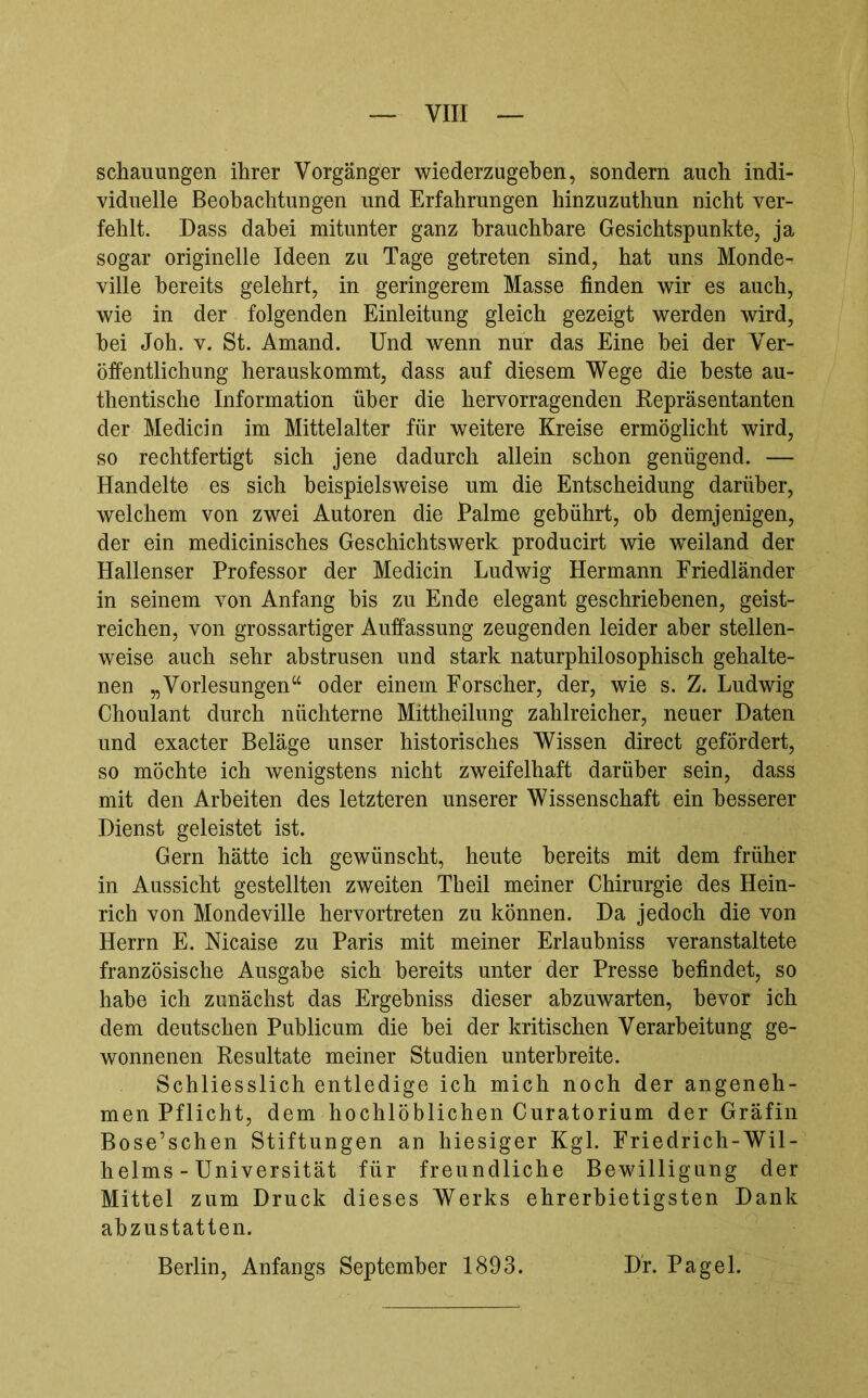 schauungen ihrer Vorgänger wiederzugeben, sondern auch indi- viduelle Beobachtungen und Erfahrungen hinzuzuthun nicht ver- fehlt. Dass dabei mitunter ganz brauchbare Gesichtspunkte, ja sogar originelle Ideen zu Tage getreten sind, hat uns Monde- ville bereits gelehrt, in geringerem Masse finden wir es auch, wie in der folgenden Einleitung gleich gezeigt werden wird, hei Job. V. St. Amand. Und wenn nur das Eine hei der Ver- öffentlichung herauskommt, dass auf diesem Wege die beste au- thentische Information über die hervorragenden Repräsentanten der Medicin im Mittelalter für weitere Kreise ermöglicht wird, so rechtfertigt sich jene dadurch allein schon genügend. — Handelte es sich beispielsweise um die Entscheidung darüber, welchem von zwei Autoren die Palme gebührt, ob demjenigen, der ein medicinisches Geschichtswerk producirt wie wxiland der Hallenser Professor der Medicin Ludwig Hermann Eriedländer in seinem von Anfang bis zu Ende elegant geschriebenen, geist- reichen, von grossartiger Auffassung zeugenden leider aber stellen- weise auch sehr abstrusen und stark naturphilosophisch gehalte- nen „Vorlesungen“ oder einem Forscher, der, wie s. Z. Ludwig Choulant durch nüchterne Mittheilung zahlreicher, neuer Daten und exacter Beläge unser historisches Wissen direct gefördert, so möchte ich wenigstens nicht zweifelhaft darüber sein, dass mit den Arbeiten des letzteren unserer Wissenschaft ein besserer Dienst geleistet ist. Gern hätte ich gewünscht, heute bereits mit dem früher in Aussicht gestellten zweiten Th eil meiner Chirurgie des Hein- rich von Mondeville hervortreten zu können. Da jedoch die von Herrn E. Nicaise zu Paris mit meiner Erlaubniss veranstaltete französische Ausgabe sich bereits unter der Presse befindet, so habe ich zunächst das Ergehniss dieser ahzuwarten, bevor ich dem deutschen Publicum die hei der kritischen Verarbeitung ge- wonnenen Resultate meiner Studien unterbreite. Schliesslich entledige ich mich noch der angeneh- men Pflicht, dem hochlöblichen Curatorium der Gräfin Bose’schen Stiftungen an hiesiger Kgl. Friedrich-Wil- helms - Universität für freundliche Bewilligung der Mittel zum Druck dieses Werks ehrerbietigsten Dank abzustatten. Berlin, Anfangs September 1893. Df. Pagel.