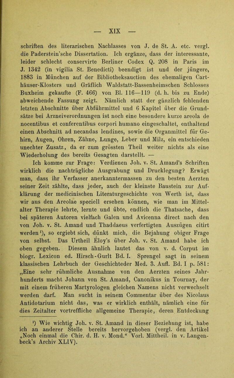 Schriften des literarischen Nachlasses von J. de St. A. etc. vergl. die Paderstein’sche Dissertation. Ich ergänze, dass der interessante, leider schlecht conservirte Berliner Codex Q. 208 in Paris im J. 1342 (in vigilia St. Benedicti) beendigt ist und der jüngere, 1883 in München auf der Bibliotheksauction des ehemaligen Cart- häuser-Klosters und Gräflich Waldstatt-Bassenheimschen Schlosses Buxheim gekaufte (F. 466) von Bl. 116—119 (d. h. bis zu Ende) abweichende Fassung zeigt. Nämlich statt der gänzlich fehlenden letzten Abschnitte über Abführmittel und 6 Kapitel über die Grund- sätze bei Arzneiverordnungen ist noch eine besondere kurze areola de nocentibus et conferentibus corpori humano eingeschaltet, enthaltend einen Abschnitt ad necandas lendines, sowie die Organmittel für Ge- hirn, Augen, Ohren, Zähne, Lunge, Leber und Milz, ein entschieden unechter Zusatz, da er zum grössten Theil weiter nichts als eine Wiederholung des bereits Gesagten darstellt. — Ich komme zur Frage: Verdienen Joh. v. St. Amand’s Schriften wirklich die nachträgliche Ausgrabung und Drucklegung? Erwägt man, dass ihr Verfasser anerkanntermassen zu den besten Aerzten seiner Zeit zählte, dass jeder, auch der kleinste Baustein zur Auf- klärung der medicinischen Literaturgeschichte von Werth ist, dass wir aus den Areolae speciell ersehen können, wie man im Mittel- alter Therapie lehrte, lernte und übte, endlich die Thatsache, dass bei späteren Autoren vielfach Galen und Avicenna direct nach den von Joh. V. St. Amand und Thaddaeus verfertigten Auszügen citirt werden^), so ergiebt sich, dünkt mich, die Bejahung obiger Frage von selbst. Das Urtheil Eloy’s über Joh. v. St. Amand habe ich oben gegeben. Diesem ähnlich lautet das von v. d. Corput im biogr. Lexicon ed. Hirsch-Gurlt Bd. I. Sprengel sagt in seinem klassischen Lehrbuch der Geschichteder Med. 3. Aufl. Bd. I p. 581: „Eine sehr rühmliche Ausnahme von den Aerzten seines Jahr- hunderts macht Johann von St. Amand, Canonikus in Tournay, der mit einem früheren Martyrologen gleichen Namens nicht verwechselt werden darf. Man sucht in seinem Commentar über des Nicolaus Antidotarium nicht das, was er wirklich enthält, nämlich eine für dies Zeitalter vortreffliche allgemeine Therapie, deren Entdeckung 0 Wie wichtig Joh. v. St. Amand in dieser Beziehung ist, habe ich an anderer Stelle bereits hervorgehoben (vergl. den Artikel „Noch einmal die Chir. d. H. v. Mond.“ Vorl. Mittheil, in v. Langen- beck’s Archiv XLIV).