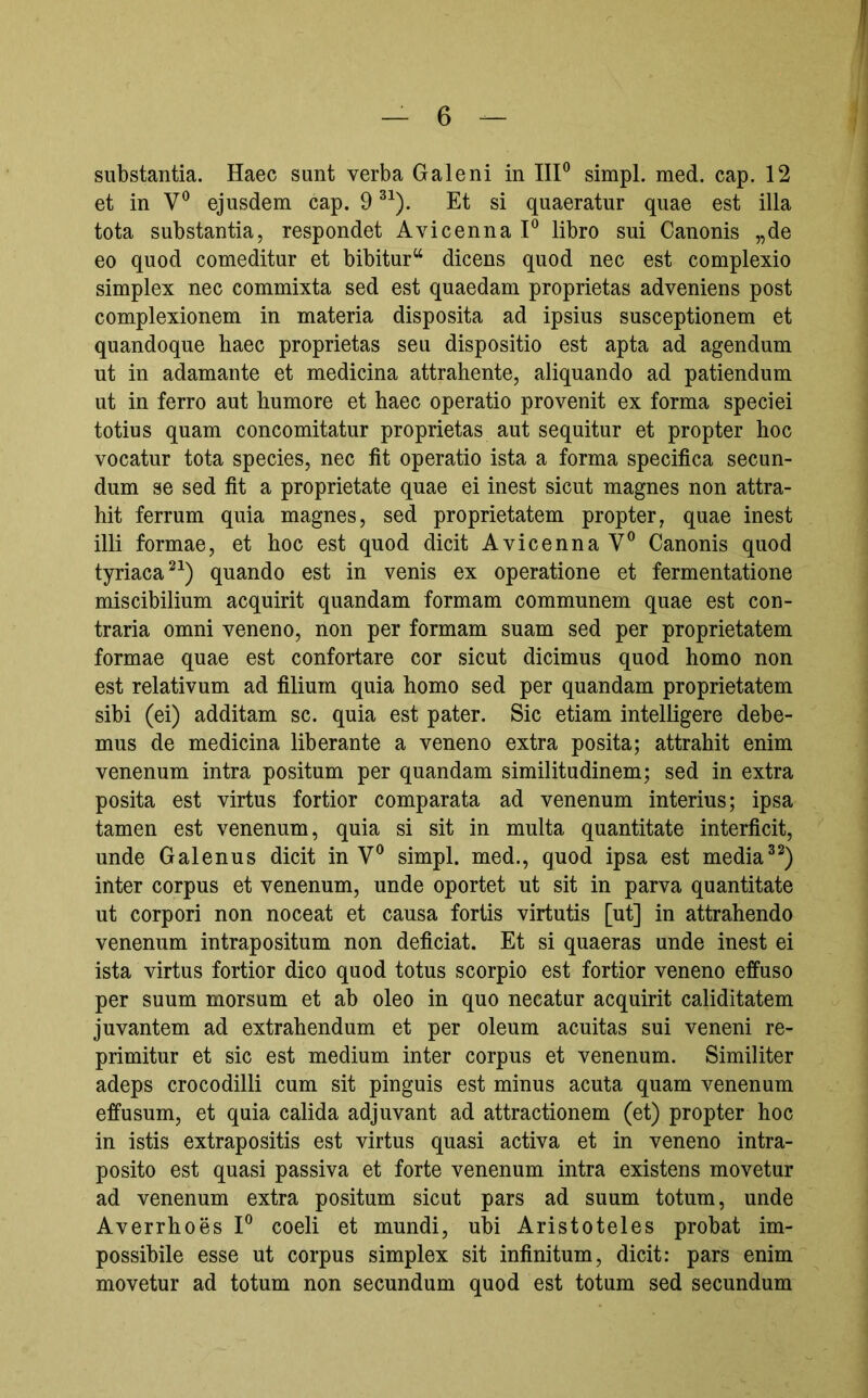 substantia. Haec sunt verba Galeni in IIP simpl. med. cap. 12 et in V*’ ejusdem cap. 9 Et si quaeratur quae est illa tota substantia, respondet AvicennaP libro sui Canonis „de eo quod comeditur et bibitur“ dicens quod nec est complexio simplex nec commixta sed est quaedam proprietas adveniens post complexionem in materia disposita ad ipsius susceptionem et quandoque baec proprietas seu dispositio est apta ad agendum ut in adamante et medicina attrahente, aliquando ad patiendum ut in ferro aut humore et haec operatio provenit ex forma speciei totius quam concomitatur proprietas aut sequitur et propter hoc vocatur tota species, nec fit operatio ista a forma specifica secun- dum se sed fit a proprietate quae ei inest sicut magnes non attra- hit ferrum quia magnes, sed proprietatem propter, quae inest illi formae, et hoc est quod dicit Avicenna V® Canonis quod tyriaca^^) quando est in venis ex operatione et fermentatione miscibilium acquirit quandam formam communem quae est con- traria omni veneno, non per formam suam sed per proprietatem formae quae est confortare cor sicut dicimus quod homo non est relativum ad filium quia homo sed per quandam proprietatem sibi (ei) additam sc. quia est pater. Sic etiam intelligere debe- mus de medicina liberante a veneno extra posita; attrahit enim venenum intra positum per quandam similitudinem; sed in extra posita est virtus fortior comparata ad venenum interius; ipsa tamen est venenum, quia si sit in multa quantitate interficit, unde Galenus dicit in V® simpl. med., quod ipsa est media inter corpus et venenum, unde oportet ut sit in parva quantitate ut corpori non noceat et causa fortis virtutis [ut] in attrahendo venenum intrapositum non deficiat. Et si quaeras unde inest ei ista virtus fortior dico quod totus scorpio est fortior veneno effuso per suum morsum et ab oleo in quo necatur acquirit caliditatem juvantem ad extrahendum et per oleum acuitas sui veneni re- primitur et sic est medium inter corpus et venenum. Similiter adeps crocodilli cum sit pinguis est minus acuta quam venenum effusum, et quia calida adjuvant ad attractionem (et) propter hoc in istis extrapositis est virtus quasi activa et in veneno intra- posito est quasi passiva et forte venenum intra existens movetur ad venenum extra positum sicut pars ad suum totum, unde Averrhoes P coeli et mundi, ubi Aristoteles probat im- possibile esse ut corpus simplex sit infinitum, dicit: pars enim movetur ad totum non secundum quod est totum sed secundum