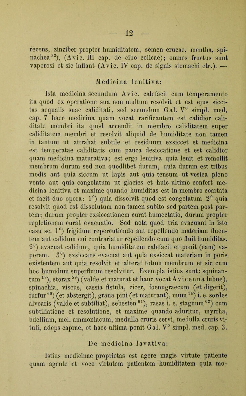 recens, zinziber propter humiditatem, semen erucae, mentha, spi- nachea®^), (Avie. III cap. de cibo colicae); omnes fractus sunt vaporosi et sic inflant (Avie. IV cap. de signis stomachi etc.). ■— Medicina lenitiva: Ista medicina secundum Avie, calefacit cum temperamento ita quod ex operatione sua non multum resolvit et est ejus sicci- tas aequalis suae caliditati, sed secundum Gal. V® simpl. med. cap. 7 haec medicina quam vocat rarificantem est calidior cali- ditate membri ita quod accendit in membro caliditatem super caliditatem membri et resolvit aliquid de humiditate non tamen in tantum ut attrahat subtile et residuum exsiccet et medicina est temperatae caliditatis cum pauca desiccatione et est calidior quam medicina maturativa; est ergo lenitiva quia lenit et remollit membrum durum sed non quodlibet durum, quia durum est tribus modis aut quia siccum ut lapis aut quia tensum ut vesica pleno vento aut quia congelatum ut glacies et huic ultimo confert me- dicina lenitiva et maxime quando humiditas est in membro coartata et facit duo opera: I®) quia dissolvit quod est congelatum 2° quia resolvit quod est dissolutum non tamen subito sed partem post par- tem; durum propter exsiccationem curat humectatio, durum propter repletionem curat evacuatio. Sed nota quod tria evacuant in isto casu sc. 1°) frigidum repercutiendo aut repellendo materiam fluen- tem aut calidum cui contrariatur repellendo cum quo fluit humiditas. 2°) evacuat calidum, quia humiditatem calefacit et ponit (eam) va- porem. 3°) exsiccans evacuat aut quia exsiccat materiam in poris existentem aut quia resolvit et alterat totum membrum et sic cum hoc humidum superfluum resolvitur. Exempla istius sunt: squinan- tum^®), storax^^) (valde et maturat et hanc vocat Avicenna lubue), spinachia, viscus, cassia fistula, cicer, foenugraecum (et digerit), furfur ®°) (et abstergit), grana pini (et maturant), mum ^^) i. e. sordes alvearis (valde et subtiliat), sebesten®^), rasas i. e. stagnum®^) cum subtiliatione et resolutione, et maxime quando aduritur, myrrha, bdellium, mei, ammoniacum, medulla cruris cervi, medulla cruris vi- tuli, adeps caprae, et haec ultima ponit Gal. V° simpl. med. cap. 3. De medicina lavativa: Istius medicinae proprietas est agere magis virtute patiente quam agente et voco virtutem patientem humiditatem quia mo-