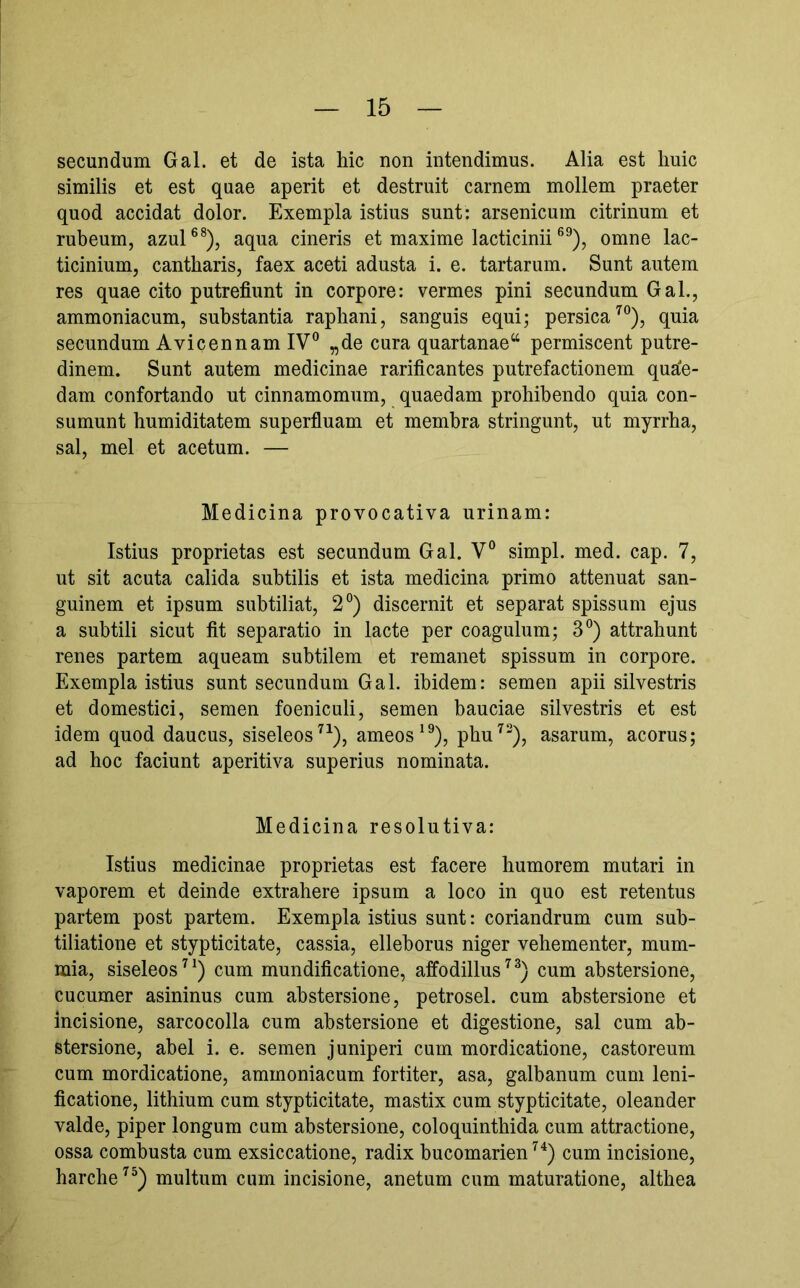 secundum Gal. et de ista hic non intendimus. Alia est huic similis et est quae aperit et destruit carnem mollem praeter quod accidat dolor. Exempla istius sunt: arsenicum citrinum et rubeum, azul®®), aqua cineris et maxime lacticiniiomne lac- ticinium, cantharis, faex aceti adusta i. e. tartarum. Sunt autem res quae cito putrefiunt in corpore: vermes pini secundum Gal., ammoniacum, substantia raphani, sanguis equi; persica'^®), quia secundum Avicennam IV® „de cura quartanae“ permiscent putre- dinem. Sunt autem medicinae rarificantes putrefactionem qua'e- dam confortando ut cinnamomum, quaedam prohibendo quia con- sumunt humiditatem superfiuam et membra stringunt, ut myrrha, sal, mei et acetum. — Medicina provocativa urinam: Istius proprietas est secundum Gal. V® simpl. med. cap. 7, ut sit acuta calida subtilis et ista medicina primo attenuat san- guinem et ipsum subtiliat, 2°) discernit et separat spissum ejus a subtili sicut fit separatio in lacte per coagulum; 3®) attrahunt renes partem aqueam subtilem et remanet spissum in corpore. Exempla istius sunt secundum Gal. ibidem: semen apii silvestris et domestici, semen foeniculi, semen bauciae silvestris et est idem quod daucus, siseleos^^), ameos^®), phu^®), asarum, acorus; ad hoc faciunt aperitiva superius nominata. Medicina resolutiva: Istius medicinae proprietas est facere humorem mutari in vaporem et deinde extrahere ipsum a loco in quo est retentus partem post partem. Exempla istius sunt: coriandrum cum sub- tiliatione et stypticitate, cassia, elleborus niger vehementer, mum- mia, siseleos^^) cum mundificatione, affodillus’^^) cum abstersione, cucumer asininus cum abstersione, petrosel. cum abstersione et incisione, sarcocolla cum abstersione et digestione, sal cum ab- stersione, abel i. e. semen juniperi cum mordicatione, castoreum cum mordicatione, ammoniacum fortiter, asa, galbanum cum leni- ficatione, lithium cum stypticitate, mastix cum stypticitate, oleander valde, piper longum cum abstersione, coloquinthida cum attractione, ossa combusta cum exsiccatione, radix bucomarien^^) cum incisione, harche^^) multum cum incisione, anetum cum maturatione, althea