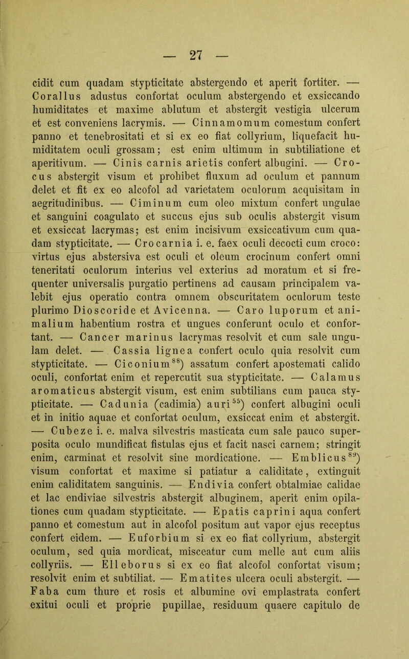 cidit cum quadam stypticitate abstergendo et aperit fortiter. — Corallus adustus confortat oculum abstergendo et exsiccando humiditates et maxime ablutum et abstergit vestigia ulcerum et est conveniens lacrymis. — Cinnamomum comestum confert panno et tenebrositati et si ex eo fiat collyrium, liquefacit hu- miditatem oculi grossam; est enim ultimum in subtiliatione et aperitivum. — Cinis carnis arietis confert albugini. — Cro- cus abstergit visum et prohibet fluxum ad oculum et pannum delet et fit ex eo alcofol ad varietatem oculorum acquisitam in aegritudinibus. — Ciminum cum oleo mixtum confert ungulae et sanguini coagulato et succus ejus sub oculis abstergit visum et exsiccat lacrymas; est enim incisivum exsiccativum cum qua- dam stypticitate. — Crocarnia i. e. faex oculi decocti cum croco: virtus ejus abstersiva est oculi et oleum crocinum confert omni teneritati oculorum interius vel exterius ad moratum et si fre- quenter universalis purgatio pertinens ad causam principalem va- lebit ejus operatio contra omnem obscuritatem oculorum teste plurimo Dioscoride et Avicenna. — Caro luporum et ani- malium habentium rostra et ungues conferunt oculo et confor- tant. — Cancer marinus lacrymas resolvit et cum sale ungu- lam delet. — Cassia lignea confert oculo quia resolvit cum stypticitate. — Ciconium®^) assatum confert apostemati calido oculi, confortat enim et repercutit sua stypticitate. — Calamus aromaticus abstergit visum, est enim subtilians cum pauca sty- pticitate. — Cadunia (cadimia) auri^^) confert albugini oculi et in initio aquae et confortat oculum, exsiccat enim et abstergit. — Cubeze i. e. malva silvestris masticata cum sale pauco super- posita oculo mundificat fistulas ejus et facit nasci carnem; stringit enim, carminat et resolvit sine mordicatione. — Emblicus®^) visum confortat et maxime si patiatur a caliditate, extinguit enim caliditatem sanguinis. — En di vi a confert obtalmiae calidae et lac endiviae silvestris abstergit albuginem, aperit enim opila- tiones cum quadam stypticitate. — Epatis caprini aqua confert panno et comestum aut in alcofol positum aut vapor ejus receptus confert eidem. — Euforbium si exeo fiat collyrium, abstergit oculum, sed quia mordicat, misceatur cum meile aut cum aliis collyriis. — Elleborus si ex eo fiat alcofol confortat visum; resolvit enim et subtiliat. — Ematites ulcera oculi abstergit. — Faba cum thure et rosis et albumine ovi emplastrata confert exitui oculi et proprie pupillae, residuum quaere capitulo de