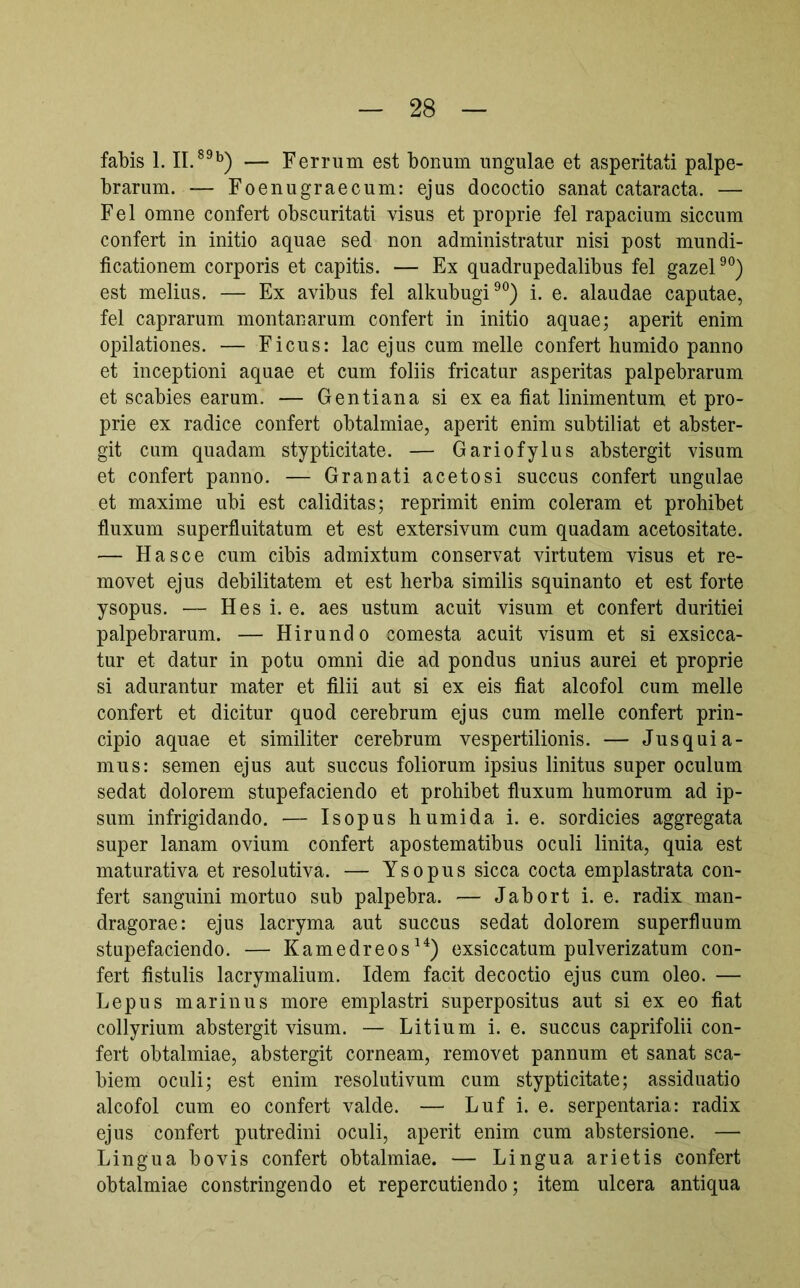 fabis 1. — Ferrum est bonum ungulae et asperitati palpe- brarum. — Foenugraecum: ejus dococtio sanat cataracta. — Fel omne confert obscuritati visus et proprie fel rapacium siccum confert in initio aquae sed non administratur nisi post mundi- ficationem corporis et capitis. — Ex quadrupedalibus fel gazel®*^) est melius. — Ex avibus fel alkubugi^®) i. e. alaudae caputae, fel caprarum montanarum confert in initio aquae; aperit enim opilationes. — Ficus: lac ejus cum meile confert humido panno et inceptioni aquae et cum foliis fricatur asperitas palpebrarum et scabies earum. — Gentiana si ex ea fiat linimentum et pro- prie ex radice confert obtalmiae, aperit enim subtiliat et abster- git cum quadam stypticitate. — Gariofylus abstergit visum et confert panno. — Granati aceto si succus confert ungulae et maxime ubi est caliditas; reprimit enim coieram et prohibet fluxum superfluitatum et est extersivum cum quadam acetositate. — Hasce cum cibis admixtum conservat virtutem visus et re- movet ejus debilitatem et est herba similis squinanto et est forte ysopus. — Hes i. e. aes ustum acuit visum et confert duritiei palpebrarum. — Hirundo comesta acuit visum et si exsicca- tur et datur in potu omni die ad pondus unius aurei et proprie si adurantur mater et filii aut si ex eis fiat alcofol cum meile confert et dicitur quod cerebrum ejus cum meile confert prin- cipio aquae et similiter cerebrum vespertilionis. — Jusquia- mus: semen ejus aut succus foliorum ipsius linitus super oculum sedat dolorem stupefaciendo et prohibet fluxum humorum ad ip- sum infrigidando. — Isopus humida i. e. sordicies aggregata super lanam ovium confert apostematibus oculi linita, quia est maturativa et resolutiva. — Ysopus sicca cocta emplastrata con- fert sanguini mortuo sub palpebra. — Jabort i. e. radix man- dragorae: ejus lacryma aut succus sedat dolorem superfluum stupefaciendo. — Kamedreos^^) exsiccatum pulverizatum con- fert fistulis lacrymalium. Idem facit decoctio ejus cum oleo. — Lepus marinus more emplastri superpositus aut si ex eo fiat collyrium abstergit visum. — Litium i. e. succus caprifolii con- fert obtalmiae, abstergit corneam, removet pannum et sanat sca- biem oculi; est enim resolutivum cum stypticitate; assiduatio alcofol cum eo confert valde. — Luf i. e. serpentaria: radix ejus confert putredini oculi, aperit enim cum abstersione. — Lingua bovis confert obtalmiae. — Lingua arietis confert obtalmiae constringendo et repercutiendo; item ulcera antiqua