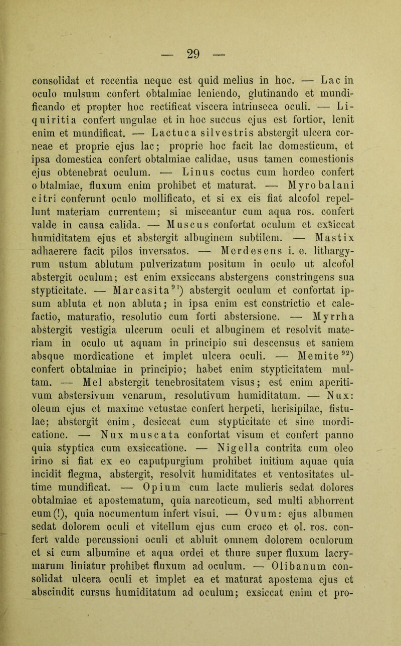 consolidat et recentia neque est quid melius in hoc. — Lac in oculo mulsum confert obtalmiae leniendo, glutinando et mundi- ficando et propter hoc rectificat viscera intrinseca oculi. — Li- quiritia confert ungulae et in hoc succus ejus est fortior, lenit enim et mundificat. — Lactuca silvestris abstergit ulcera cor- neae et proprie ejus lac; proprie hoc facit lac domesticum, et ipsa domestica confert obtalmiae calidae, usus tamen comestionis ejus obtenebrat oculum. — Linus coctus cum hordeo confert obtalmiae, fluxum enim prohibet et maturat. — Myro balani citri conferunt oculo mollificato, et si ex eis fiat alcofol repel- lunt materiam currentem; si misceantur cum aqua ros. confert valde in causa calida. — Muscus confortat oculum et exMccat humiditatem ejus et abstergit albuginem subtilem. — Mastix adhaerere facit pilos inversatos. — Merdesens i. e. litbargy- rum ustum ablutum pulverizatum positum in oculo ut alcofol abstergit oculum; est enim exsiccans abstergens constringens sua stypticitate. — Marcasita®') abstergit oculum et confortat ip- sum abluta et non abluta; in ipsa enim est constrictio et cale- factio, maturatio, resolutio cum forti abstersione. — Myrrha abstergit vestigia ulcerum oculi et albuginem et resolvit mate- riam in oculo ut aquam in principio sui descensus et saniem absque mordicatione et implet ulcera oculi. — Memite^^) confert obtalmiae in principio; habet enim stypticitatem mul- tam. — Mei abstergit tenebrositatem visus; est enim aperiti- vum abstersivum venarum, resolutivum bumiditatum. — Nux: oleum ejus et maxime vetustae confert herpeti, herisipilae, fistu- lae; abstergit enim, desiccat cum stypticitate et sine mordi- catione. — Nuxmuscata confortat visum et confert panno quia styptica cum exsiccatione. — Nigella contrita cum oleo irino si fiat ex eo caputpurgium prohibet initium aquae quia incidit flegma, abstergit, resolvit bumiditates et ventositates ul- time mundificat. — Opium cum lacte mulieris sedat dolores obtalmiae et apostematum, quia narcoticum, sed multi abhorrent eum(!), quia nocumentum infert visui. — Ovum: ejus albumen sedat dolorem oculi et vitellum ejus cum croco et ol. ros. con- fert valde percussioni oculi et abluit omnem dolorem oculorum et si cum albumine et aqua ordei et thure super fluxum lacry- marum liniatur prohibet fluxum ad oculum. — Olibanum con- solidat ulcera oculi et implet ea et maturat apostema ejus et abscindit cursus bumiditatum ad oculum; exsiccat enim et pro-