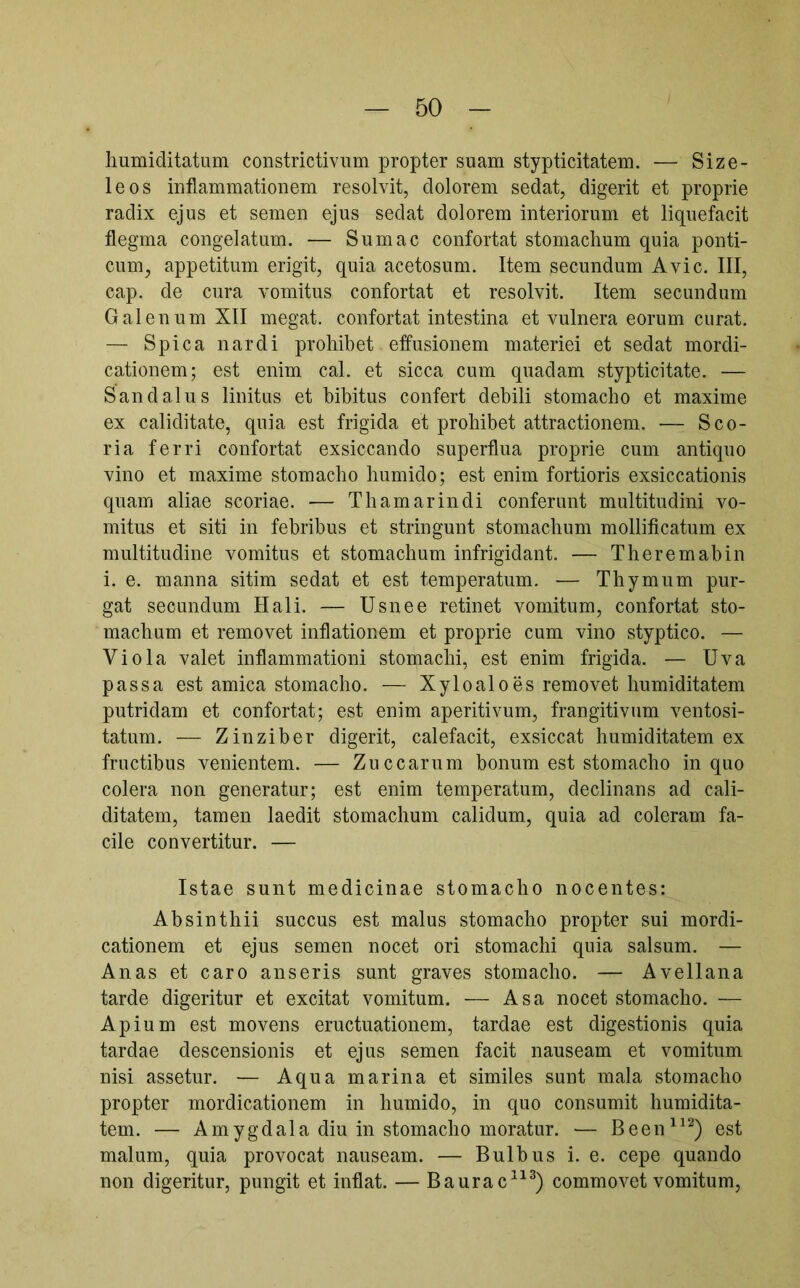liumiditatum constrictivum propter suam stypticitatem. — Size- leos inflammationem resolvit, dolorem sedat, digerit et proprie radix ejus et semen ejus sedat dolorem interiorum et liquefacit flegma congelatum. — Sum ac confortat stomachum quia ponti- cum, appetitum erigit, quia acetosum. Item secundum Avie. III, cap. de cura vomitus confortat et resolvit. Item secundum Galenum XII megat. confortat intestina et vulnera eorum curat. — Spica nardi prohibet effusionem materiei et sedat mordi- cationem; est enim cal. et sicca cum quadam stypticitate. — Sand alus linitus et hibitus confert debili stomacho et maxime ex caliditate, quia est frigida et prohibet attractionem. — Sco- ria ferri confortat exsiccando superflua proprie cum antiquo vino et maxime stomacho humido; est enim fortioris exsiccationis quam aliae scoriae. — Thamarindi conferunt multitudini vo- mitus et siti in febribus et stringunt stomachum mollificatum ex multitudine vomitus et stomachum infrigidant. — Theremabin i. e. manna sitim sedat et est temperatum. ■— Thymum pur- gat secundum Hali. — Usnee retinet vomitum, confortat sto- machum et removet inflationem et proprie cum vino styptico. — Viola valet inflammationi stomachi, est enim frigida. — Uva passa est amica stomacho. — Xyloaloes removet humiditatem putridam et confortat; est enim aperitivum, frangitivum ventosi- tatum. — Zinziber digerit, calefacit, exsiccat humiditatem ex fructibus venientem. — Zuccarum bonum est stomacho in quo colera non generatur; est enim temperatum, declinans ad cali- ditatem, tamen laedit stomachum calidum, quia ad coieram fa- cile convertitur. — Istae sunt medicinae stomacho nocentes: Absinthii succus est malus stomacho propter sui mordi- cationem et ejus semen nocet ori stomachi quia salsum. — Anas et caro anseris sunt graves stomacho. — Avellana tarde digeritur et excitat vomitum. — Asa nocet stomacho. — Apium est movens eructuationem, tardae est digestionis quia tardae descensionis et ejus semen facit nauseam et vomitum nisi assetur. — Aqua marina et similes sunt mala stomacho propter mordicationem in humido, in quo consumit humidita- tem. — Amygdala diu in stomacho moratur. — Been^^^) est malum, quia provocat nauseam. — Bulbus i. e. cepe quando non digeritur, pungit et inflat. — Baurac^^^) commovet vomitum,