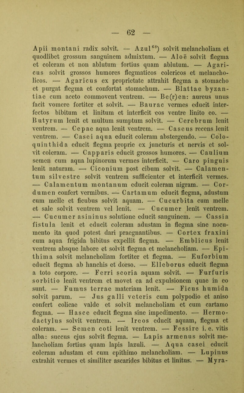 Apii montani radix solvit. — Azul®^) solvit melancholiam et quodlibet grossum sanguinem admixtum. — Aloe solvit flegma et coieram et non ablutum fortius quam ablutum. — Agari- cus solvit grossos humores flegmaticos colericos et melancho- licos. — Agaricus ex proprietate attrahit flegma a stomacho et purgat flegma et confortat stomachum. — Blattae byzan- tiae cum aceto commovent ventrem. — Be(r)en: aureus unus facit vomere fortiter et solvit. — Baurae vermes educit inter- fectos hibitum et linitum et interficit eos ventre linito eo. — Butyrum lenit et multum sumptum solvit. — Cerebrum lenit ventrem. — Cepae aqua lenit ventrem. — Caseus recens lenit ventrem. — Casei aqua educit coieram abstergendo. — Colo- quinthida educit flegma proprie ex juncturis et nervis et sol- vit coieram. — Capparis educit grossos humores. — Caulium semen cum aqua lupinorum vermes interficit. — Caro pinguis lenit naturam. — Ciconium post cibum solvit. — Calamen- tum silvestre solvit ventrem sufficienter et interficit vermes. — Calamentum montanum educit coieram nigram. — Cor- dum en confert vermibus. — Cartamum educit flegma, adustum cum meile et ficubus solvit aquam. — Cucurbita cum meile et sale solvit ventrem vel lenit. — Cucumer lenit ventrem. — Cucumer asininus solutione educit sanguinem. — Cassia fistula lenit et educit coieram adustam in flegma sine nocu- mento ita quod potest dari praegnantibus. — Cortex fraxini cum aqua frigida bibitus expellit flegma. — Emblicus lenit ventrem absque labore et solvit flegma et melancholiam. — Epi- thima solvit melancholiam fortiter et flegma. — Euforbium educit flegma ab hanchis et dorso. — Elleborus educit flegma a toto corpore. ■— Ferri scoria aquam solvit. — Furfuris sorbitio lenit ventrem et movet ea ad expulsionem quae in eo sunt. — Fumus terrae materiam lenit. — Ficus humida solvit parum. — Jus galli veteris cum polypodio et aniso confert colicae valde et solvit melancholiam et cum cartamo flegma. — Hasce educit flegma sine impedimento. — Hermo- dactylus solvit ventrem. — Ire os educit aquam, flegma et coieram. — Semen coti lenit ventrem. — Fessi re i. e. vitis alba: succus ejus solvit flegma. — Lapis armenus solvit me- lancholiam fortius quam lapis lazuli. — Aqua casei educit coieram adustam et cum epithimo melancholiam. — Lupinus extrahit vermes et similiter ascarides bibitus et linitus. — Myra-