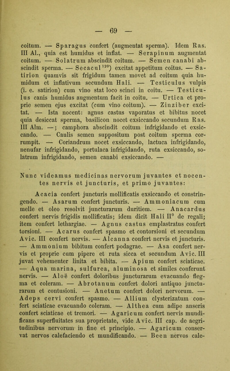 coitum. — Sparagus confert (augmentat sperma). Idem Ras. III AL, quia est liumidus et inflat. — Serapinum augmentat coitum. — Solatrum abscindit coitum. — Semen canabi ab- scindit sperma. — Secacul^^®) excitat appetitum coitus. — Sa- tirion quamvis sit frigidum tamen movet ad coitum quia hu- midum et inflativum secundum Hali. — Testiculus vulpis (i. e. satirion) cum vino stat loco scinci in coitu. — Testicu- lus canis liumidus augmentum facit in coitu. — Urtica et pro- prie semen ejus excitat (cum vino coitum). — Zinziber exci- tat. — Ista nocent: agnus castus vaporatus et bibitus nocet quia desiccat sperma, basilicon nocet exsiccando secundum Ras. III Alm. —; campliora abscindit coitum infrigidando et exsic- cando. — Caulis semen suppositum post coitum sperma cor- rumpit. — Coriandrum nocet exsiccando, lactuca infrigidando, nenufar infrigidando, portulaca infrigidando, ruta exsiccando, so- latrum infrigidando, semen canabi exsiccando. — Nunc videamus medicinas nervorum juvantes et nocen- tes nervis et juncturis, et primo juvantes: Acacia confert juncturis mollificatis exsiccando et constrin- gendo. — Asarum confert juncturis. — Ammoniacum cum meile et oleo resolvit juncturarum duritiem. — Anacardus confert nervis frigidis mollificatis; idem dicit Hali 11° de regali; item confert lethargiae. — Agnus castus emplastratus confert torsioni. — A carus confert spasmo et contorsioni et secundum Avie. III confert nervis. — Alcanna confert nervis et juncturis. — Ammonium bibitum confert podagrae. — Asa confert ner- vis et proprie cum pipere et ruta sicca et secundum Avie. III juvat vehementer linita et bibita. — Apium confert sciaticae. — Aqua marina, sulfurea, aluminosa et similes conferunt nervis. —■ Aloe confert doloribus juncturarum evacuando fleg- ma et coieram. — Abrotanum confert dolori antiquo junctu- rarum et contusioni. — Ane tum confert dolori nervorum. — Adeps cervi confert spasmo. — Allium clysterizatum con- fert sciaticae evacuando coieram. — Althea cum adipe anseris confert sciaticae et tremori. — Agaricum confert nervis mundi- ficans superfluitates sua proprietate, vide Avie. HI cap. de aegri- tudinibus nervorum in fine et principio. — Agaricum conser- vat nervos calefaciendo et mundificando. — Been nervos cale-